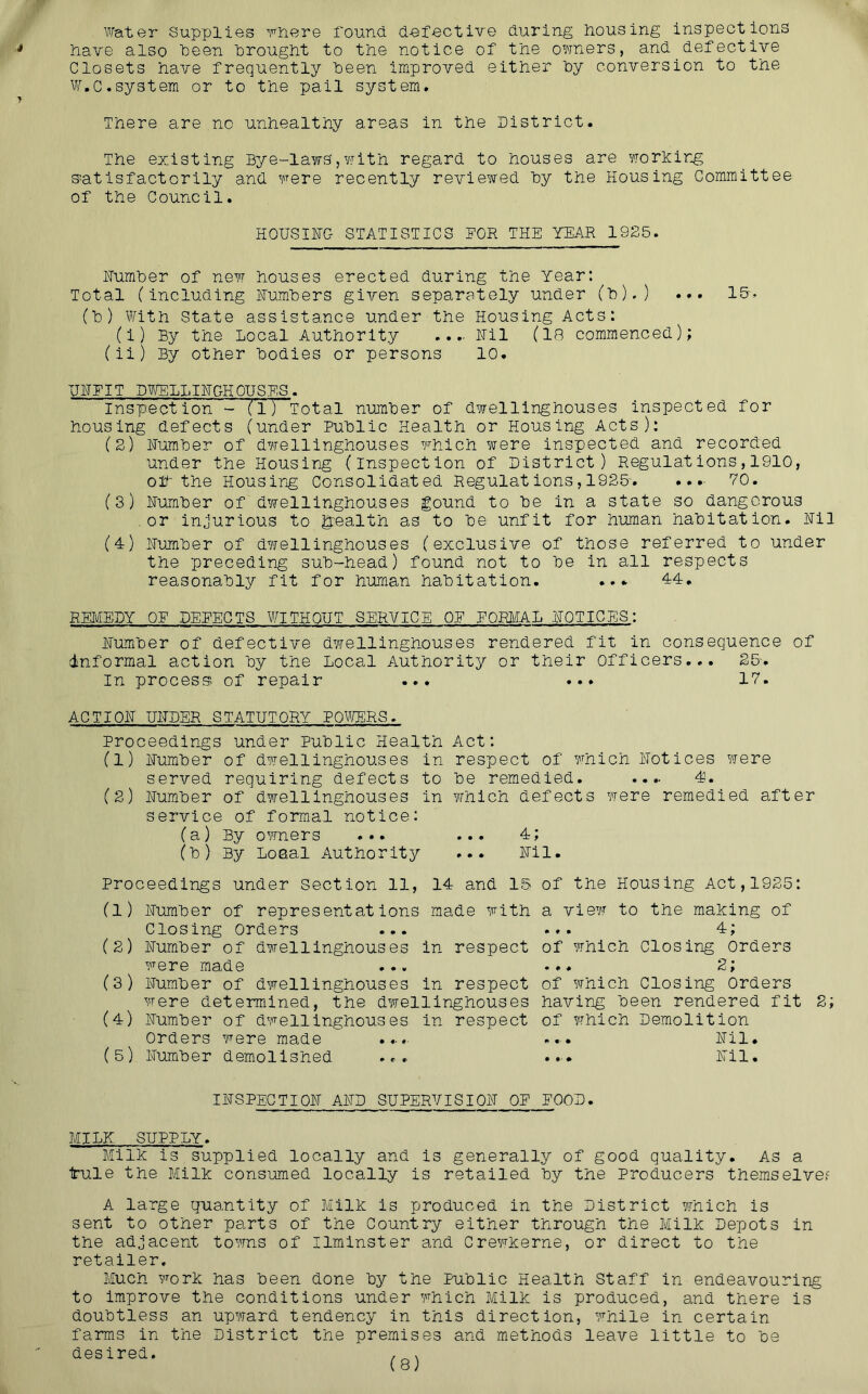 Water Supplies rnere found defective during dousing inspections have also been drought to the notice of the owners, and^defective Closets have frequently deen improved either dy conversion to the W.c.system or to the pail system. There are no unhealthy areas in the District. The existing Bye-laws,with regard to houses are Yiorlcir^ s^atisfactorily and were recently reviewed dy the Housing Committee of the Council. HOUSING STATISTICS TOR THE YEAR 1925. Humder of new houses erected during the Year: Total (including Fumders given separately under (d),) ... IS-^ (d) With State assistance under the Housing Acts: (i) By the Local Authority ...- Fil (IB commenced); (ii) By other Bodies or persons 10. FFFIT Dt/ELLIFGHOTISES. Inspection - (1) Total numder of dwellinghouses inspected for housing defects (under Pudlic Health or Housing Acts); (2) Fumder of dwellinghouses which were inspected and recorded under the Housing (inspection of District) Regulations,1910, off the Housir^g Consolidated Regulat ions, 1925'. .. .• VO. (3) Fumder of dwellinghouses gound to de in a state so dangerous .or injurious to health as to de unfit for human haditation. Fil (4) Fumder of dwellinghouses (exclusive of those referred to under the preceding sud-head) found not to de in all respects reasonadly fit for human haditation. 44, REMEDY QE DETECTS WITHOUT SERVICE OE EORIIAL FQTICES: Fumder of defective dwellinghouses rendered fit in consequence of informal action dy the Local Authority or their Officers... 25'. In process; of repair ... ... IV. ACTIOF UFDER STATUTORY P0TOR3. Proceedings under Pudlic Health Act: (1) Fumder of dwellinghouses in respect of which Fotlces were served requiring defects to de remedied. .... 4. (2) Fumder of dwellinghouses in which defects were remedied after service of formal notice; (a) By oTOers ... ... 4; (d) By Loeal Authority ... Fil. Proceedings under Section 11, 14 and 15 of the Housing Act,1925: (1) Fumder of representations made with Closing orders ... (2) Fumder of dwellinghouses in respect were made (3) Fumder of dwellinghouses in respect were determined, the dwellinghouses (4) Fumder of dwellinghouses in respect orders were made ....■ (5) Fumder demolished ... a view to the making of ... 4; of which Closing orders 2; of which Closing Orders having deen rendered fit of which Demolition . «•. Fil. .« F11. 2; IFSPECTIOF AFD SUPERVISIOF OT TOOD. MILK SUPPLY. Milk is supplied locally and is generally of good quality. As a tule the Milk consumed locally is retailed dy the Producers themselve? A large quantity of Milk is produced in the District which is sent to other parts of the Country either through the Milk Depots in the adjacent towns of Ilminster and Crewkerne, or direct to the retailer. Much Y^ork has deen done dy the Pudlic Health Staff in endeavouring to improve the conditions under Ymich Milk is produced, and there is doudtless an upward tendency in this direction, while in certain farms in the District the premises and methods leave little to de desired, ^ ^