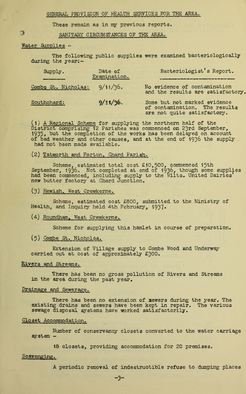 GENERAL PROVISION OF HEALTH SERVICES FOR THE AREA. These remain as in my previous reports. ^ SANITARY CIRCUMSTANCES OF THE AREA. Water Supplies - The following public supplies were examined bacteriologioally during the year; — Supply. Date of Bacteriologist's Report. Examination. Combe St, Nicholas: 9/II/36, No evidence of contamination and the results are satisfactory, Southchard: 9/H/36. Some but not marked evidence of contamination. The results axe not quite satisfactory, (t) A Regional Scheme for supplying the northern half of the District comprising 12 Parishes was commenced on 23rd September, 1-935j ■*^he completion of the works has been delayed on account of bad weather and other causes, and at the end of 193^ supply had not been made available, (2) Tatworth and Forton, Chard Parish. Scheme, estimated total cost £10,5^0, commenced 15th September, 193^» Not completed at end of 193^^ though some supplies had been commenced, including supply to the Y/ilts. United Dairies' new butter factory at Chard Junction. (3} Hewish. West Orewkerne. • Scheme, estimated cost £800, submitted to the Ministry of Health, and Inquiry held 4th February, 1937- (4) Roundham, West Orewkerne. Scheme for supplying this hamlet in course of preparation, (5) Combe St, Nicholas. Extension of Village supply to Combe Wood and Underway carried out at cost of approximately £300. Rivers and Streams. There has been no gross pollution of Rivers and Streams in the area during the past year. Drainage and Sewerage. There has been no extension of sewers during the year. The existing drains and sewers have been kept in repair. The various sewage disposal systems have worked satisfactorily. Closet Accommodation, Number of conservancy closets converted to the water carriage system - 18 closets, providing accommodation for 20 premises. Scavenging. A periodic removal of indestructible refuse to dumping places