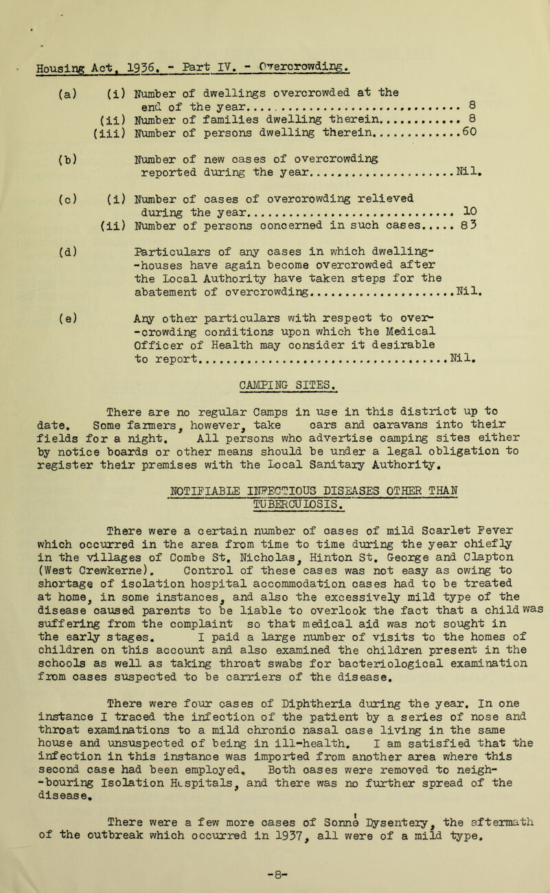 Housing Act. 1936. - Part IV. - Overcrowding. (a) (i) Number of dwellings overcrowded at the end. of the year 8 (ii) Number of families dwelling therein 8 (iii) Number of persons dwelling therein 60 (b) Number of new cases of overcrowding reported during the year Nil. (c) (i) Number of cases of overcrowding relieved during the year 10 (ii) Number of persons concerned in such cases..... 83 (d) Particulars of any cases in which dwelling- -houses have again become overcrowded after the local Authority have taken steps for the abatement of overcrowding Nil. (e) Any other particulars with respect to over- -crowding conditions upon which the Medical Officer of Health may consider it desirable to report Nil. CAMPING SITES. There are no regular Camps in use in this district up to date. Some farmers however, take cars and caravans into their fields for a night. All persons who advertise camping sites either by notice boards or other means should be under a legal obligation to register their premises with the local Sanitary Authority. NOTIPIABIE INFECTIOUS DISEASES OTHER THAN TUBERCUIOSIS. There were a certain number of oases of mild Scarlet Fever which occurred in the area from time to time during the year chiefly in the villages of Combe St, Nicholas, Hinton St. George and Clapton (West Crewkerne). Control of these cases was not easy as owing to shortage of isolation hospital accommodation cases had to be treated at home, in some instances, and also the excessively mild type of the disease caused parents to be liable to overlook the fact that a child was suffering from the complaint so that medical aid was not sought in the early stages. I paid a large number of visits to the homes of children on this account and also examined the children present in the schools as well as taking throat swabs for bacteriological examination from cases suspected to be carriers of the disease. There were four cases of Diphtheria during the year. In one instance I traced the infection of the patient by a series of nose and throat examinations to a mild chronic nasal case living in the same house and unsuspected of being in ill-health. I am satisfied that the infection in this instance was imported from another area where this second case had been employed. Both oases were removed to neigh- -bouring Isolation Hospitals, and there was no further spread of the disease. There were a few more cases of Sonne Dysentery, the aftermath of the outbreak which occurred in 1937, all were of a mild type. -8'