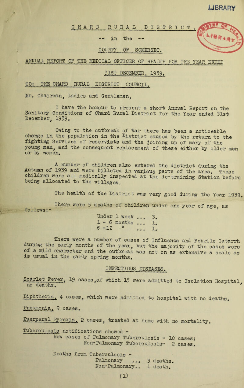 OOUUTy OS’ SOMERSET, AMUAL REPORT OF THE METICAL OP EIGER OP HEALTH EOR THE YEAR ENDED 31ST EECEMEER. 1939. TO: THE CHARE RURAL DISTRICT OQUNCIL, Mr, Chainnan^ Ladies and Gentlemen^ I have the honour to present a short Annual Report on the Sanltaiy Conditions of Chard Rural District for the Year ended 31st December^ 1939* Owing to the outbreak of War there has been a noticeable change in the population in the District caused by the return to the fighting Services of reservists and the joining up of many of the young men, and the consequent replacement of these either by older men or by women. A number of children also entered the district during the Autumn of 1939 and were billeted in various parts of the area. These children were all medically inspected at the de-training Station before being allocated to the villages. The health of the District was very good during the Year 1939. There were 5 deaths of children under one year of age as follows:- ' Under 1 week ... 3. 1-6 months ... 1, 6-12  ... 1. There were a number of cases of Influenza and Febrile Catarrh during^the early months of the year, but the majority of the casos were of a mild^character and the outbreak was not on as extensive a scale as is usual in the early spring months, INFECTIOUS DISEASES. Sparlet Fever. 19 cases,of which 15 were admitted to Isoj^tion Hospital no deaths, ^ 4 cases, which were admitted to hospital with no deaths. Pneumonia^ 9 cases. 2 cases, treated at home with no mortality. Tuberculosis notifications showed - New cases of Pulmonary Tuberculosis — 10 cases5 Non-Pulmonary Tuberculosis- 2 cases. Deaths from Tuberculosis - Pulmonary ... 3 deaths. Non-Pulmonary.. 1 death.