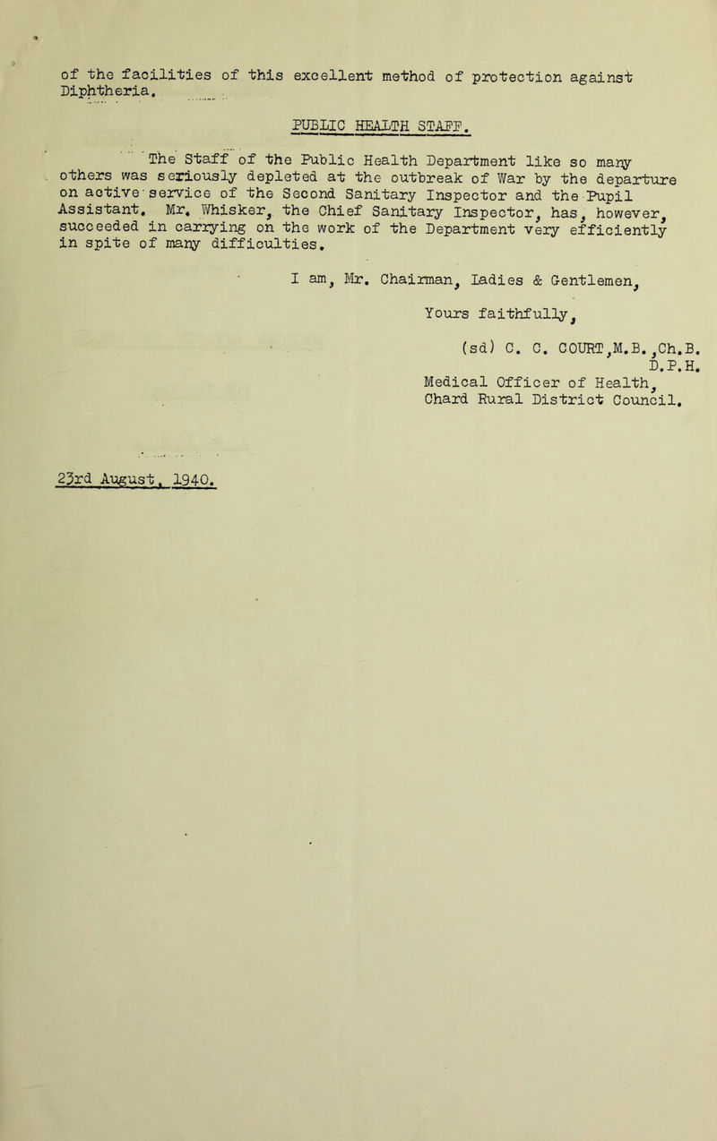 of the facilities of this excellent method of protection against Diphtheria. , PUBLIC HEAITH SIADP. The Staff of the Public Health Department like so many others was seriously depleted at the outbreak of War by the departure on active■service of the Second Sanitary Inspector and the Pupil Assistant, Mr, Y/hisker,, the Chief Sanitary Inspector, has, however, succeeded in carrying on the work of the Department very efficiently in spite of many difficulties, I am, Mr. Chairman, ladies & Gentlemen, Yours faithfully, (sd) C. C. COURT,M.B.,Ch.B. D.P.H. Medical Officer of Health, Chard Rural District Council. 23rd Aiagust. 1940