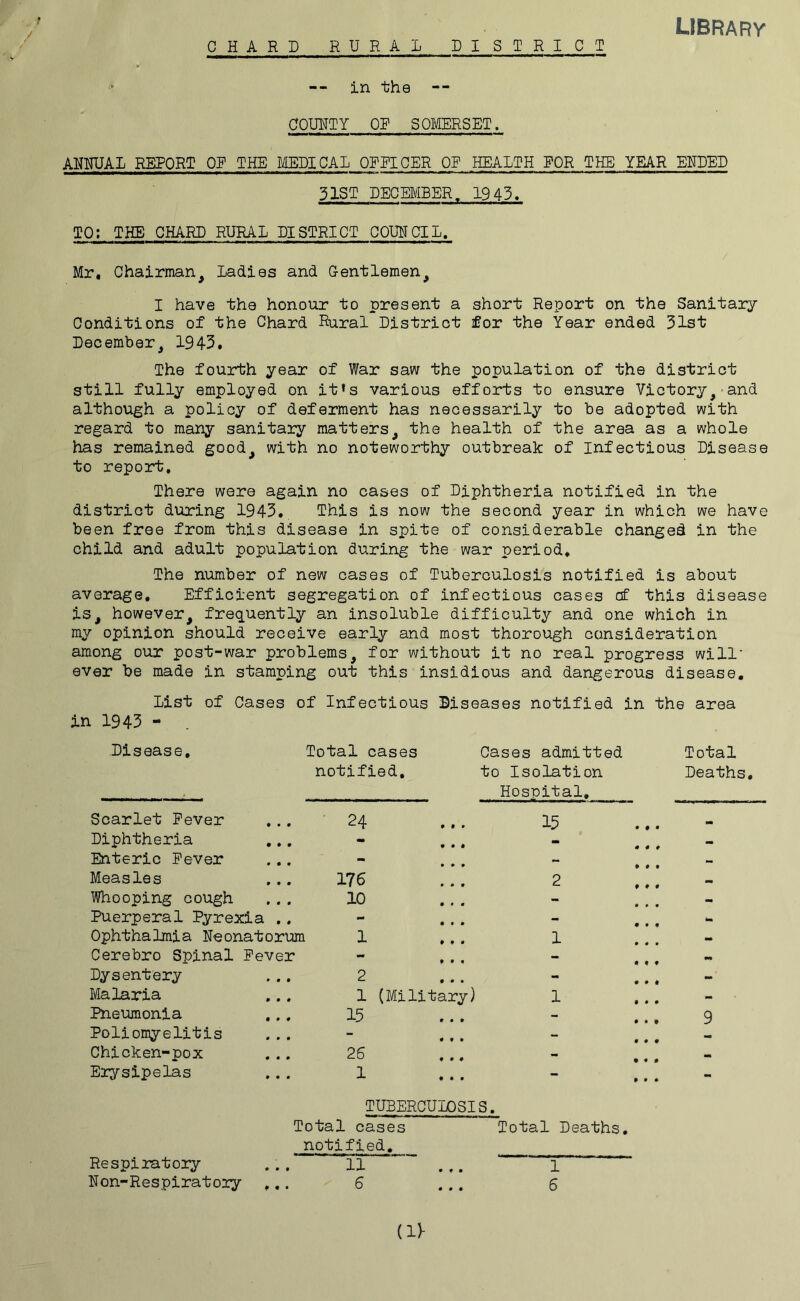 r / CHARD RURAL DISTRICT LIBRARY in the COUNTY OP SOMERSET. ANNUAL REPORT OP THE MEDICAL OFPICER OP HEALTH POR THE YEAR ENDED 31ST DECEMBER. 1943. TO: THE CHARD RURAL DISTRICT COUNCIL. Mr, Chairman, Ladies and Gentlemen, I have the honour to present a short Report on the Sanitary Conditions of the Chard Rural District for the Year ended 31st December, 1943, The fourth year of War saw the population of the district still fully employed on it*s various efforts to ensure Victory, and although a policy of deferment has necessarily to be adopted with regard to many sanitary matters, the health of the area as a whole has remained good, with no noteworthy outbreak of Infectious Disease to report. There were again no cases of Diphtheria notified in the district during 1943, This is now the second year in which we have been free from this disease in spite of considerable changed in the child and adult population during the war period. The number of new cases of Tuberculosis notified is about average. Efficient segregation of infectious cases of this disease is, however, frequently an insoluble difficulty and one which in my opinion should receive early and most thorough consideration among our post-war problems, for without it no real progress will' ever be made in stamping out this insidious and dangerous disease. List of Cases of Infectious Diseases notified in the area in 1943 - Disease, Total cases notified. Cases admitted to Isolation Hospital, Scarlet Pever • 24 * • • 15 Diphtheria - • • * 900 Enteric Pever - • • • - Measles 176 • 0 0 2 Whooping cough 10 0 0 0 - Puerperal Pyrexia .. mm 0 0 0 - Ophthalmia Neonatorum 1 0 0 0 1 Cerebro Spinal Pever - 0 0 9 - Dysentery 2 0 0 9 - Malaria 1 (Military) 1 Pneumonia 15 0 9 0 - Poliomyelitis - | 0 9 9 - Chicken-pox 26 0 0 0 - Erysipelas 1 • • • - TUBERCULOSIS, Total cases notified. Total Deaths, Total Deaths, 9 (11- Re spi rat ory Non-Respiratory 0 • • 11 6 1 6