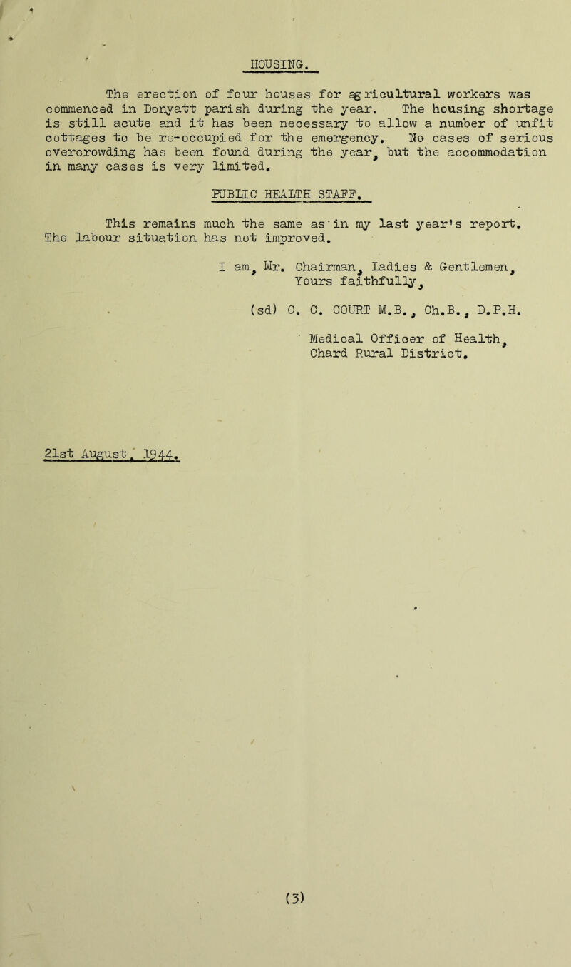 HOUSING. *■ The erection of four houses for agricultural workers was commenced in Donyatt parish during the year. The housing shortage is still acute and it has been necessary to allow a number of unfit cottages to be re-occupied for the emergency, No cases of serious overcrowding has been found during the year^ but the accommodation in many cases is very limited. PUBLIC HEALTH STAFF. This remains much the same as'in my last year’s report. The labour situation has not improved. I am# Mr. Chairman^ Ladies & Gentlemen^ Yours faithfully 9 (sd) C. C. COURT M.B. , Ch.B., D.P.H. Medical Officer of Healthy Chard Rural District, 21st Augustf 1944. (3)