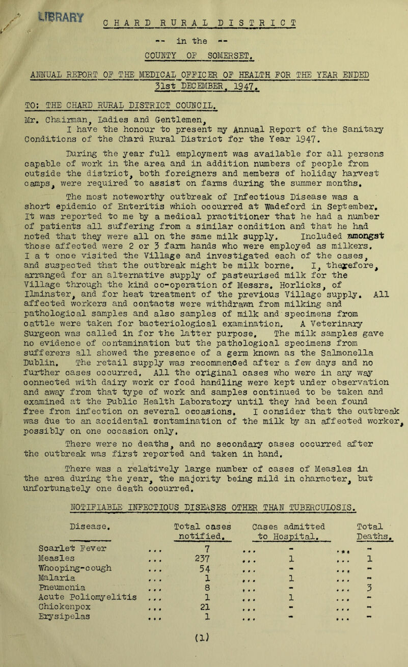 CHARD RURAL DISTRICT -- in the -- COUNTY OP SOMERSET, AMUAL REPORT OE THE MEDICAL OEEICER QE HEALTH EOR THE YEAR ENDED 31stl}ECEMBER. 1947. TO; THE CHARD RURAL DISTRICT COUNCIL. Mr. Chairman^ Ladies and Gentlemen^ I have the honour to present my Annual Report of the Sanitary Conditions of the Chard Rural District for the Year 1947. During the year full employment was available for all persons capable of work in the area and in addition numbers of people from outside the district^ both foreigners and members of holiday harvest camps^ were required to assist on farms during the summer months. The most noteworthy outbreak of Infectious Disease was a short epidemic of Enteritis which occurred at wadeford in September, It was reported to me by a medical practitioner that he had a number of patients all suffering from a similar condition and that he had noted that they were all on the same milk supply, included amongst those affected were 2 or 3 farm hands who were employed as milkers. I a t once visited the Village and investigated each of the cases, and suspected that the outbreak might be milk borne. I, therefore^ arranged for an alternative supply of pasteurised milk for the Village through the kind co-operation of Messrs, Horlicks, of Ihninster, and for heat treatment of the previous Village supply. All affected workers and contacts were withdrawn from milking and pathological samples and also samples of milk and■specimens from cattle were taken for bacteriological examination. A Veterinary surgeon was called in for the latter purpose. The milk samples gave no evidence of contamination but the pathological specimens from sufferers all showed the presence of a germ known as the Salmonella Dublin. The retail supply was recommenced after a few days and no further cases occurred. All the original oases who were in any way connected with dairy work or food handling were kept under observation and away from that type of work and samples continued to be taken and examined at the public Health Laboratory until they had been found free from infection on several occasions, I consider that the outbreak was due to an accidental isrontamination of the milk by an affected worker^ possibly on one occasion only. There were no deaths, and no secondary oases occurred after the outbresik was first reported and taken in hand. There was a relatively large number of oases of Measles in the area during the year, the majority being mild in character, but unfortunately one death occurred, NOTIEIABLE INPECTIOUS DISEASES OTHER THAN TUBERCULOSIS. Disease, Total oases notified. Cases admitted to Hospital. Total Deaths, Scarlet Never 7 0 0 0 ••4 * • • Measles 237 1 0 0 0 ^ ... 1 Whooping-cough 54 0 0 9 0 0 0 Malaria ,. . 1 1 0 0 0 0m pneumonia 8 * • *  3 Acute Poliomyelitis 1 0 0 0 1 ... Chickenpox 21 0 0 0 ... Erysipelas . . , 1 (1)