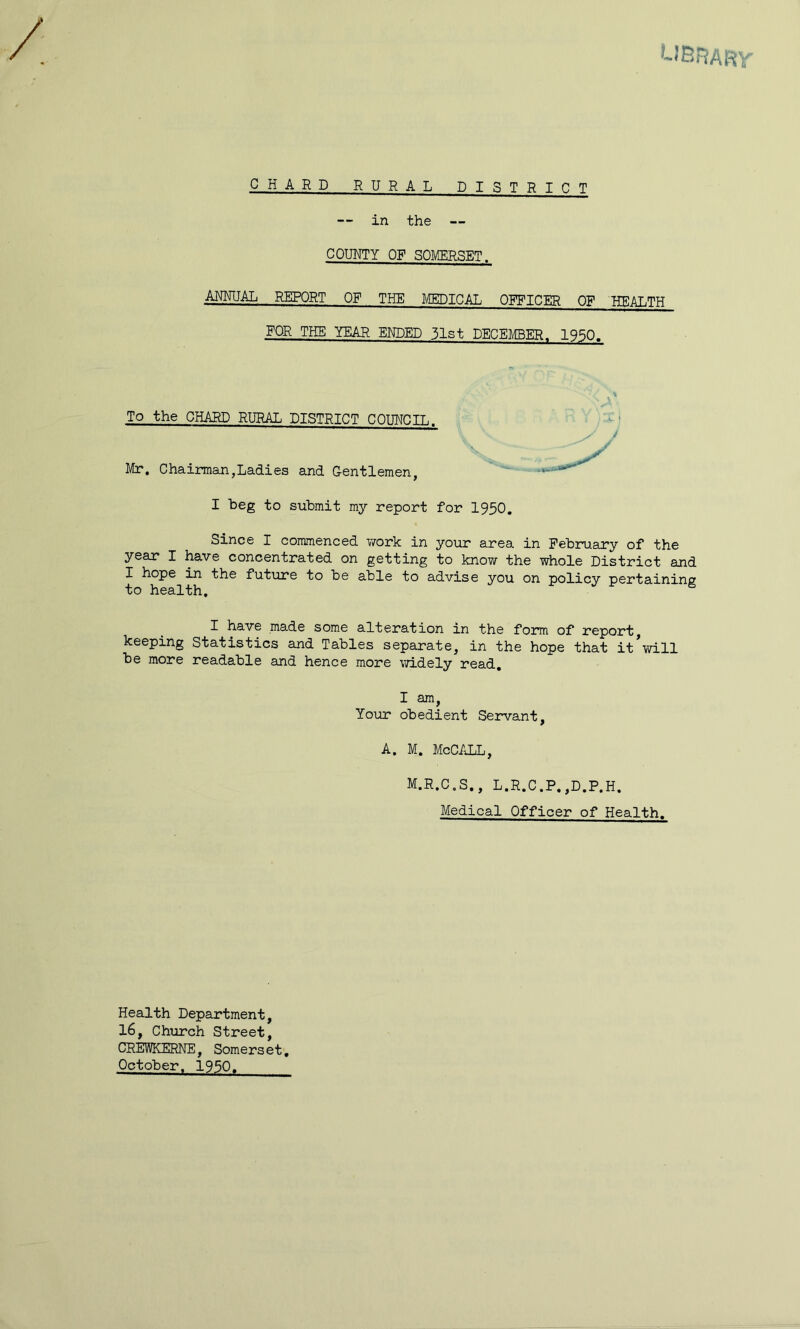 CHARD RURAL DISTRICT — in the — COUNTY OF SOMERSET. .ANNUAL REPORT OF THE MEDICAL OFFICER OF HEALTH FOR THE YEAR ENDED 31st DECEmER. 1950. To the CHARD RURAL DISTRICT COUNCIL. Mr. Chainiian,Ladies and Gentlemen, I beg to submit my report for 1950. Since I commenced y/ork in your area in February of the year I have concentrated on getting to know the whole District and X hope in the future to be able to advise you on policy pertaining to health. I have made some alteration in the form of report keeping Statistics and Tables separate, in the hope that it*will be more readable and hence more \7idely read, I am, Your obedient Servant, A. M. McC/JlL, M.R.C.S., L.R.C.P.,D.P.H. Medical Officer of Health. Health Department, 16, Church Street, CREWKERNE, Somerset, October. 1950,