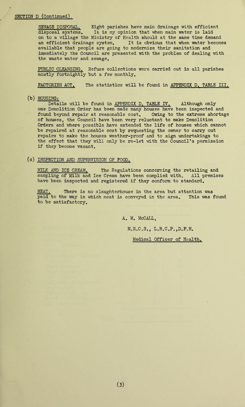 SEWAGE DISPOSAL, Eight parishes have main drainage with efficient disposal systems. It is my opinion that when main water is laid on to a village the Ministry of Health should at the same time demand an efficient drainage system. It is obvious that when water becomes available that people are going to modernize their sanitation and immediately the Council are presented with the problem of dealing with the waste water and se\vage, PUBLIC CLEANSING, Refuse collections were carried out in all parishes mostly fortnightly but a few monthly, FACTORIES ACT, The statistics will be found in APPENDIX D. TABLE III. (b) HOUSING; Details will be found in APPENDIX D, TABLE IV. Although only one Demolition Order has been made many houses have been inspected and found beyond repair at reasonable cost. Owing to the extreme shortage of houses, the Council have been very reluctant to make Demolition Orders and where possible have extended the life of houses which cannot be repaired at reasonable cost by reTjuesting the owner to carry out repairs to make the houses weather-proof and to sign undertakings to the effect that they will only be re-let with the Council's permission if they become vacant. (c) INSPECTION AND SUPERVISION OF FOOD, MTTiE AND ICE CREA^h The Regulations concerning the retailing and sampling of Milk and Ice Cream have been complied with. All premises have been inspected and registered if they conform to standard, MEAT. There is no slaughterhouse in the area but attention was paid to the way in which meat is conveyed in the area. This was found to be satisfactory. A. M. McCALL, M.R.C.S., L.R.C.P.,D.P.H. Medical Officer of Health, (3)