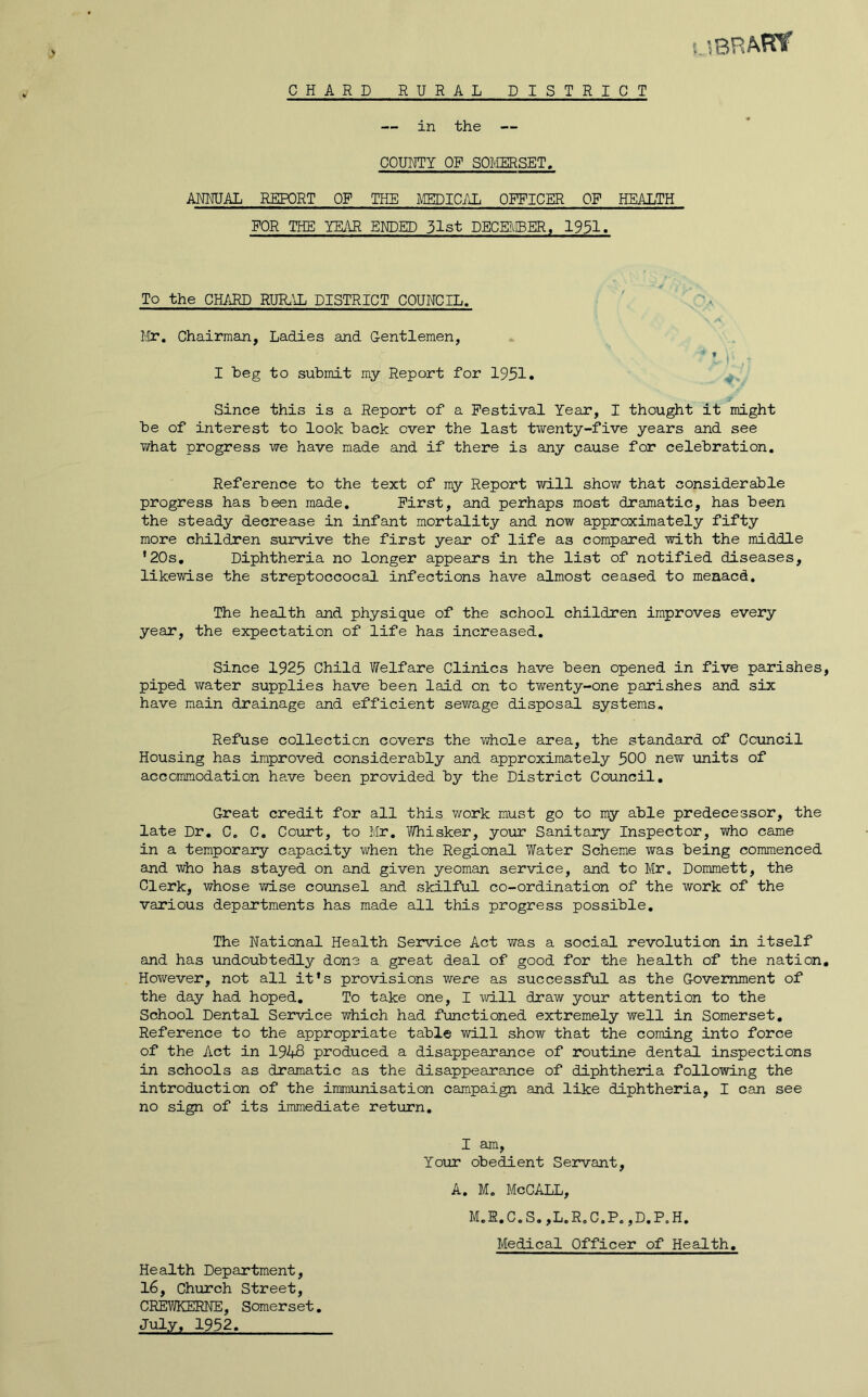 CHARD RURAL DISTRICT l'iBRAW in the COUNTY OP SOi'IERSET. ANNUAL REPORT OF THE MEDICAL OFFICER OF HEALTH FOR THE YEAR ENDED 31st DECEMBER, 1931. To the CHARD RUR.^JL DISTRICT COUNCIL. '.a I'lr, Chairman, Ladies and Gentlemen, t I heg to submit my Report for 1931. Since this is a Report of a Festival Year, I thought it might be of interest to look back over the last twenty-five years and see what progress we have made and if there is any cause for celebration. Reference to the text of my Report will show that considerable progress has been made. First, and perhaps most dramatic, has been the steady decrease in infant mortality and now approximately fifty more children survive the first year of life as compared with the middle ‘20s, Diphtheria no longer appears in the list of notified diseases, likewise the streptoccocal infections have almost ceased to meaacd. The health and physique of the school children improves every year, the expectation of life has increased. Since 1923 Child V/elfare Clinics have been opened in five parishes piped water supplies have been laid on to twenty-one parishes and six have main drainage and efficient sewage disposal systems. Refuse collection covers the whole area, the standard of Council Housing has improved considerably and approximately 300 new units of accommodation ha.ve been provided by the District Council, Great credit for all this work must go to my able predecessor, the late Dr, C. C, Coirrt, to Mr, Whisker, your Sanitary Inspector, who came in a temporary capacity when the Regional Water Scheme was being commenced and who has stayed on and given yeoman service, and to Mr. Dommett, the Clerk, whose wise counsel and skilful co-ordination of the work of the various departments has made all this progress possible. The National Health Service Act was a social revolution in itself and has undoubtedly done a great deal of good for the health of the nation However, not all it*s provisions were as successful as the Government of the day had hoped. To take one, I will draw your attention to the School Dental Service which had functioned extremely well in Somerset, Reference to the appropriate table will show that the coming into force of the Act in 1948 produced a disappearance of routine dental inspections in schools as dramatic as the disappearance of diphtheria following the introduction of the immunisation campaign and like diphtheria, I can see no sign of its immediate return. I am. Your obedient Servant, A. M, McCALL, M.1,C.S,,L.R.C.P. ,D,P.H, Medical Officer of Health, Health Department, 16, Church Street, CREV/KERNE, Somerset, July, 1932,