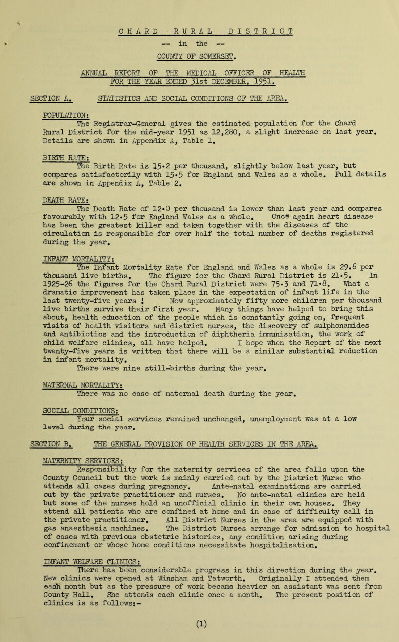 CHARD RURAL DISTRICT — in the — COURTY OF SOMERSET. ANMJAL REPORT OP THE MEDICAL OIT^ICER OF HEiiLTH FOR THE YEuJl EKDED 31st DECEMBER, 1951« SECTION A, STATISTICS AND SOCIAL CONDITIONS OF THE AREzi, FOHJLATION; The Registrar-General gives the estimated population for the Chard Rural District for the mid-year 1951 as 12,280, a slight increase on last year. Details are shown in Appendix A, Table 1, BIRTH R/iTE; The Birth Rate is 15*2 per thousand, slightly below last year, but compares satisfactorily with 13*5 for England and Wales as a whole. Full details are shown in Appendix A, Table 2, DEATH RATE; The Death Rate of 12«0 per thousand is lower than last year and conpares favourably with 12*3 for England Wales as a whole, Cnc6 again heart disease has been the greatest killer and taken together with the diseases of the circulation is responsible for over half the total number of deaths registered during the year, INFANT MORTALITY; The Infant Mortality Rate for England and Wales as a whole is 29*6 per thousand live births. The figure for the Chard Rural District is 21»3. La 1923~26 the figures for the Chard Rural District were 75*3 and 71*8. What a dramatic improvement has taken place in the expectation of infant life in the last twenty-five years i Now approximately fifty more children per thousand live births survive their first year. Many things have helped to bring this about, health education of the people which is constantly going on, frequent visits of health visitors and district nurses, the discovery of sulphonamides and antibiotics and the introduction of diphtheria immunisation, the work of child welfare clinics, all have helped, I hope when the Report of the next twenty-five years is written that there will be a similar substantial reduction in infant mortality. There were nine still-births during the year, MATERNAL MORTALITY; There was no case of maternal death during the year. SOCIAL CONDITIONS; Your social services remained unchanged, unemployment was at a low level during the year, SECTION B, THE GENERAL PROVISION OF HEALTH SERVICES IN THE AREA, MATERNITY SERVICES; Responsibility for the maternity services of the area falls upon the County Council but the v/ork is mainly carried out by the District Nurse who attends all cases during pregnancy. Ante-natal examinations are carried out by the private practitioner and nurses. No ante-natal clinics are held but some of the nurses hold an unofficial clinic in their own houses. They attend all patients ^o are confined at home and in case of difficulty call in the private practitioner. All District Nurses in the area are equipped with gas anaesthesia machines. The District Nurses arrange for admission to hospital of cases with previous obstetric histories, any condition arising during confinement or whose home conditions necessitate hospitalisation, INFANT TOLF.IRE CLINICS; There has been considerable progress in this direction during the year. New clinics were opened at Winsham and Tatworth, Originally I attended them each month but as the pressure of work became heavier an assistant was sent from County Hall, She attends each clinic once a month. The present position of clinics is as follows:- (1)