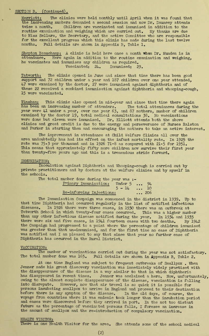 Merriott: The clinics were held monthly until April when it was found that the increasing numbers demanded a second session and now Dr, Dauncey attends twice a month. Children are vaccinated and immunised in addition to the routine examination and weighing which are carried out. My thanks are due to Miss Sellars, the Secretary, and the active Committee who are responsible for the excellent progress which this clinic has made during the last twelve months. Full details are shown in Appendix B, Table 1, Shepton Beauchamp; A clinic is held here once a month whan Dr, Munden is in attendance. Here again in addition to the routine examination and weighing, he vaccinates and immunises any children as required. Vaccinated; 24-. Immunised; 29, Tatworth; The clinic opened in June and since that time there has been good support and 72 children under a year and 187 children over one year attended, 47 were examined by the doctor, 27 were immunised against diphtheria and of these 22 received a combined immunisation against diphtheria and whooping-cough, 15 were vaccinated, Y/insham; This clinic also opened in mid-year and since that time there again has been an increasing number of attenders. The total attendances during the year were 4J- under a year, over one year 63, and 87 mothers, number of children examined by the doctor 19, total medical consultations 38* No vaccinations were done but eleven were immunised. Dr, Elliott attends both the above clinics and great credit is due to the energy and perseverance of Nurses Ralston and Parker in starting them and encouraging the mothers to take an active interest. The improvement in attendance at Child Welfare Clinics all over the area undoubtedly has had its effect on the infant mortality rate. In 1925 the rate was 75*3 per thousand and in 1926 71*8 as compared with 21*5 for 1951. This means that approximately fifty more children now survive their first year than twenty-five years ago and this is a tremendous stride forward, DOUNISATION; Inoculation against Diphtheria and Y/hocping-cough is carried out by private practitioners and by doctors at the welfare clinics and by myself in the schools. The total number done during the year was ;- Primary Immunisation; Under 5 ... 94 5-14 ... 10 Re-inforcing Injections; .., 206 The Immunisation Campaign was commenced in the district in 1939. Up to that time Diphtheria had occurred regularly in the list of notified infectious diseases. In 1926 there were three cases, in 1930 there was an outbreak at Tatworth School in which twenty-four cases occurred. This was a higher nximber than any other infectious disease notified during the year. In 1934 and 1935 there were six and five cases, in 1941 fourteen cases with two deaths. By 1942 the Campaign had progressed to a point where the percentage of children immunised was greater than that un-iramunised, and for the first time no case of Diphtheria was notified and I am pleased to say that since that year no further case of Diphtheria has occurred in the Rural District, VACCINATION; The number of vaccinations carried out during the year was not satisfactory. The total number done was I65, Pull details are shown in Appendix B, Table 2, At one time England wa.s subject to frequent outbreaks of Smallpox , YThen Jenner made his great discovery vaccination was immediately widely practised with the disappearance of the disease in a way similar to that in which diphtheria has disappeared in recent times, Jenner was acclaimed a hero. Now, unfortunately, OTiving to the almost complete disappearance of the disease, vaccination is falling into disrepute. However, now that air travel is so quick it is possible for persons incubating smallpox to arrive in England and proceed to their destination before there is any sympton of the disease. In the old days, of course, the voyage from countries where it was endemic took longer than the incubation period and cases were discovered before they arrived in port. In the not too distant futui’e as the percentage of vaccinated persons falls, I foresee an increase in the amount of smallpox and the re-introduction of compulso2ry vaccination, HEALTH VISITOR; There is one Health Visitor for the area. She attends some of the school medical (2)