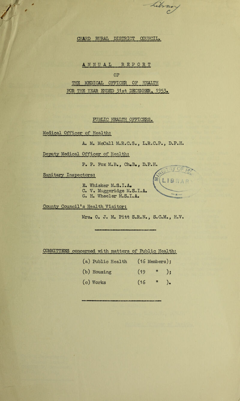 CHARD RURAL DISTRICT COUHCIL, ANNUAL REPORT OR THE MEDICAL OFFICER OF PIEALTH FOR THE YEAR E^ED 31 st DECEMBER, 1953* PUBLIC HEALTH OFFICERS. Medical Officer of Health: A. M, McCall M.R.C.S., L.R.C.P., D.P.H Deputy Medical Officer of Health; P. P. FoxM.B,, Ch*B,, D.P.H. Sanitary Inspectors: E. Whisker M.S.I.A. C. V. Muggeridge M.S.I.A. G. H. Wheeler M.S.I.A. County Council*s Health Visitor: Mrs. 0. J. M. Pitt S.R.N., S.C.M., H.V COMMITTEES concerned with matters of Public Health; (16 Members); (19  ); (16  ). (a) Public Health (b) Housing (c) Yforks