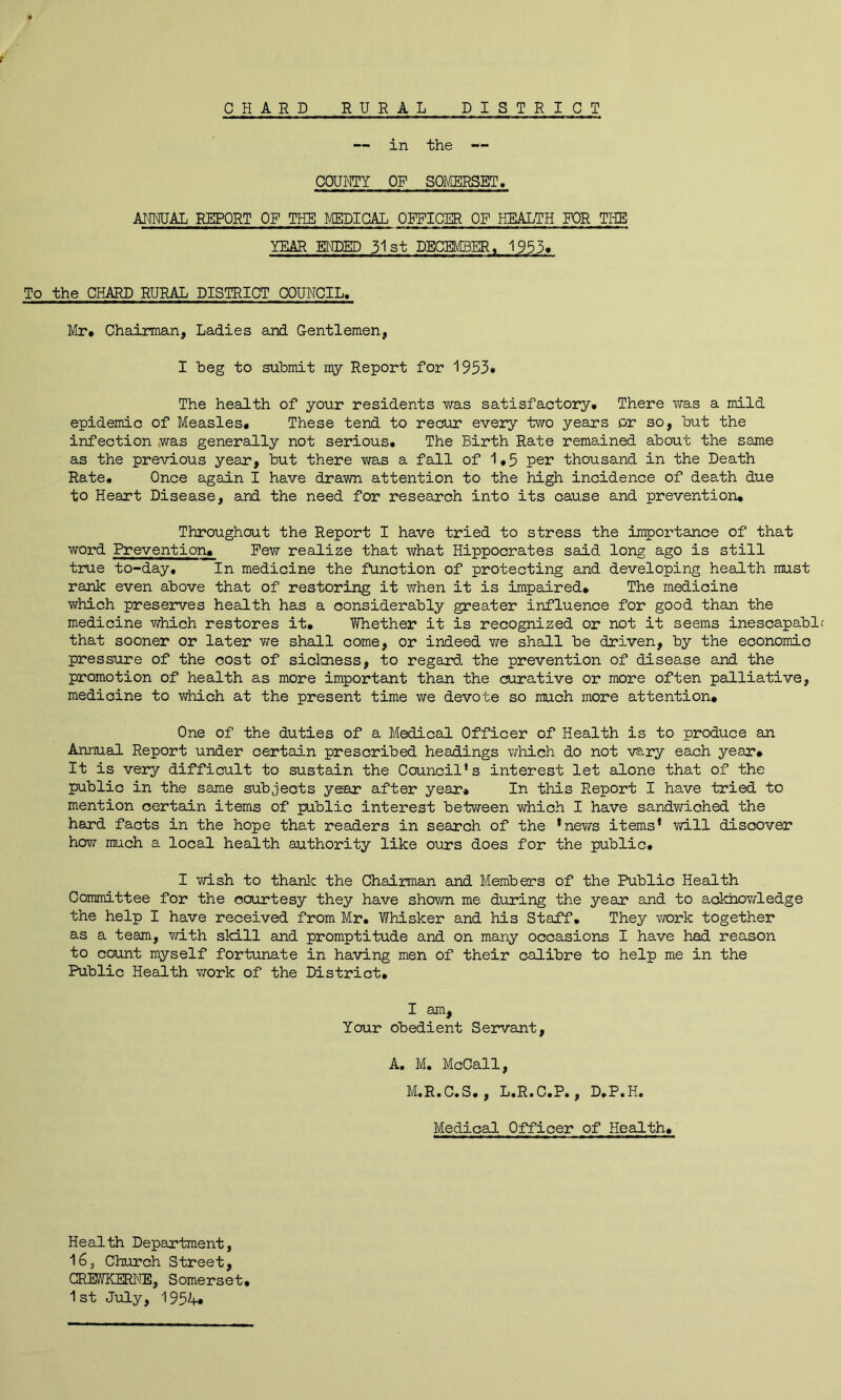 f CHARD RURAL DISTRICT — in the — COUHTY OF SOMERSET. AIMJAL REPORT OF THE MEDICAL OE^ICER OF HEALTH FOR THE YEAR ENDED 31st DECEMBER, 1953* To the CHAEH) RURAL DISTRICT COUNCIL. Mr# Chairman, Ladies and Gentlemen, I heg to submit my Report for 1953# The health of your residents was satisfactory# There was a mild epidemic of Measles# These tend to recur every two years or so, but the infection ,was generally not serious. The Birth Rate remained about the same as the previous year, but there was a fall of 1#5 per thousand in the Death Rate. Once again I have drawn attention to the high incidence of death due to Heart Disease, and the need for research into its cause and prevention# Throughout the Report I have tried to stress the importance of that word Prevention# Pew realize that what Hippocrates said long ago is still true to-day. In medicine the function of protecting and developing health must rank even above that of restoring it when it is impaired# The medicine which preserves health has a considerably greater influence for good than the medicine v\rhich restores it# Whether it is recognized or not it seems inescapable that sooner or later we shall come, or indeed we shall be driven, by the economic pressure of the cost of sickness, to regard the prevention of disease and the promotion of health as more important than the curative or more often palliative, medicine to v/hich at the present time we devote so much more attention# One of the duties of a Medical Officer of Health is to produce an Annual Report under certain prescribed headings which do not v®.ry each year# It is very difficult to sustain the Council’s interest let alone that of the public in the same subjects y&sx after year* In this Report I have tried to mention certain items of public interest between which I have sandwiched the hard facts in the hope that readers in search of the *nev/s items’ will discover hem much a local health authority like ours does for the public# I vd.sh to thanlc the Chaiiman and Members of the Public Health Committee for the courtesy they have shown me during the year and to ackhowledge the help I have received from Mr. Whisker and his Staff. They work together as a team, v^^ith skill and promptitude and on many occasions I have had reason to count myself fortunate in having men of their calibre to help me in the Public Health work of the District# I am. Your obedient Servant, A, M. McCall, M.R.C.S., L.R.C.P., D.P.H. Medical Officer of Health# Health Department, 16, Church Street, GREWKEEUIE, Somerset# 1st July, 1954*