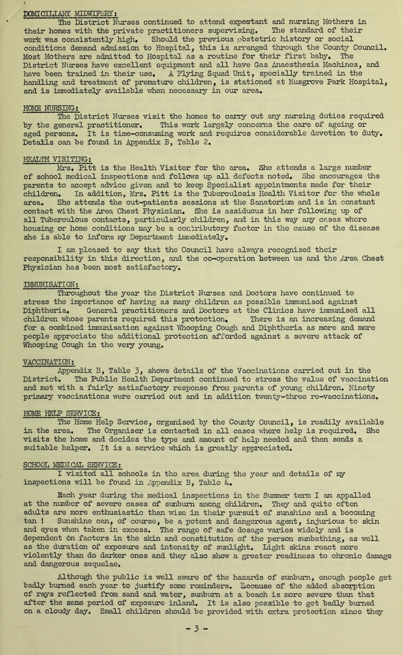 DaMICIIil-AHI MIDTCFERI; The District Nurses continued to attend expectant and nxnrsing Mothers in their homes mth the private practitioners s\:pervlsing. The standard of their work was consistently high. Should the previous obstetric history or social conditions demand admission to Hospital, this is arranged through the County Council. Most Mothers are admitted to Hospital as a routine for their first baby, Ihe District Nurses have excellent equipment and all have Gas Anaesthesia Machines, and have been trained in their use, A Flying Squad Unit, specially trained in the handling and treatment of premature children, is stationed at Musgrove Park Hospital, and is immediately available v/hen necessary in our area, HOME NURSING; The District Nurses visit the homes to carry out any nursing duties required by the general practitioner. This Y/ork largely concerns the care of ageing or aged persons. It is time-consuming work and requires considerable devotion to duty. Details can be found in Appendix B, Table 2, HEALTH VISITING; Mrs, Pitt is the Health Visitor for the area. She attends a large number of school medical inspections and follows up all defects noted. She encourages the parents to accept advice given and to keep Specialist appointments made for their children. In addition, J/trs, Pitt is the Tuberculosis Plealth Visitor for the whole area. She attends the out-patients sessions at the Sanatorium and is in constant contact with the Area Chest Physician, She is assiduous in her following up of all Tuberculous contacts, particularly children, and in this way any ca.ses v/hcre housing or home conditions may be a contributory factor in the cause of the disease she is able to inform my Department immediately, I am pleased to say that the Council have always recognised their responsibility in this direction, and the co-operation between us and the Area Chest Physician has been most satisfactory, IMPIUNISATION: Throughout the year the District Nurses and Doctors have continued to stress the importance of having as many children as possible immunised against Diphtheria, General practitioners and Doctors at the Clinics have iimm.'unised all children vdiose parents required this protection. There is an increasing demand for a combined immunisation against If/hooping Cough and Diphtheria as more and more people appreciate the additional protection afforded against a severe attack of Whooping Cough in the very young, VACCINATION; Appendix B, Table 3> shows details of the Vaccinations carried out in the District, The Public Health Department continued to stress the value of vaccination and met with a fairl^r satisfactory response from parents of young children. Ninety primary vaccinations were carried out and in addition twenty-three re-vaccinations, HOME HELP SERVICE; The Home Help Service, organised by the County Council, is readily available in the area. The Organiser is contacted in all cases where help is required. She visits the home and decides the type and amount of help needed and then sends a suitable helper. It is a service v/hich is greatly appreciated, SCHOOL MEDICAL SERVICE; I visited all schools in the area during the year and details of nw inspections will be fo\md in Appendix B, Table A, Each year during the medical inspections in the Summer term I am appalled at the number of severe cases of sunburn among children. They and quite often adults are more enthusiastic than wise in their p\arsuit of smshine and a becoming tan ! Sunshine can, of coinrse, be a potent and dangerous agent, injurious to skin and eyes when taken in excess. The range of safe dosage varies widely and is dependent on factors in the skin and constitution of the person sunbathing, as well as the duration of exposure and intensity of sunlight. Light skins react more violently than do darker ones and they also show a greater readiness to chronic damage and dangerous sequelae. Although the public is well aware of the hazards of sxxnbum, enough people get badly bimed each year to justify some reminders, because of the added absorption of rays reflected from sand and water, simbum at a beach is more severe than that after the same period of exposure inland. It is also possible to get badly burned on a cloudy day. Small children shoiold be provided with extra protection since they - 3 „