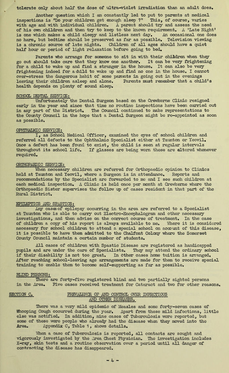 tolerate only about half the dose of ultra-violet irradiation than an adult does* Another question which I am constantly led to put to parents at medical inspections is Do yoijr children get enough sleep ? This, of course, varies with age and with individual children. A parent should try and assess the need of his own children and then try to keep to the Imown requirement. A 'Late Night’ is one which makes a child sleepy and listless next day. An occasional one does no harm, but bedtime should be preserved as far as possible. Television viewing is a chronic soirrce of late nights. Children of all ages should have a quiet half hour or period of light relaxation before going to bed. Parents vdio arrange for someone to sit in with their children when thqy go out should take care that they know one another. It can be very frightening for a child to wake up and find a stranger in the house. It can also be very frightening indeed for adiild to wake up and find no one in the house, I cannot over-stress the dangerous habit of some pare>nts in going out in the evenings leaving their children asleep and alone. Parents must remember that a child’s health depends on plenty of sound sleep, SCHOOL lENTAL SEEWICE; Unfortunately the Dental Surgeon based on the Crewkeme Clinic resigned early in the year and since that time no routine inspections have been carried out in any part of the District, The Council continued to malce representations to the Coimty Council in the hope that a Dental Surgeon might be re-appointed as soon as possible, OPHTHALMIC SERVIGE: I, as School Medical Officer, examined the eyes of school children and referred all defects to the Ophthalmic Specialist either at Taunton or Yeovil, Once a defect has been found to exist, the child is seen at regular intervals throughout its school life. If glasses are being worn these are altered whenever required, ORTHOPAEDIC SERVIGE: Ti/hen necessary children are referred for Orthopaedic opinion to Clinics held at Taunton and Yeovil, where a Surgeon is in attendance. Reports and recommendations by the Specialist are forwarded to me and I see such children at each medical inspection, A Clinic is held once per month at Crev/keme where the Orthopaedic Sister supervises the follow up of cases resident in that part of the Rural District. EPILEPTICS AND SP/iSTICS: Any cases of epilepsy occurring in the area are referred to a Specialist at Taunton who is able to carry out Electro-Encephalogram and other necessary investigations, and then advise on the correct course of treatment. In the. case of children a copy of his report is alv/ays available to me. Inhere it is considered necessary for school children to attend a special school on account of this disease, it is possible to have them admitted to the Chalfont Colony where the Somerset County Council maintain a certain n\miber of students. All oases of children with Spastic Disease are registered as handicapped pupils a^d are under the care of Specialists, Thqy may attend the ordinary school if their disability is not too great. In Other cases home tuition is arranged. After reaching school-leaving age arrangements are made for them to receive special training to enable them to become self-supporting as far as possible, BLIND PERSONS; There are forty-five registered blind and two partially sighted persons in the Area, Five cases received treatment for Cataract and two for other reasons, SECTION C, PREVALENCE OF AND CONTROL OVER INEBCTIOUS AND OTHER DISEASES. There was a veiy mild epidemic of Measles and some forty-seven cases of Whooping Cough occurred during the year. Apart from these mild infections, little else was notified. In addition, nine cases of Tiiberculosis wore reported, but some of these were people vhe already had the disease when they moved into the Area, Appendix C, Table 1 , shows details, ■'jVhen a case of Tuberciolosis is reported, all contacts are sought and vigorously investigated by the Area Chest Physician, The investigation includes X-ray, skin tests and a routine observation over a period until all danger of contracting the disease has disappeared.
