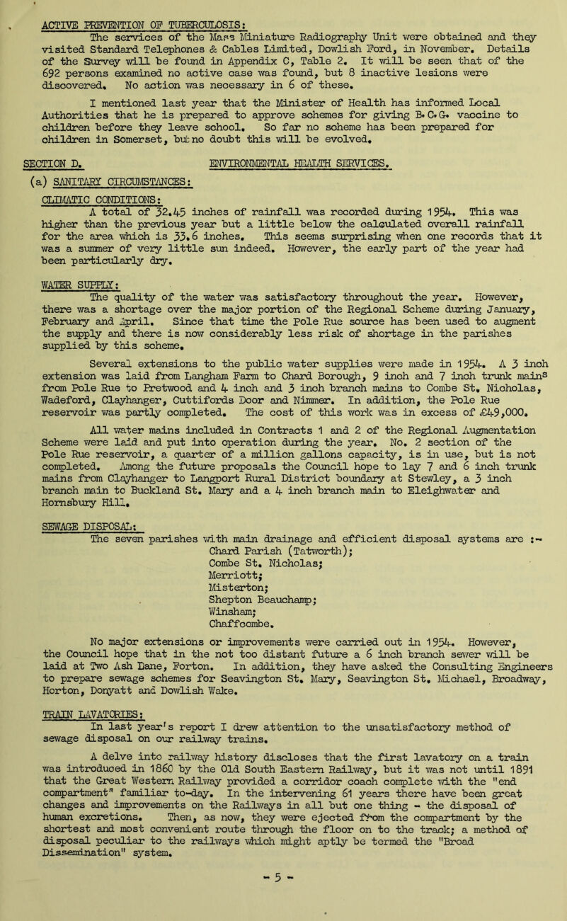 ACTIVE EREVMTION OF TUBERCULOSIS: The services of the Mass Miniature Radiography Unit v/ere obtained and they visited Standard Telephones & Cables Limited, Dowlish Ford, in November, Details of the Survey will be foijnd in Appendix C, Table 2, It will be seen that of the 692 persons examined no active case was found, but 8 inactive lesions were discovered. No action was necessary in 6 of these, I mentioned last year that the Minister of Health has informed Local Authorities that he is prepared to approve schemes for giving C» Gr* vaccine to children before thqy leave school. So far no scheme has been prepared for children in Somerset, b'utno doubt this will be evolved, SECTION D, ENVIRONMENTAL HEALTH SERVICES. (a) SANITARX CIRCUMSTANCES; CLD^TIC CONDITIONS; A total of 32.45 inches of rainfall was recorded during 1954, This was hi^er than the previous year but a little below the calculated overall rainfall for the area which is 33*6 inches. This seems s\arprising when one records that it was a summer of very little sun indeed. However, the early part of the year had been particularly diy, WAOER SUPRLX; The quality of the water was satisfactory throughout the year. However, there was a shortage over the major portion of the Regional Scheme during January, February and April, Since that time the Pole Rue source has been used to augment the supply and there is now considerably less risk of shortage in the parishes supplied by this scheme. Several extensions to the public water supplies were made in 1954. A 3 inch extension was laid from Lan^am Farm to Chard Borough, 9 inch and 7 inch trunk mainS from Pole Rue to Pretwood and 4 inch and 3 inch branch mains to Combe St, Nicholas, Wadeford, Clayhanger, Cuttifords Door and Niramer. In addition, the Pole Rue reservoir wa.s partly completed. The cost of this work was in excess of £49,000, All water mains included in Contracts 1 and 2 of the Regional Augmentation Scheme were laid and put into operation during the year. No, 2 section of the Pole Rue reservoir, a quarter of a million gallons capacity, is in use, but is not completed. Among the future proposals the Council hope to lay 7 and 6 inch trunk mains from Clayhanger to Langport Rural District boundary at Stewley, a 3 inch branch main to Buckland St, Mary and a 4 inch branch main to Eleighwater and Homsbury Hill, SEWAGE DISPOSAL: The seven parishes with main drainage and efficient disposal systems are Chard Parish (Tatwoirth); Combe St, Nicholas; Merriott; Misterton; Shepton Beauchanp; Winsham; Chaffcombe. No major extensions or improvements were carried out in 1954. However, the Coimocil hope that in the not too distant fut'ure a 6 inch branch sewer vd.ll be laid at Two Ash Lane, Forton, In addition, they have asked the Consulting Engineers to prepare sewage schemes for Seavington St, Mary, Seavington St, Michael, Broadway, Horton, Donyatt and Dowlish Hake, TRAIN LAVATORIES; In last year's report I drew attention to the unsatisfactory method of sewage disposal on our railway trains, A delve into railway history discloses that the first lavatory on a train was introduced in i860 by the Old South Eastern Railway, but it was not until 1891 that the Great Western Railway provided a corridor coach complete with the end compartment familiar to-day. In the intervening 6l years there have been great changes and improvements on the Railways in all but one thing - the disposal of h\maan excretions. Then, as now, they were ejected f^'om the compartment by the shortest and most convenient route through the floor on to the track; a method of disposal peculiar to the r^lv/ays which might aptly be termed the Broad Dissemination system.