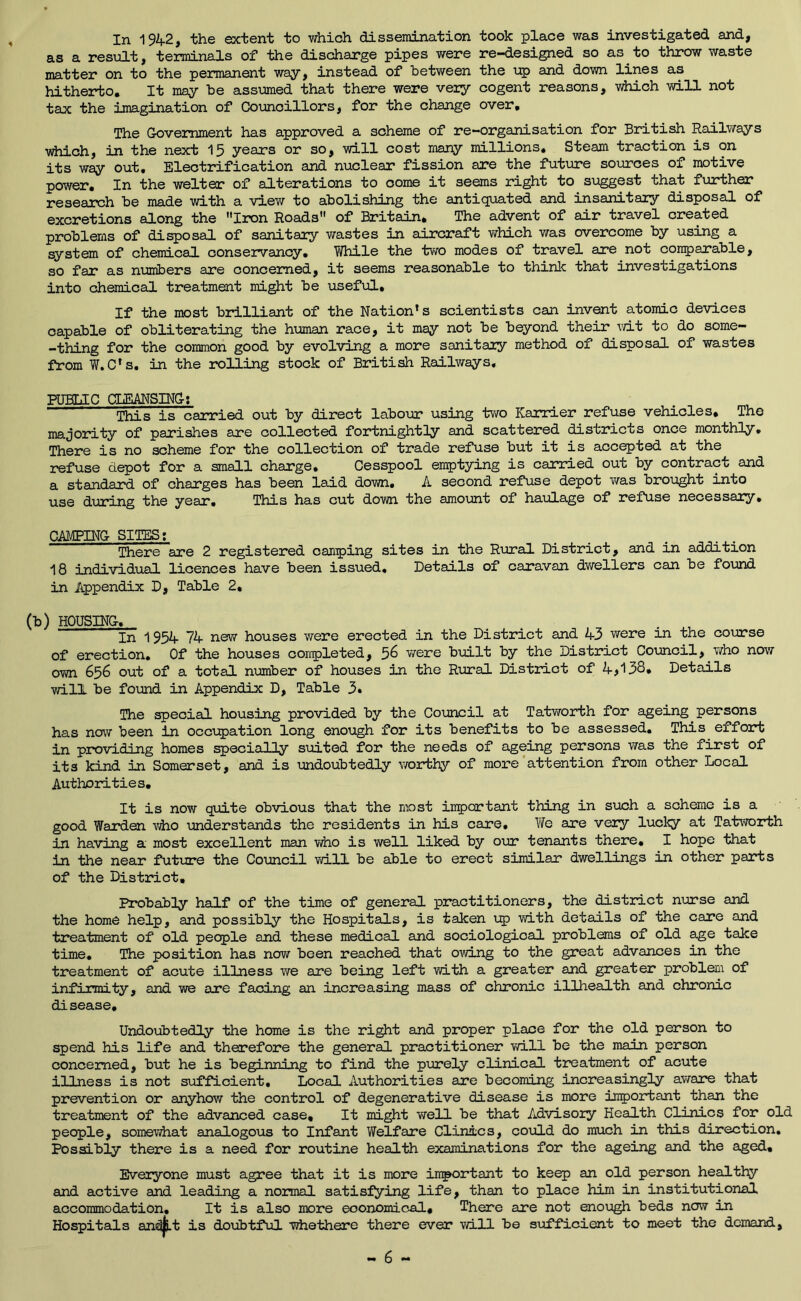 as a result, terminals of the discharge pipes were re-designed so as to throw waste matter on to the permanent way, instead of between the up and down lines as hitherbo. It may be assumed that there were very cogent reasons, which vd.ll not tax the imagination of Councillors, for the change over. The Government has approved a scheme of re-organisation for British Railways which, in the next 15 years or so, will cost many millions. Steam traction is on its way out. Electrification and nuclear fission are the future soiorces of motive power. In the welter of alterations to come it seems right to suggest that further research be made with a view to abolishing the antiquated and insanitary disposal of excretions along the Iron Roads of Britain, The advent of air travel created problems of disposal of sanitary wastes in aircraft which was overcome by using a system of chemical conservancy. While the two modes of travel are not con^)arable, so far as numbers are concerned, it seems reasonable to thinlc that investigations into chemical treatment might be usef\al. If the most brilliant of the Nation's scientists can invent atomic devices capable of obliterating the human race, it may not be beyond their wit to do some- -thing for the common good by evolving a more sanitary method of disposal of wastes from W.C's. in the rolling stock of British Railways. PUBLIC CLEANSING; This is carried out by direct labour using tvra Karrier refuse vehicles. The majority of parishes are collected fortnightly and scattered districts once monthly. There is no scheme for the collection of trade refuse but it is accepted at the refuse depot for a small charge. Cesspool emptying is earned out by contract and a standard of charges has been laid down. A second refuse depot was brought into use during the year. This has cut down the amount of haulage of refuse necessary, CAMPING SITES; There are 2 registered camping sites in the Rural District, and in addition 18 individual licences have been issued. Details of caravan dv;ellers can be found in Appendix D, Table 2, d) HOUSING. In 1954 74 new houses were erected in the District and 43 were in the course of erection. Of the houses completed, ^6 were built by the District Council, who now own 656 out of a total number of houses in the Rural District of 4,138, Details will be found in Appendix D, Table 3» The special housing provided by the Council at Tatworth for ageing persons has now been in occupation long enough for its benefits to be assessed. This effort in providing homes specially suited for the needs of ageing persons was the first of its kind in Somerset, and is undoubtedly worthy of more'attention from other Local Authorities, It is now quite obvious that the most important thing in such a scheme is a good Warden vAio understands the residents in his care, Vife are very lucky at Tatwoirth in having a most excellent man who is well liked by our tenants there, I hope that in the near future the Council vd.ll be able to erect similar dwellings in other parts of the District, Probably half of the time of general practitioners, the district niurse and the home help, and possibly the Hospitals, is taken up with details of the care and treatment of old people and these medical and sociological problems of old age take time. The position has now been reached that owing to the great advances in the treatment of acute illness we are being left with a greater and greater problem of infirmity, and we are facing an increasing mass of chronic illhealth and chronic disease. Undoubtedly the home is the right and proper place for the old person to spend his life and therefore the general practitioner will be the main person concemed, but he is beginning to find the purely clinical treatment of acute illness is not sufficient. Local Authorities are becoming increasingly aware that prevention or anyhow the control of degenerative disease is more important than the treatment of the advanced case. It might v/ell be that Advisory Health Clinics for old people, somewhat analogous to Infant Welfare Clinics, could do much in this direction. Possibly there is a need for routine health examinations for the ageing and the aged. Everyone must agree that it is more important to keep an old person healthy and active and leading a normal satisfying life, than to place him in institutional accommodation. It is also more economical. There are not enovjgh beds nerw in Hospitals an^t is doubtful whethere there ever will be sufficient to meet the demand.