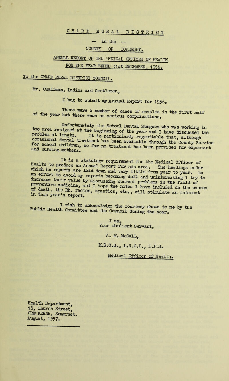 CHARD RURAL DISTR I C T — in the —- COUMTY OF SOI/IBRSET. ahmial report of the IvEdical opficer of health FOR THE YEAR EHDED 31st DECEMBER. 1956, To the GHABD RURAL DISTRICT COUMJIL. Mr, CliairGQan, Ladies and. Gentlemen, I beg to submit my Annual Report for 1956, n-p ^ number of cases of measles in the first half of the year but there were no serious complications. the area ®°hool Dental Surgeon *0 mas working in SoblJTarn the beginnir^ of the year and I have discussed the ocoas^ai particularly regrettable that, althou^ fon^^ treatment has been available through the County Service and nursing LttoSi ’’®®“ Provided for exjieotant WracT+u 4. a statutoiy requirement for the Medical Officer of produce an Annual Report for his area. The headings under y®^ ^ar. In “0;_*^®P°^ts becoming dull and uninteresting I tty to nreJ^+t their v^ue by discussing current problems in the field^ of aStti ttle'^b“?’ ^ ^ ’^’® the causes in S?;e*®s^;port’ ®*°- stimulate an Interest I Public Health ^sh to acknowledge the courtesy shown to me by the Committee and the Council during the year. I am. Your obedient Servant, A, M. McCALL, MeR.C.S., L.RoC.P,, D.P.H, Medical Officer of Health. Health Department, 16, Church Street, CREF/KEENE, Somerset, August, 1957.