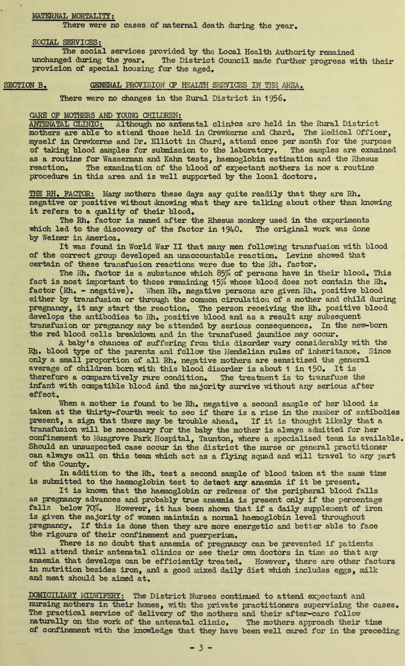 MATERML MORTALITY; There were no cases of maternal death during the year, SOCIAL SERVICES; The social services provided by -the Local Health Authority remained unchanged during the year. The District Council made further progress with their provision of special housing for the aged, SECTION B, GENERAL EROVISION CF HEALTH SLWICSS IN TUB AREA, There were no changes in ilie Rural District in 1956, CARE OF MOTHERS AND YOUNG CHILDREN; ANTENATAL CLINIC; Althoxjgh no antenatal clinics are held in the R\aral District mothers are able to attend those held in Crewkerne and Chard, The Medical Officer, myself in Crewkerne and Dr. Elliott in Chard, attend once per month for the purpose of taking blood samples for submission to the laboratory. The samples are examined as a routine for YiTasserman and Kahn tests, haemoglobin estimation and the Rhesus reaction. The examination of the blood of expectant mothers is now a routine procedure in this area and is well supported by the local doctors. THE RH, FACTOR; Mary mothers these days say quite readily that they are Rh, negative or positive without iknowing what they are talking about other than knowing it refers to a quality of their blood. The Rh* factor is named after the Rhesus monkey used in the experiments vhich led to the discovery of the factor in 1940. The original work ms done by Weiner in America. It was found in World YiTar II that many men following transfusion with blood of the correct group developed an unaccountable reaction, Levine showed that certain of these transfusion reactions were due to the Rh, factor. The Rh, factor is a substance viiich &3% of persons have in their blood. This fact is most important to those remaining 15^ -vrfiose blood does not contain the Rh, factor (Rh, - negative), Wlien Rh, negative persons are given Rh, positive blood either by transfusion or thro\jgh the common circulation of a mother and child during pregnancy, it may start the reaction. The person receiving the Rh, positive blood develops the antibodies to Rh. positive blood and as a result any subsequent transfusion or pre^iancy may be attended by serious consequences. In the new-born the red blood cells breakdown and in the transfused jaimdice may occur, A baty's chances of suffering from this disorder vary considerably with the RJi, blood type of the parents and follow the Mendelian rules of inheritance. Since only a small proportion of all Rh, negative mothers are sensitised the general average of children bom witli this blood disorder is about 1 in 150, It is therefore a con^jaratively rare condition. The treatment is to transfuse the infant with compatible blood and Ihe majority survive without any serious after effect, Ti/hen a mother is found to be Rh, negative a second sample of her blood is taken at the thirty-fourth week to see if there is a rise in the number of antibodies present, a si^ that there may be trouble ahead. If it is thought likely that a transfusion will be necessary for the baby the mother is always admitted for her confinement to Musgrove Park Hospital, Taimton, where a specialised team is available. Should an iinsuspected case occur in the district the nurse or general practitioner can always call on this team -v^iiich act as a flying sqijad and will travel to any part of the County, In addition to the Rh, test a second sample of blood taken at the same time is submitted to the haemoglobin test to detect any anaemia if it be present. It is known that the haemoglobin or redress of the peripheral blood falls as pregnancy advances and probably true anaemia is present only if the percentage falls below 70^. However, it has been shown that if a daily supplement of iron is given the majority of women maintain a noimal haemoglobin level throughout pregnancy. If this is done then they are more energetic and better able to face the rigours of their confinement and puerperim. There is no doubt that ajiaemia of pregnancy caji be prevented if patients will attend their antenatal clinics or see their own doctors in time so that ary anaemia that develops can be efficiently treated. However, there ajce other factors in nutrition besides iron, and a good mixed daily diet which includes eggs, milk and meat should be aimed at, DOMICILIARY ?.C[DT,nE*ERY; The District Nrrrses continued to attend expectant and nursing mothers in their homes, with the private practitioners supervising the cases. The practical service of delivery of the moliiers and their after-care follow naturally on the work of the antenatal clinic. The mothers approach their time of confinement with the knowledge that they have been well cjared for in the preceding - 3 -