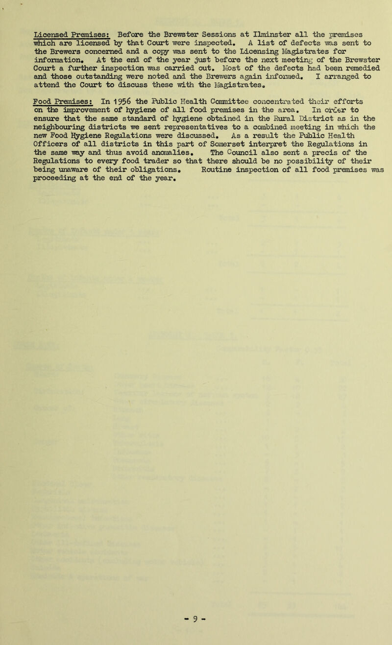 Licensed Premises; Before the Brewster Sessions at Ilminster all the premises which are licensed by that Court were inspected, A list of defects was sent to the Brewers concerned and a copy was sent to the Licensing Magistrates for information. At the end of the year just before the next meeting of the Brewster Court a further inspection was carried out. Most of the defects had been remedied and those outstanding were noted and the Brewers again informed, I arranged to attend the Coiirt to discuss these with ttie Magistrates, Food Premises: In 1956 the Public Health Committee concentrated their efforts on the improvement of hygiene of eill food premises in the area. In order to ensure that the same standard of hygiene obtained in the Rural District as in the nei^bouring districts we sent representatives to a combined meeting in which the new Pood hygiene Regulations were discussed. As a result the Public Health Officers of all districts in this part of Somerset interpret the Regulations in the same way and thus avoid anomalies. The Council also sent a precis of the Regulations to every food trader so that there should be no possibility of their being unaware of their obligations. Routine inspection of all food premises was proceeding at the end of the year. 9