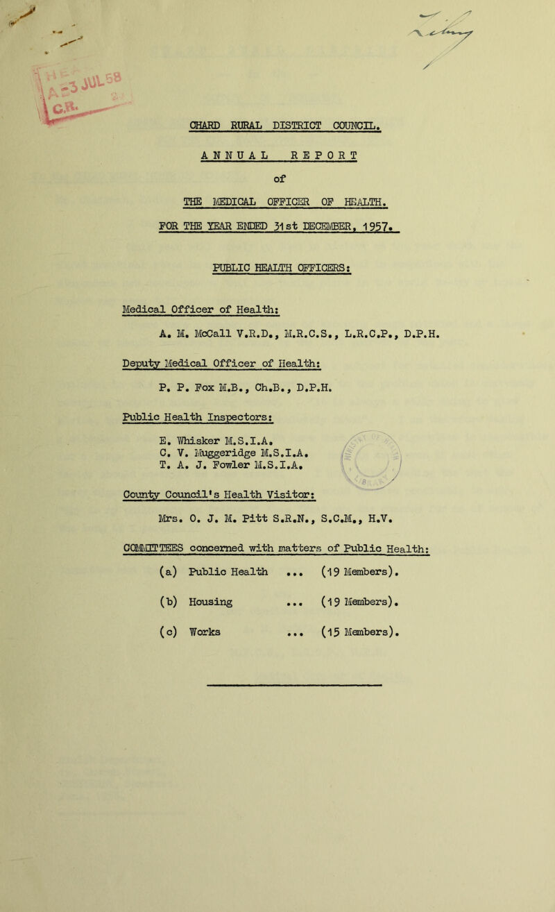 CHARD RURAL DISTRICT COUNCIL. ANNUAL REPORT of THE MEDICAL OFFICER OF HEALTH. FOR THE TEAR ENDED 31st DECEMBER, 1957. PUBLIC HEALTH OFFICERS: Medical Officer of Health: A. M. McCall V.R.D., M.R.C.S., L.R.C.P., D.P.H. Deputy Medical Officer of Health: P, P. Fox M.B., Ch.B., D.P.H. Public Health Inspectors; E. Whisker M.S.I.A, C. V. Muggeridge M.S.I.A, T. A. J. Fowler M.S.I.A, County Councils Health Visitor; Mrs. 0. J. M. Pitt S.R.N., S.C.M., H.V. OCLi/lITTEES concerned with matters of Public Health; (a) Public Health (b) Housing (c) Works • • • (l 9 Members) (19 Members) (15 Members)