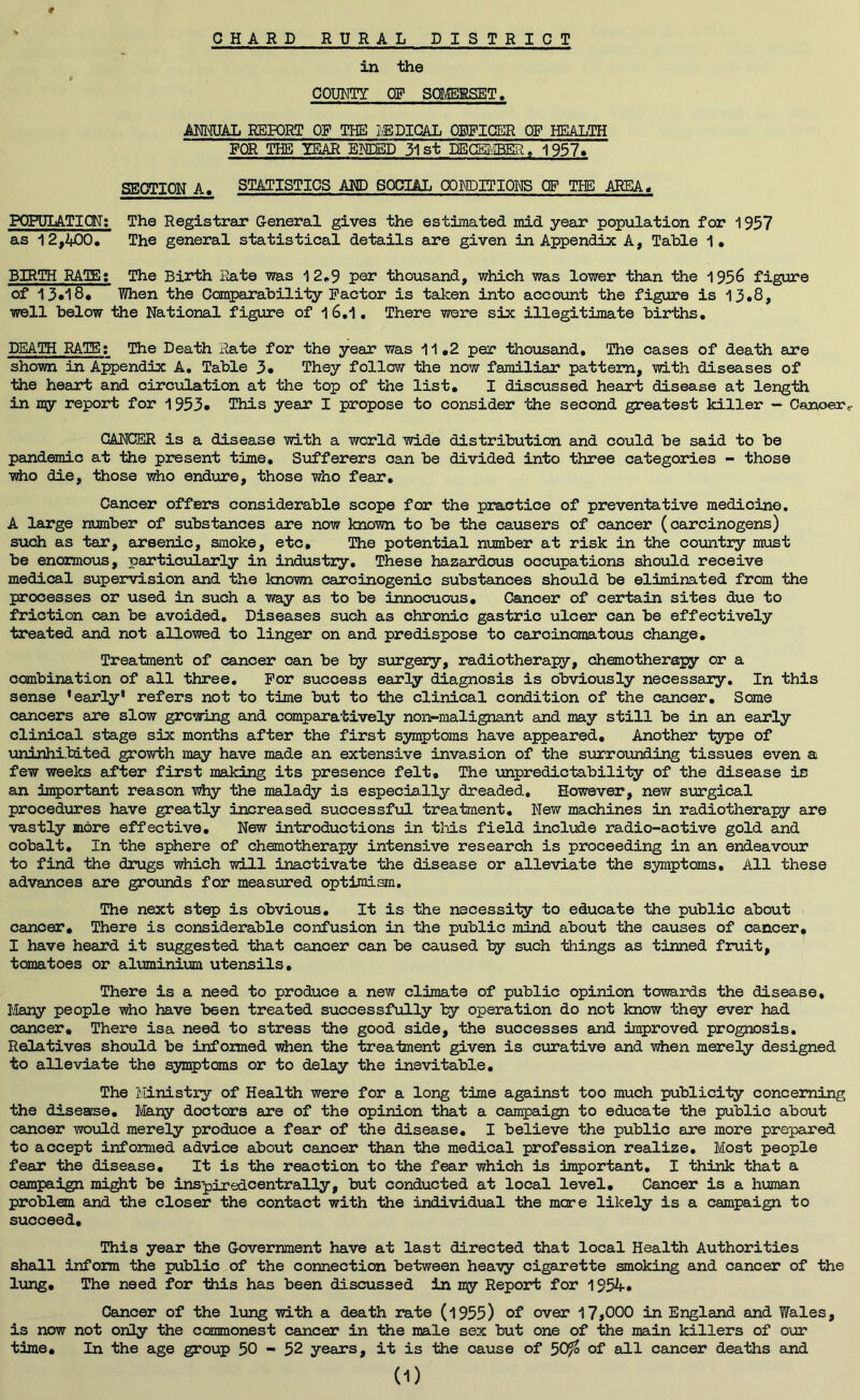 * in the COUNTY OF SOMERSET. ANNUAL REPORT OR THE MEDICAL OFFICER OF HEALTH FOR THE YEAR ENDED 31st DECEMBER, 1957. SECTION A. STATISTICS AND SOCIAL COM)ITIONS OF THE AREA. POPULATION: The Registrar General gives the estimated mid year population for 1957 as 12,2*00. Th© general statistical details are given in Appendix A, Table 1. BIRTH RATE: The Birth Rate was 12.9 per thousand, which was lower than the 1956 figure of 13«l8* When the Comparability Factor is taken into account the figure is 15.8, well below the National figure of 1 6.1 • There were six illegitimate births. DEATH RATE: The Death Rate for the year was 11.2 per thousand. The cases of death are shown in Appendix A. Table 3* They follow the now familiar pattern, with diseases of the heart and circulation at the top of the list. I discussed heart disease at length in my report for 1953* This year I propose to consider the second greatest killer — Canoer,. CANCER is a disease with a world wide distribution and could be said to be pandemic at the present time. Sufferers can be divided into three categories - those who die, those who endure, those who fear. Cancer offers considerable scope for the practice of preventative medicine. A large number of substances are now known to be the causers of cancer (carcinogens) such as tar, arsenic, smoke, etc. The potential number at risk in the country must be enormous, particularly in industry. These hazardous occupations should receive medical supervision and the known carcinogenic substances should be eliminated from the processes or used in such a way as to be innocuous. Cancer of certain sites due to friction can be avoided. Diseases such as chronic gastric ulcer can be effectively treated and not allowed to linger on and predispose to caroinomatous change. Treatment of cancer can be by surgery, radiotherapy, chemotherapy or a combination of all three. For success early diagnosis is obviously necessary. In this sense * early4 refers not to time but to the clinical condition of the cancer. Some cancers are slow growing and comparatively noil-malignant and may still be in an early clinical stage six months after the first symptoms have appeared. Another type of uninhibited growth may have made an extensive invasion of the surrounding tissues even a few weeks after first making its presence felt. The unpredictability of the disease is an important reason why the malady is especially dreaded. However, new surgical procedures have greatly increased successful treatment. New machines in radiotherapy are vastly more effective. New introductions in this field include radio-aotive gold and cobalt. In the sphere of chemotherapy intensive research is proceeding in an endeavour to find the drugs which will inactivate the disease or alleviate the symptoms. All these advances are grounds for measured optimism. The next step is obvious. It is the necessity to educate the public about cancer. There is considerable confusion in the public mind about the causes of cancer. I have heard it suggested that cancer can be caused, by such things as tinned fruit, tomatoes or aluminium utensils. There is a need to produce a new climate of public opinion towards the disease. Many people who have been treated successfully by operation do not know they ever had cancer. There isa need to stress the good side, the successes and improved prognosis. Relatives should be informed when the treatment given is curative and when merely designed to alleviate the symptoms or to delay the inevitable. The Ministry of Health were for a long time against too much publicity concerning the disease. Many doctors are of the opinion that a campaign to educate the public about cancer would merely produce a fear of the disease. I believe the public are more prepared to accept informed advice about cancer than the medical profession realize. Most people fear the disease. It is the reaction to the fear which is important. I think that a campaign might be inspiredoentrally, but conducted at local level. Cancer is a human problem and the closer the contact with the individual the more likely is a campaign to succeed. This year the Government have at last directed that local Health Authorities shall inform the public of the connection between heavy cigarette smoking and cancer of the lung. The need for -this has been discussed in my Report for 1952*-. Cancer of the lung with a death rate (1955) of over 17 >000 in England and Wales, is now not only the commonest cancer in the male sex but one of the main killers of our time. In the age group 50 - 52 years, it is the cause of 50% of all cancer deaths and (D