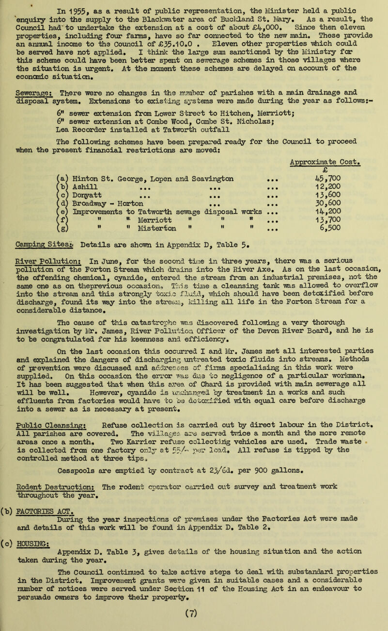 In 1955, as a result of public representation, the Minister held a public enquiry into the supply to the Blaclcwater area of Buclcland St. Mary. As a result, the Council had' to undertake the extension at a cost of about £4,000. Since then eleven properties, including four farms, have so far connected to the new main. These provide an annual income to the Council of £35.10.0 . Eleven other properties which could be served have not applied. I think the large sum sanctioned by the Ministry for this scheme could have been better spent on sewerage schemes in those villages where the situation is urgent. At the moment these schemes are delayed on account of the economic situation. Sewerage: There were no changes in the number of parishes with a main drainage and disposal system. Extensions to existing systems were made during the year as follows:- 6 sewer extension from Lower Street to Hitchen, Merriottj 6” sewer extension at Combe Wood, Combe St. Nicholas; Lea Recorder installed at Tatworth outfall The following schemes have been prepared ready for the Council to proceed when the present financial restrictions are moved: Approximate Cost. £ 45.700 12,200 13,600 30,600 14,200 13.700 6,500 Camping Sites,;. Details are shown in Appendix D, Table 5* Hinton St. George, Lopen and Seavington Ashill ... ... Donyatt Broadway - Horton • • • Improvements to Tatworth sewage disposal works ” tt' Merriott   ,r n it Misterton ”  ” River Pollution: In June, for the second tine in three years, there was a serious pollution of the Forton Stream which drains into the River Axe. As on the last occasion, the offending chemical, cyanide, entered the stream from an industrial premises, not the same one as on theprevious occasion. This tine a cleansing tank was allowed to overflow into the stream and this strongly toxic fluid, which should have been detoxified before discharge, found its way into the stream, killing all life in the Forton Stream for a considerable distance. The cause of this catastrophe was discovered following a very thorough investigation by Mr. James, River Pollution Officer of the Devon River Board, and he is to be congratulated for his keenness and efficiency. On the last occasion this occurred I and Mr. James met all interested parties and explained the dangers of discharging untreated toxic fluids into streams. Methods of prevention were discussed and addresses of films specialising in this work were supplied. On this occasion the error was due to negligence of a particular workman. It has been suggested that when this area of Chard is provided with main sewerage all will be well. However, cyanide is unchanged by treatment in a works and such effluents from factories would have to be detoxified with equal care before discharge into a sewer as is necessary at present. Public Cleansing: Refuse collection is carried out by direct labour in the District, All parishes are covered. The village; are served twice a month and the more remote areas once a month. Two Karrier refuse collecting vehicles are used. Trade waste is collected from one factory only at 55 A load. All refuse is tipped by the controlled method at three tips* Cesspools are emptied by contract at 23/6d, per 900 gallons. Rodent Destruction: The rodent operator carried out survey and treatment work throughout the year. (b) FACTORIES ACT. During the year inspections of premises under the Factories Act were made and details of this work will be found in Appendix D. Table 2. (c) HOUSING: Appendix D. Table 3, gives details of the housing situation and the action taken during the year. The Council continued to take active steps to deal with substandard properties in the District. Improvement grants were given in suitable cases and a considerable number of notices were served under Section 11 of the Housing Act in an endeavour to persuade owners to improve their property.