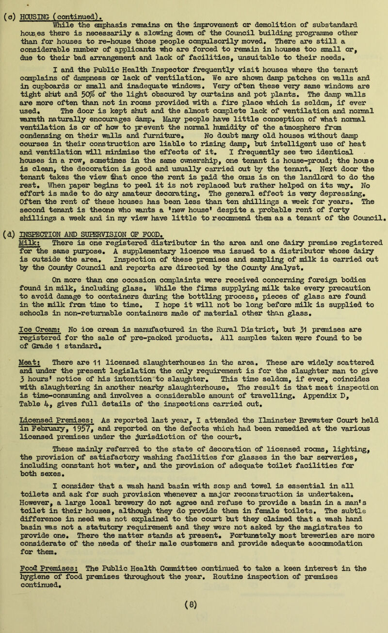 (c) HOUSING (continued). Wh.il© the emphasis remains on the improvement or demolition of substandard hois.es there is necessarily a slowing down of the Council building programme other than for houses to re-house those people compulsorily moved. There are still a considerable number of applicants who are forced to remain in houses too small or, due to their bad arrangement and lack of facilities, unsuitable to their needs. I and liie Public Health Inspector frequently visit houses where the tenant ocmplains of dampness or lack of ventilation. We are shown damp patches on walls and in cupboards or small and inadequate windows. Very often these very same windows are tight shut and 5Qf/o of the light obscured by curtains and pot plants. The damp walls are more often than not in rooms provided with a fire place which is seldom, if ever used. The door is kept shut and the almost complete lack of ventilation and normal warmth naturally encourages damp. Many people have little conception of what normal ventilation is or of how to prevent the normal humidity of the atmosphere from condensing on their walls and furniture. No doubt many old houses without damp courses in their construction are liable to rising damp, but intelligent use of heat and ventilation will minimise the effects of it. I frequently see two identical houses in a row, sometimes in the same ownership, one tenant is house-proudj the house is clean, the decoration is good and usually carried out by the tenant. Next door the tenant takes the view that once the rent is paid the onus is on the landlord to do the rest. When paper begins to peel it is not replaced but rather helped on its way. No effort is made to do any amateur decorating. The general effect is very depressing. Often the rent of these houses has been less than ten shillings a week for years. The second tenant is theone who wants a *new house* despite a probable rent of forty shillings a week and in my view have little to recommend them as a tenant of the Council. (d) INSPECTION AND SHEERVISION OF FOOD. Milk: There is one registered distributor in the area and one dairy premise registered for the same purpose. A supplementary licence was issued to a distributor whose dairy is outside the area. Inspection of these premises and sampling of milk is carried out by the County Council and reports are directed by the County Analyst. On more than one occasion complaints were received concerning foreign bodies found in milk, including glass. While the firms supplying milk take every precaution to avoid damage to containers during the bottling process, pieces of glass are found in the milk from time to time. I hope it will not be long before milk is supplied to schools in non-returnable containers made of material other than glass. Ice Cream: No ice cream is manufactured in the Rural District, but 31 premises are registered for the sale of pre-packed products. All samples taken were found to be of Grade 1 standard. Meat: There are 11 licensed slaughterhouses in the area. These are widely scattered and under the present legislation the only requirement is for the slaughter man to give 3 hours* notice of his intention to slaughter. This time seldom, if ever, coincides with slaughtering in another nearby slaughterhouse. The result is that meat inspection is time-consuming and involves a considerable amount of travelling. Appendix D, Table 4, gives full details of the inspections carried out. Licensed Premises: As reported last year, I attended the Ilminster Brewster Court held in February, 1957# and reported on the defects which had been remedied at the various licensed premises under the jurisdiction of the court. These mainly referred to the state of decoration of licensed rooms, lighting, the provision of satisfactory washing facilities for glasses in the bar serveries, including constant hot water, and the provision of adequate toilet facilities for both sexes. I consider that a wash hand basin with soap and towel is essential in all toilets and ask for such provision whenever a major reconstruction Is undertaken. However, a large local brewery do not agree and refuse to provide a basin in a man's toilet in their houses, although they do provide them in female toilets. The subtle difference in need was not explained to the court but they claimed that a wash hand basin was not a statutory requirement and they were not asked by the magistrates to provide one. There the matter stands at present. Fortunately most breweries are more considerate of the needs of their male customers and provide adequate accanmodation for them. Food Premises: The Public Health Committee continued to take a keen interest in the hygiene of food premises throughout the year*. Routine inspection of premises continued.