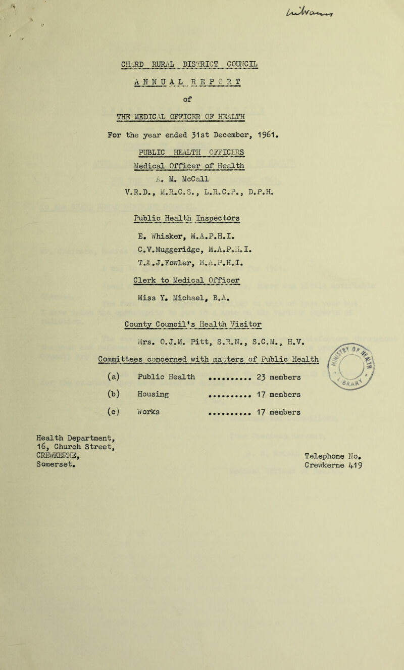 CE.RD RURilL DIS^miCT COmCIL A N N U A _ L_ REPORT of THE MEDIC./\L OFFICER OF HEi-iLTH For the year ended 31st December, I96I. PUBLIC HEALTH OFFICERS Medical Officer of Health A. M. McCall V.R.D., M.R*C,S,, L.R.C.P,, D.P.H„ Public Health Inspectors E. Whisker, MoA.P.H.I. CoV^Muggeridge, M.A.PoH.I. TJ:.J.Fowler, M,A.P,H.I. Clerk to Medical Offic_^ Miss Y« Michael, B,A, County Council*s Health Visitor Mrs. 0,J.M. Pitt, SoH.N,, S,C,M,, H.V, Committees concerned with matters of Public Health (a) Public Health 23 members (b) Housing .••.«.•••• 17 members (c) Works 17 members Health Department, 16, Church Street, CREvflOilRHE, Somerset, Telephone No, Crewkeme 419