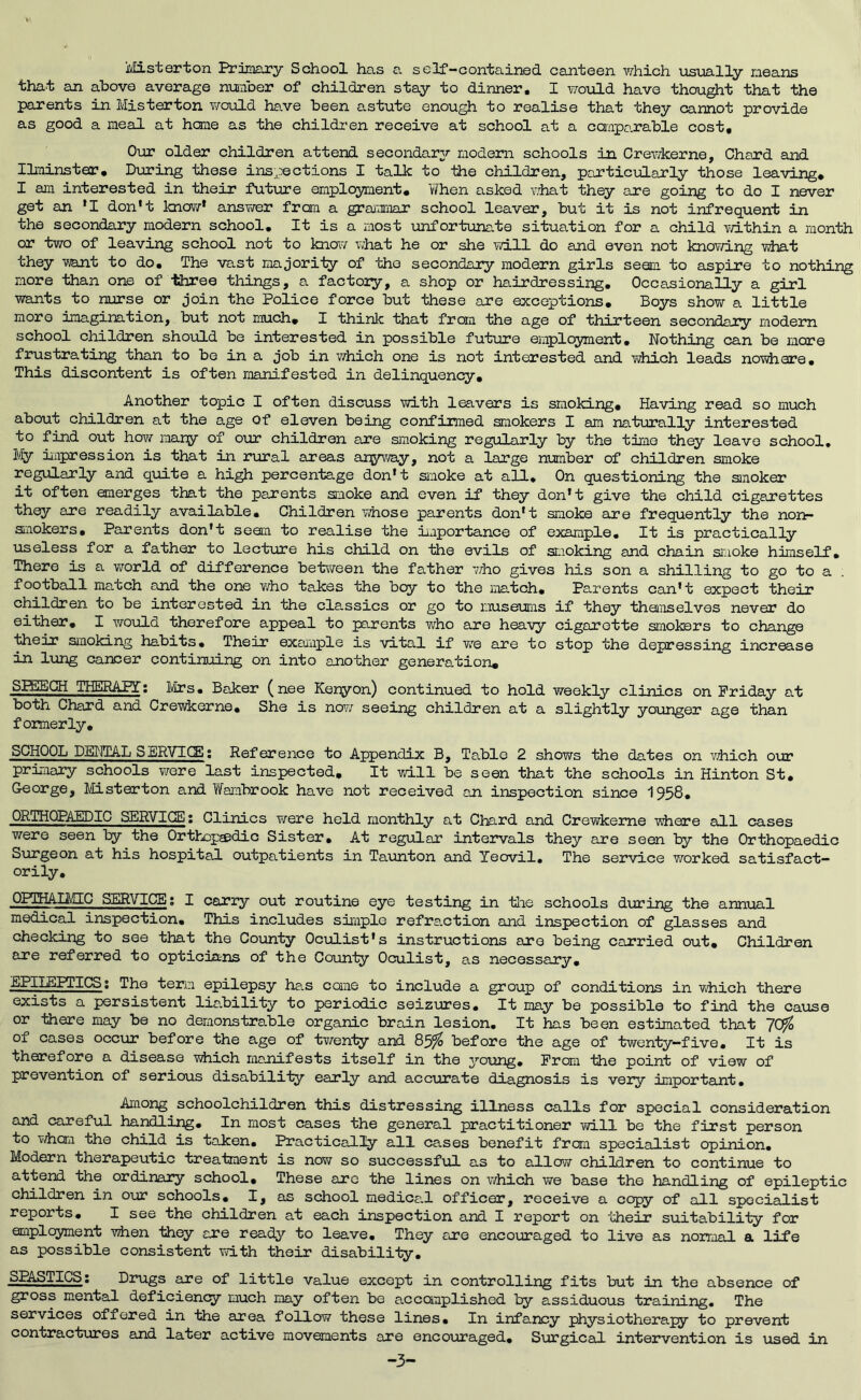 Misterton Primary School has a self-contained canteen which usually means that an above average number of children stay to dinner. I v/ould have thou^t that the parents in Misterton would ha.ve been astute enough to realise that they cannot provide as good a meal at hone as the children receive at school at a canparable cost. Our older children attend secondar3r modem schools in Crev/kerne, Chard and ILminster, During these inspections I talk to the children, particularly those leaving* I am interested in their future employment. When asked what they are going to do I never get an *I don't know* ansvi/er from a grammar school leaver, but it is not infrequent in the secondary modern school. It is a most iinfortunate situation for a child vn.thin a month or two of leaving school not to know what he or she mil do and even not knovd.ng what they want to do. The vast majority of the secondary modern girls seam to aapire to nothirig more than one of three things, a factory, a shop or hairdressing. Occasionally a girl wants to nurse or join the Police force but these are exceptions. Boys show a little more imagination, but not much, I think that from the age of thirteen secondary modern school children should be interested in possible future employment. Nothing can be more frustrating than to bo in a job in iwhich one is not interested and which leads nowhere. This discontent is often manifested in delinquency. Another topic I often discuss with leavers is smoking. Having read so much about children at the age of eleven being confirmed smokers I am naturally interested to find out how many of our children are smoking regularly by the time they leave school. My impression is that in rural areas anyvyay, not a large number of children smoke regularly and quite a high percentage don't smoke at all. On questioning the smoker it often emerges that the parents smoke and even if they don't give the child cigarettes they are readily available. Children v/hose parents don't smoke are frequently the nort- smokers. Parents don't seem to realise the iiaportance of example. It is practically useless for a father to lectin-e his child on the evils of sLioking and chain smoke himself. There is a ViTorld of difference bet\‘ireen the father v/ho gives his son a shilling to go to a football match and the one who takes the boy to the match. Parents can't expect their children to be interested in the classics or go to iiuseums if they themselves never do either, I would therefore appeal to parents who are heavy cigarette smokers to change their smoking habits. Their example is vital if we are to stop the depressing increase in limg cancer continuing on into another generation, SBilhCH iHERAPT; 1/Ifs, Baker (nee Keryon) continued to hold weekly clinics on Friday at both Chard and Crevdcerne, She is novr seeing children at a slightly younger age than formerly, SCHOOL DETHIAL SERVICE; Reference to Appendix B, Table 2 shows the dates on viiich our primary schools v/ere last inspected. It will be seen that the schools in Hinton St, George, Misterton and Wambrook have not received an inspection since 1958, ORTHOPAEDIC SERVICE; Clinics Y/ere held monthly at Chard and Crewkeme where all cases were seen the Orthopaedic Sister, At regular intervals they are seen by the Orthopaedic Surgeon at his hospital outpatients in Taunton and Yeovil, The service worked satisfact- orily, OPTHAUCEC SERVICE; I carry out routine eye testing in tlie schools during the annual medical inspection. This includes simple refra.ction and inspection of glasses and checking to see that the County Oculist's instructions are being carried out. Children are referred to opticians of the County Oculist, as necessary, EPILEPTICS; The term epilepsy has come to include a group of conditions in vshich there exists a persistent lia.bility to periodic seizures. It may be possible to find the cause or there may be no demonstrable organic brain lesion. It has been estimated that 70fo of cases occur before the age of tY/enty’ and 85^ before the age of twenty—five. It is therefore a disease Y;hich manifests itself in the ^'■oung. From the point of view of prevention of serious disability early and accurate diagnosis is very important. Among schoolchildren this distressing illness calls for special consideration and careful handling. In most cases the general practitioner Yid.ll be the first person to Yiiiom the child is taken, liracticalty all cases benefit from specialist opinion. Modern therapeutic treatment is now so successful as to allow children to continue to attend the ordinary school. These arc the lines on which YYe base the handling of epileptic children in our schools, I, as school medice.l officer, receive a copy of all specialist reports, I see the children at each inspection and I report on their suitability for employnent when they are ready to leave. They are encouraged to live as normal a life as possible consistent with their disability, SPASTICS; Drugs are of little value except in controlling fits but in the absence of gross mental deficiency much may often be accanplished by assiduous training. The services offered in the area follow these lines. In infancy physiotherapy to prevent contractures and later active movements are encouraged. Surgical intervention is used in -3-