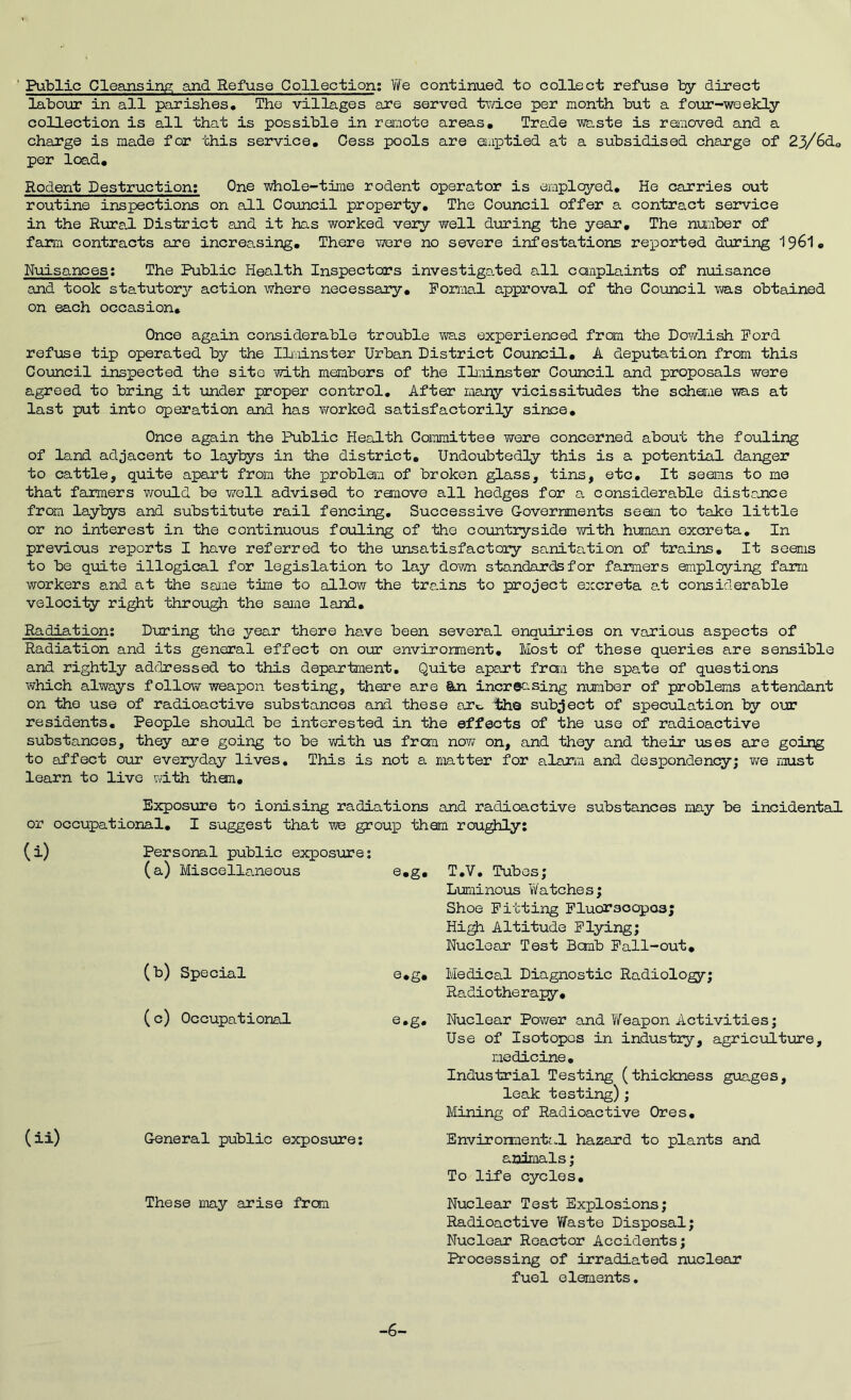 Public CleansiAs; and Refuse Collection; We continued to collect refuse by direct labour in all parishes* The villages are served twice per month but a four-weekly collection is all that is possible in remote areas. Trade waste is removed and a charge is made for this service. Cess pools are eiuiDtied at a subsidised charge of 23/6do per lc®.d. Rodent Destruction; One whole-time rodent operator is employed* He carries out routine inspections on all Council property* The Council offer a contract service in the RTjra.l District and it has worked very well during the year. The number of farm contracts are increasing. There vrore no severe infestations rei^orted diiring 196I • Nuisances: The Public Health Inspectors investigo.ted all canplaints of nuisance and took statutory action where necessary, Porma.l approval of the Council was obtained on each occasion. Once again considerable trouble was experienced from the Dowlish Ford refuse tip operated by the Ilminster Urban District Council, A deputation from this Council inspected the sito with members of the IL;ainster Council and proposals were agreed to bring it under proper control. After mary vicissitudes the sdaeime was at last put into operation and has v/orked satisfactorily since. Once again the Public Health Committee were concerned about the fouling of land adjacent to laybys in the district. Undoubtedly this is a potential danger to cattle, quite apart from the probleim of broken glass, tins, etc* It seams to me that farmers would be well advised to remove all hedges for a considerable distance from laybys and substitute rail fencing* Successive Governments seam to take little or no interest in the continuous foiiling of the countiyside with hirnian excreta* In previous reports I have referred to the unsatisfactory sanitation of trains* It seems to be quite illogical for legislation to lay down standards for farmers employing farm workers a.nd at the same time to allow the trains to project excreta at considerable velocity right through the same land. Radiation: During the year there ha.ve been several enquiries on various aspects of Radiation and its general effect on our environment. Most of these queries are sensible and rightly addressed to this department. Quite apart frcm the spate of questions which always follow weapon testing, there are Stn increasing number of problems attendant on the use of radioactive substances and these arc- th© sub;Ject of speculation by o\ir residents* People shoiild be interested in the effects of the use of radioactive substances, they are going to be with us from noYi on, and they and their uses are going to affect our ever37-day lives. This is not a matter for alarm and despondency; we must learn to live with thorn. Exposure to ionising radiations and radioactive substances may be incidental, or occupational, I suggest that we group them roughly; (i) Personal public exposure; (a) Miscellamieous e,g. (b) Special e,g, (c) Occupational e.g* (ii) General public exposxire; These may arise from T*V. Tubes; Luminous Watches; Shoe Fitting Fluorsoopos; Hi^ Altitude Flying; Nuclear Test Bomb Fall-out, Medical Diagnostic Radiology; Radiotherapy, Nuclear Pov/er and T/eapon Activities; Use of Isotopes in industry, agriculture, medicine. Industrial Testing (thickness guages, leak testing); Mining of Radioactive Ores, Enviromenta.1 hazard to plants and animals; To life cycles. Nuclear Test Explosions; Radioactive ViTaste Disposal; Nuclear Reactor Accidents; Processing of irradiated nuclear fuel elements. -6-