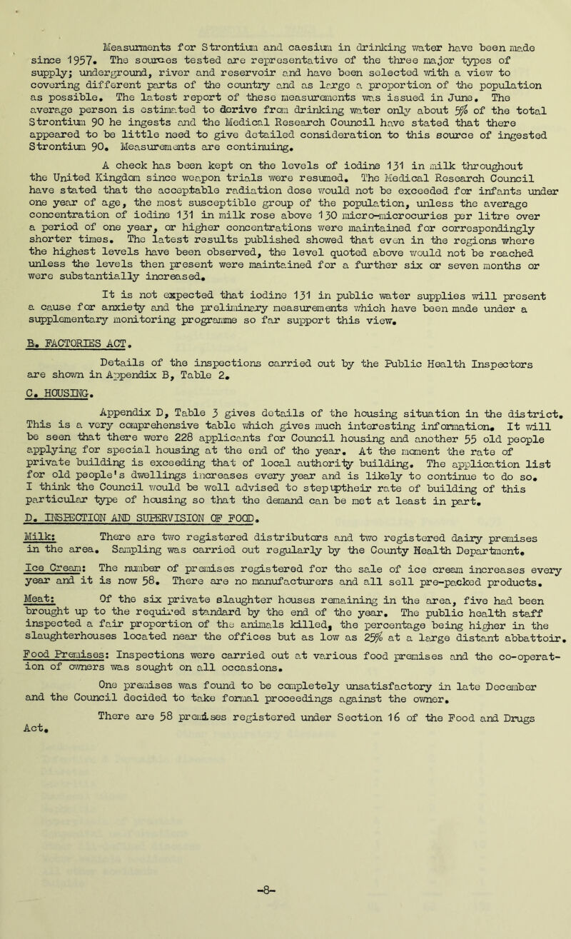 Meas\mnents for Strontiura and caesium in drinlcing water have been me.de since The sourc-es tested are representative of the three major t37pes of supply; undergro-und, river and reservoir and have been selected with a view to covering different parts of the country and as Irrge a proportion of the population as possible. The latest report of these measurements wr.s issued in Jime, The a.verage person is estirar.ted to derive from drinking water only about of the total Strontim 90 he ingests and the Medical Research Council have stated that there appeared to bo little need to give detailed consideration to this source of ingested Strontim 90, Measurements are continuing, A check has been kept on the levels of iodine I3I in milk throughout the United Kingdom since wee.pon trials were resumed. The Medical Research Council have stated that the acceptable radiation dose would not be exceeded for infants uinder one year of age, the most s\isceptible group of the population, unless the average concentration of iodine I3I in milk rose above I30 micro-microcuries per litre over a period of one year, or higher concentrations were maintained for correspondingly shorter times, Tho latest results published showed that even in the regions where the highest levels have been observed, the level quoted above -would not be reached unless the levels then present were maintained for a further six or seven months or were substantially increased. It is not expected that iodine I3I in public vra-ter supplies -will present a cause for anxie-ty and the preliminajry measurements v/hich have been made under a si:q)plementary monitoring programme so far support this view, B, FACTORIES ACT, Details of the inspections carried out by the Public Health Inspectors are sho^m in Appendix B, Table 2, C, HOUSINC, Appendix D, Table 3 gives details of the housing situation in the district. This is a very ccanprehensive table vdiich gives much interesting information. It vm.ll be seen that there were 228 applicants for Co-uncil housing and another 55 old people applying for special housing at the end of the year. At the moment the rate of private building is exceeding that of local authority building. The application list for old people’s dvrallings increases every year and is likely to continue to do so, I think the Council riovld be vrall advised to stepiptheir rate of building of this particular type of housing so that tho demand can be met at least in part, D, H^PECTION ARP SUPERVISION OP FOOD, Milk; There are tv/o registered distributors and -two registered dairy premises in the area. Sampling was carried out regularly by the County Heal-th Department, Ice Cream; The number of premises registered for tho sale of ice cream increases every year and it is now 58, There are no manufacturers and all sell pre-packed products. Meat; Of the six private slaughter houses remaining in the area, five had been brought up to the requii’ed s-tandard by the end of tho year. The public hoal-fch staff inspected a fair proportion of the animals killedj the percentage being hi^er in the slaughterhouses located near the offices but as low as 25^ at a le-rge distant abbattoir. Food Premises; Inspections were carried out at various food premises and the co-operat- ion of ovmers was sought on all occasions. One preixoises was found to be completely unsatisfactory in late December and the Council decided to take formal proceedings against the cvmer. There are 58 prenises registered under Section 16 of -the Pood and Drugs Act, -8-