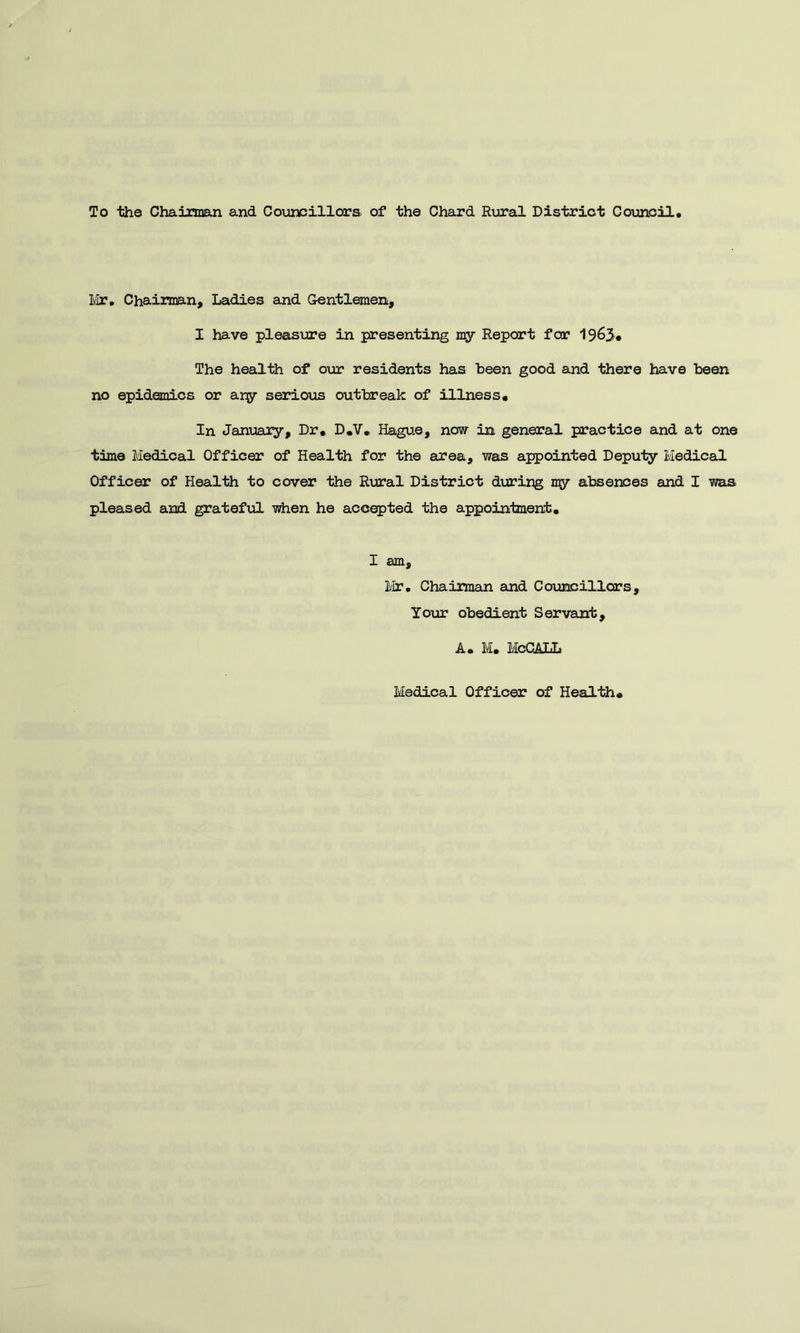 To the Chairman and Councillora of the Chard Rural District Council ¥ir» Chaiiman, Ladies ajid Gentlemen, I have pleasiire in presenting Report for 1963* The health of our residents has been good and there have been no epidemics or argr serious outbreak of illness# In Janijary, Dr. D.Y. Hague, now in general practice and at one time Medical Officer of Health for the area, was appointed Deputy Medical Officer of Health to cover the Rural District during my absences and I was pleased aiad grateful when he accepted the appointment. I am, l;ir. Chairman euid Councillors, Your obedient Servant, A. M. McCAXL Medical Officer of Health#