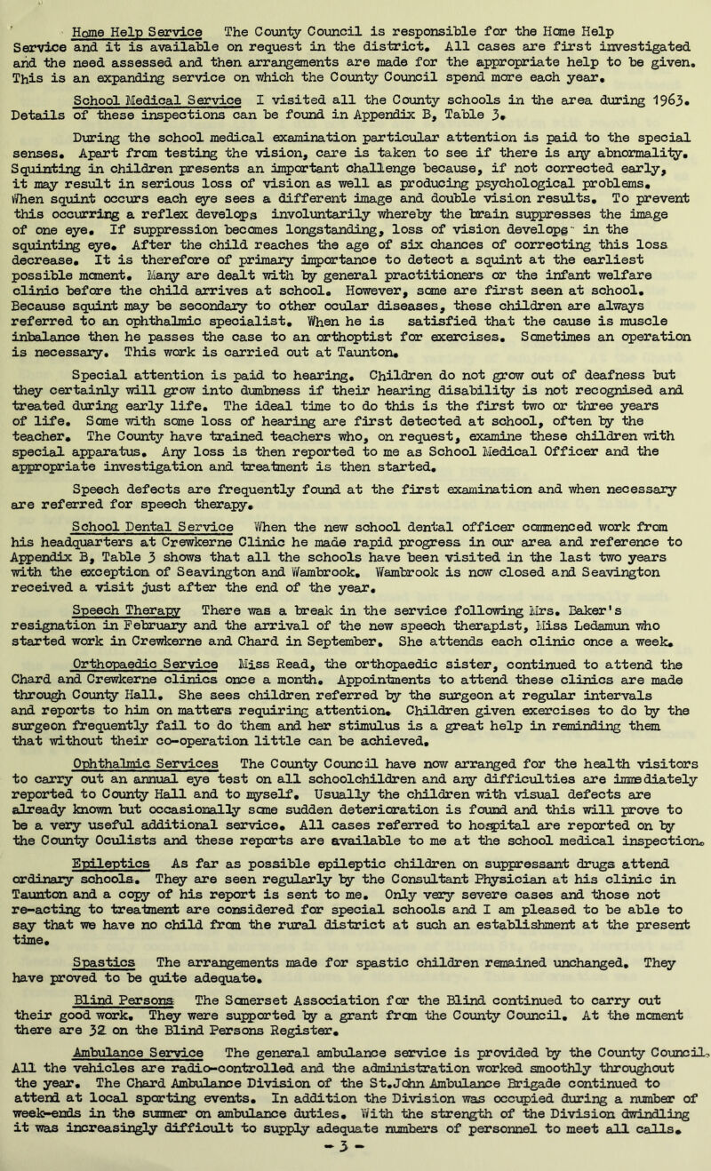 ’ Home Help Service The Coijinty Council is responsible for the Heme Help Service and it is available on request in the district. All cases are first investigated arid the need assessed and then arrangements are made for the appropriate help to be given. This is an expanding service on which the County Council spend more each year. School Medical Service I visited all the County schools in the area during 1963* Details of these inspections can be found in Appendix E, Table 3* During the school medical examination particular attention is paid to the special senses. Apart from testing the vision, care is taken to see if there is ar^ abnormality. Squinting in children presents an important challenge because, if not corrected early, it may res'dlt in serious loss of vision as well as producing psychological problems, vSfhen squint occurs each ^e sees a different image and double vision resxalts. To prevent this occurrir;g a reflex develops involuntarily whereby the brain suppresses the image of one eye. If suppression becomes longstanding, loss of vision develop©in the squinting eye. After the child reaches the age of six chances of correcting this loss decrease. It is therefore of primaiy inpcrtance to detect a squint at the earliest possible moment, Mariy are dealt with by general practitioners or the infant welfare clinic before the child arrives at school. However, some are first seen at school. Because squint may be secondary to other ocular diseases, these children are always referred to an ophthalmic specialist, Y/hen he is satisfied that the cause is muscle inbalance then he passes the case to an orthoptist for exercises. Sometimes an operation is necessary. This work is carried out at Taxmton, Special attention is paid to hearing. Children do not grow out of deafness but they certainly will grow into dumbness if their hearing disability is not recognised and treated during early life. The ideal, time to do this is the first two or three years of life. Some with some loss of hearing are first detected at school, often by the teacher. The County have trained teachers who, on request, examine these children with specigj. apparatus. Ary loss is then reported to me as School Medical Officer and the appropriate investigation and treatment is then started. Speech defects are frequently found at the first examination and when necessary are referred for speech therapy. School Dental Service When the new school dental officer commenced work from his headquarters at Crewkerne Clinic he made rapid progress in our area and reference to Appendix B, Table 3 shows that all the schools have been visited in the last two years with the exception of Seavington and V/ambrook, Wambrook is now closed and Seavington received a visit just after the end of the year. Speech Theraw There was a break in the service following Mrs, Baker's resignation in Pebruaiy and the arrival of the new speech therapist. Miss Ledamun #10 started work in Crewkerne and Chard in September, She attends each clinic once a week. Orthopaedic Service Miss Read, the orthopaedic sister, continued to attend the Chard and Crewkerne clinics once a month. Appointments to attend these clinics are made throu^ County Hall, She sees children referred by the surgeon at regular intervals and reports to him on matters requiring attention. Children given exercises to do by the surgeon frequently fail to do them and her stimulus is a great help in reminding them that without their co-operation little can be achieved. Ophthalmic Services The Coiinty Council have now arranged for the health visitors to carry out an anniial eye test on all schoolchildren and ary difficulties are immediately reported to County Hall and to myself. Usually the children with visual defects are already known but occasionally seme sudden deterioration is found and this will prove to be a very usefiiL additional service. All cases referred to ho^ital are reported on by the County Oculists and these reports are available to me at the school medicjal inspection. Epileptics As far as possible epileptic children on suppressant drugs attend ordinaiy schools. They are seen regirlarly by the Consultant Physician at his clinic in Taunton and a cq^y of his report is sent to me. Only very severe cases and those not re-acting to troaiment are considered for special schools and I am pleased to be able to say that w© have no child from the rural district at such an establishment at the present time. Spastics The arrangements made for spastic children remained unchanged. They have proved to be quite adequate. Blind Persona The Somerset Association for the Blind continued to carry out their good work. They were supported ty a grant from the Coimty Council, At the moment there are 32. on the Blind Persons Register, Ambulance Service The general ambulance service is provided by the County Coxjncilo All the vehicles are radio-controlled and the administration wOTked smoothly throu^out the year. The Chard Ambulance Division of the St.John Ambiilance Brigade continued to attend at local sporting events. In addition the Division was occupied during a number of weelt^nds in the simmer on ambulance duties, Yi/ith the strength of the Division dwindling it was increasingty difficult to supply adequate numbers of personnel to meet a 11 calls, -3 -