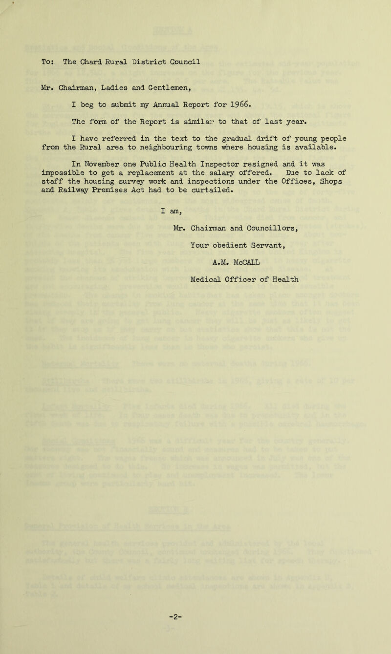 Mr. Chairman, Ladies and Gentlemen, I beg to submit my Annual Report for 19^6. The form of the Report is similar to that of last year. I have referred in the text to the gradual drift of young people from the Rural area to neighbouring to^TOS where housing is available. In November one Public Health Inspector resigned and it was impossible to get a replacement at the salary offered. Due to lack of staff the housing survey work and inspections under the Offices, Shops and Railway Premises Act had to be curtailed. I am. Mr. Chairman and Councillors, Your obedient Servant, A.M. McCALL Medical Officer of Health -2-