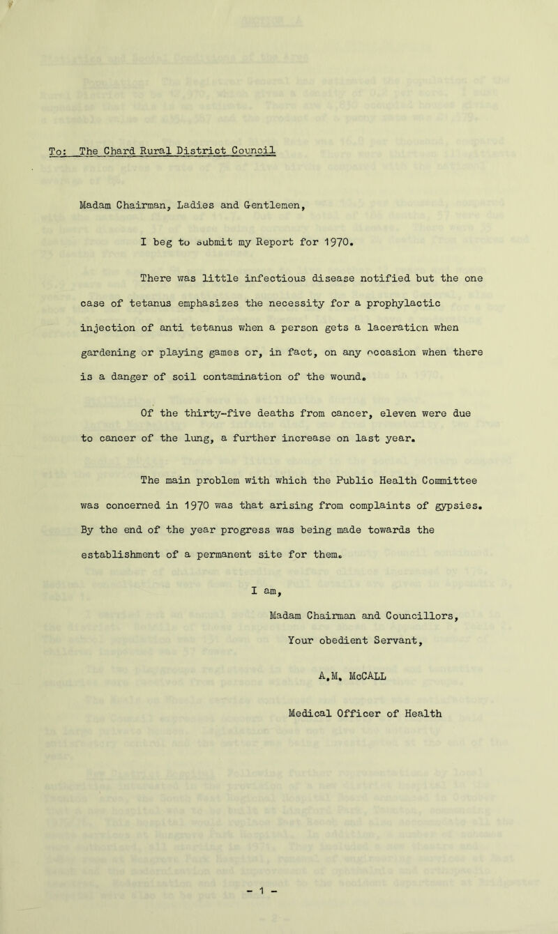 Madam Chairman, Ladies and Gentlemen, I beg to submit my Report for 1970. There was little infectious disease notified but the one case of tetanus emphasizes the necessity for a prophylactic injection of anti tetanus when a person gets a laceration when gardening or playing games or, in fact, on any occasion when there i3 a danger of soil contamination of the wound. Of the thirty-five deaths from cancer, eleven were due to cancer of the lung, a further increase on last year. The main problem with which the Public Health Committee was concerned in 1970 was that arising from complaints of gypsies. By the end of the year progress was being made towards the establishment of a permanent site for them. I am. Madam Chairman and Councillors, Your obedient Servant, A.M, McCALL Medical Officer of Health 1