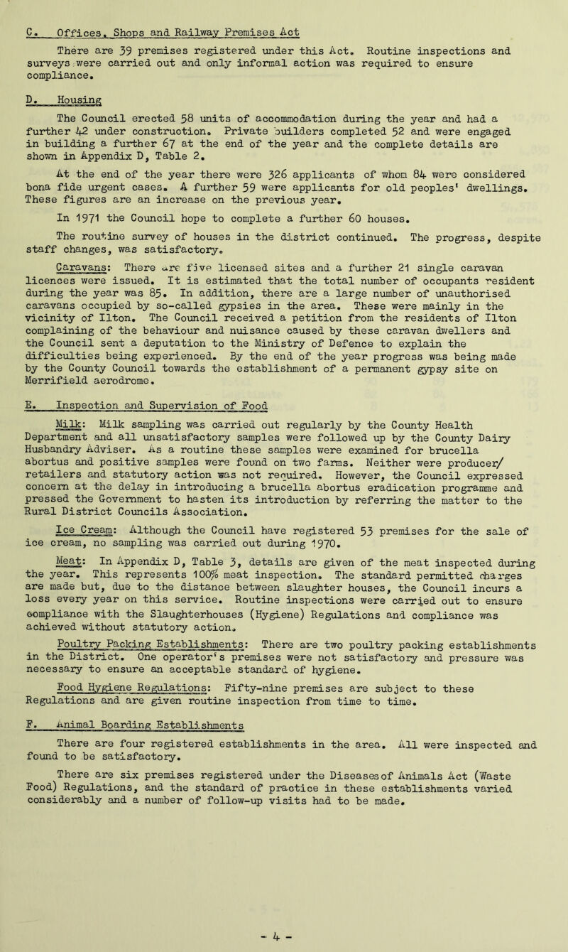 C. Offices. Shops and Railway Premises Act There are 39 premises registered under this Act. Routine inspections and surveys were carried out and only informal action was required to ensure compliance. The Council erected 38 units of accommodation during the year and had a further 42 under construction. Private builders completed 52 and were engaged in building a further 67 at the end of the year and the complete details are shown in Appendix D, Table 2. At the end of the year there were 326 applicants of whom 84 were considered bona fide urgent cases* A further 59 were applicants for old peoples1 dwellings. These figures are an increase on the previous year. In 1971 the Council hope to complete a further 60 houses. The routine survey of houses in the district continued. The progress, despite staff changes, was satisfactory. Caravans: There u.re five licensed sites and a further 21 single caravan licences were issued. It is estimated that the total number of occupants resident during the year was 85. In addition, there are a large number of unauthorised caravans occupied by so-called gypsies in the area. These were mainly in the vicinity of Ilton. The Council received a petition from the residents of Ilton complaining of the behaviour and nuisance caused by these caravan dwellers and the Council sent a deputation to the Ministry of Defence to explain the difficulties being experienced. By the end of the year progress was being made by the County Council towards the establishment of a permanent gypsy site on Merrifield aerodrome. Milk: Milk sampling was carried out regularly by the County Health Department and all unsatisfactory samples were followed up by the County Dairy Husbandry Adviser. As a routine these samples were examined for brucella abortus and positive samples were found on two farms. Neither were producer/ retailers and statutory action was not required. However, the Council expressed concern at the delay in introducing a brucella abortus eradication programme and pressed the Government to hasten its introduction by referring the matter to the Rural District Councils Association. Ice Cream: Although the Council have registered 53 premises for the sale of ice cream, no sampling was carried out during 1970. Meat: In Appendix D, Table 3, details are given of the meat inspected during the year. This represents 100% meat inspection. The standard permitted charges are made but, due to the distance between slaughter houses, the Council incurs a loss every year on this service. Routine inspections were carried out to ensure compliance with the Slaughterhouses (Hygiene) Regulations and compliance was achieved without statutory action. Poultry Packing Establishments: There are two poultry packing establishments in the District. One operator's premises were not satisfactory and pressure was necessary to ensure an acceptable standard of hygiene. Food Hygiene Regulations: Fifty-nine premises are subject to these Regulations and are given routine inspection from time to time. There are four registered establishments in the area, found to be satisfactory. All were inspected and There are six premises registered under the Diseases of Animals Act (Waste Food) Regulations, and the standard of practice in these establishments varied considerably and a number of follow-up visits had to be made. - 4 -