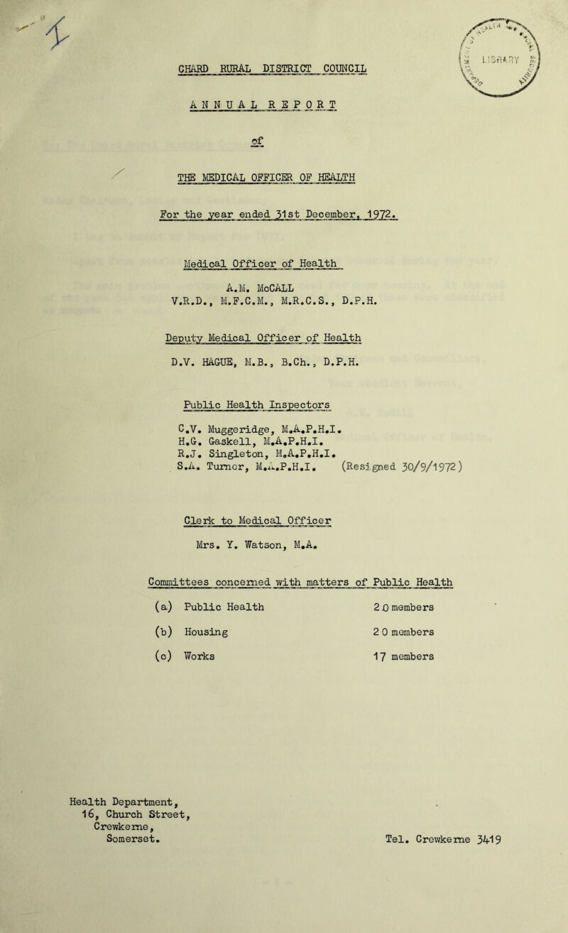 CHARD RURAL DISTRICT COUNCIL ANNUAL REPORT of THE MEDICAL OFFICER OP HEALTH For the year ended 31st December. 1972 Medical Officer of Health A.M. McCALL V.R.D., M.F.C.M., M.R.C.S., D.P.H, D.V. HACUE, M.B., B.Ch., D.P.H. Public Health Inspectors C.V. Muggeridge, M,A,P,H,I. H.C. Caskell, M.A.P.H.I. R. J, Singleton, MoA.P.H.I, S. A, Tumor, M.A.P.H.I, (Resigned 30/9/l972) Clerk to Medical Officer Mrs, Y, Watson, M,A, Committees concerned with matters of Public Health (a) Public Health 2 jO members (c) Works 17 members Health Department, 16, Church Street Crewkeme, Somerset. Tel, Crewkeme 3A19 035