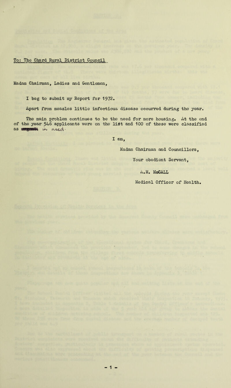 To: The Chard Rural District Council Madam Chairman, Ladies and Gentlemen, I beg to submit my Report for 1972. Apart from measles little infectious disease occurred during the year. The main problem continues to be the need for more housing. At the end of the year 5A6 applicants were on the list and 100 of these were classified as I em. Madam Chairman and Councillors, Your obedient Servant, A.M. MoCALL Medical Officer of Health. 1 -