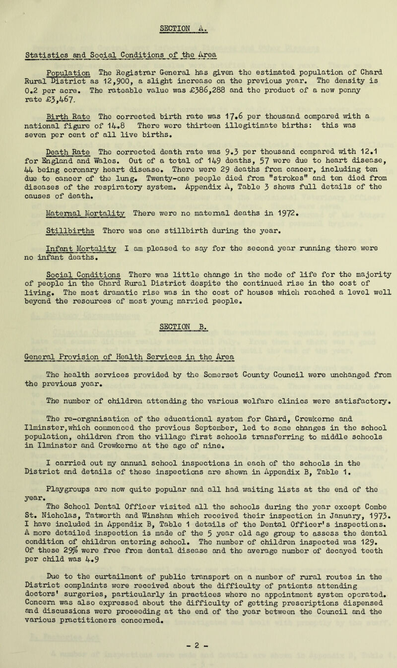 Statistics and Social Conditions of the Area ^ 1 ■! M I ■■ ^ mii—i» Ml 1 111 ■ ■III! m -i*~ ■> Population The Registrar G-eneral has given the estimated population of Chard Rural District as 12,900, a slight increase on the previous year. The density is 0.2 per acre. The rateable value was £386,288 and the product of a new penny rate £3,467. Birth Rato The corrected birth rate was 17*6 per thousand compared with a national figure of 14.8 There were thirteen illegitimate births; this was seven per cent of all live births. Death Rate The corrected death rate was 9*3 per thousand compared with 12.1 for England and Wales, Out of a total of 149 deaths, 57 were due to heart disease, 44 being coronary heart disease. There were 29 deaths from cancer, including ten due to cancer of the lung. Twenty-one people died from strokes and ten died from diseases of the respiratory system. Appendix A, Table 3 shows full details of the causes of death. Maternal Mortality There were no maternal deaths in 1972. Stillbirths There was one stillbirth during the year. Infant Mortality I am pleased to say for the second year rmning there were no infant deaths. Social Conditions There was little change in the mode of life for the majority of people in the Chard Rural District despite the continued rise in the cost of living. The most dramatic rise was in the cost of houses which reached a level well beyond the resoui’ces of most young married people. SECTION B. Ceneral Provision of Health Services in the Area The health services provided by the Somerset County Council were unchanged from the previous year. The number of children attending the various welfare clinics were satisfactory. The re-organisation of the educational system for Chard, Crev/keme and Ilminster,which commenced the previous September, led to some changes in the school population, children from the village first schools transferring to middle schools in Ilminster and Crewkeme at the age of nine, I carried out my annual school inspections in each of the schools in the District and details of these inspections are shown in Appendix B, Table 1, Playgroups are now quite popular and all had waiting lists at the end of the year. The School Dental Officer visited all the schools during the year except Combe St, Nicholas, Tatworth and Winsham which received their inspection in January, 1973. I have included in Appendix B, Table 1 details of the Dental Officer’s inspections. A more detailed inspection is made of the 5 year old age group to assess the dental condition of children entering school. The number of children inspected was 129. Of these 29^ were free from dental disease and the average niimber of decayed teeth per child was 4.9 Due to the curtailment of public transport on a number of rural routes in the District complaints were received about the difficulty of patients attending doctors' surgeries, particularly in practices where no appointment system operated. Concern was also expressed about the difficulty of getting prescriptions dispensed and discussions were proceeding at the end of the year between the Council and the various practitioners concerned. - 2 -