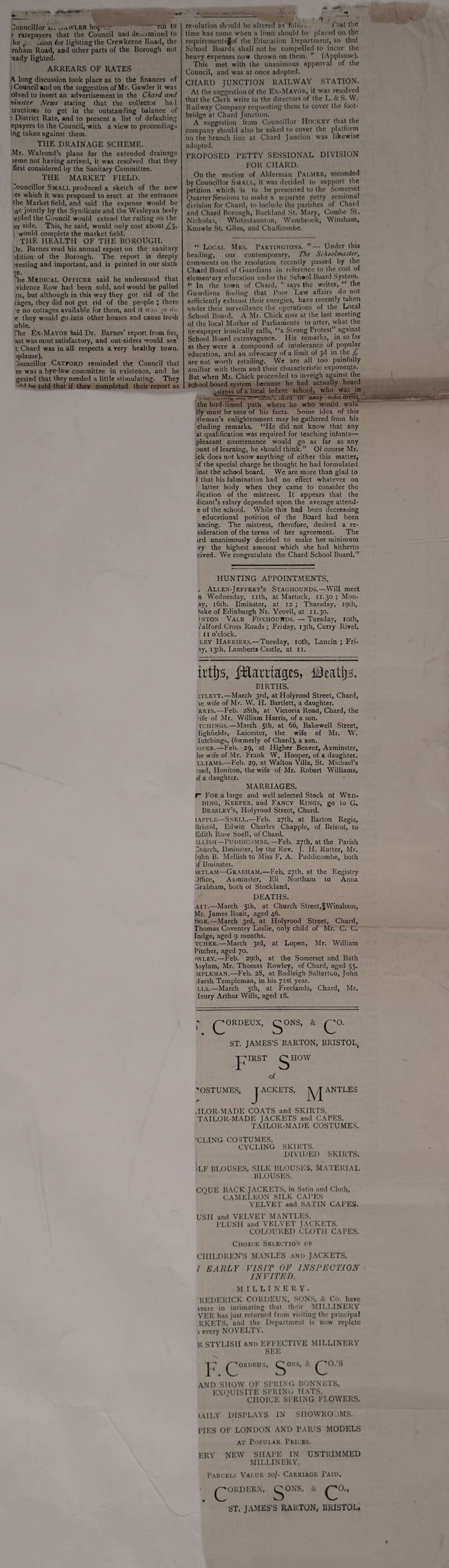 Councillor _,,,\VLER hop - rcn to ! ratepayers that the Council nad de„_i mined to ke r Lion for lighting the Crewkerne Road, the rnham Road, and other parts of the Borough not eady lighted. ARREARS OF RATES A long discussion took place as to the finances of : Council and on the suggestion of Mr. Gawler it was olved to insert an advertisement in the Chard and •linster News stating that the collector had tructions to get in the outstanding balance of : District Rate, and to present a list of defaulting epayers to the Council, with a view to proceedings ing taken against them. THE DRAINAGE SCHEME. Mr. Walrond’s plans for the extended drainage teme not having arrived, it was resolved that they first considered by the Sanitary Committee. THE MARKET FIELD. Councillor Small produced a sketch of the new es which it was proposed to erect at the entrance the Market field, and said the expense would be ac jointly by the Syndicate and the Wesleyan body vided the Council would extend the railing on the er side. This, he said, would only cost about £$, I w°uld complete the market field. THE HEALTH OF THE BOROUGH. 3r. Barnes read his annual report on the sanitary dition of the Borough. The report is deeply nesting and important, and is printed in our sixth ;e. 'he Medical Officer said he understood that vidence Row had been sold, and would be pulled in, but although in this way they got rid of the tages, they did not get rid of the people ; there e no cottages available for them, ami it was pr >h- e they would go into other houses and cause Ircsh uble. The Ex-Mayor Said Dr. Barnes’ report from firs( ast was most satisfactory, and out-siders would see t Chard was in all respects a very healthy town, iplause). Councillor Catford reminded the Council that re was a bye-law committee in existence, and he gested that they needed a little stimulating. They •'•r he told that if they completed their report as re-olution should be altered as folio.. That the time has come when a limit should be placed on the requirementsJof the Education Department, so that School Boards shall not be compelled to incur the heavy expenses now thrown on them. ” (Applause). This met with the unanimous approval of the Council, and was at once adopted. CHARD JUNCTION RAILWAY STATION. At the suggestion of the Ex-Mayor, it was resolved that the Clerk write to the directors of the L. & S. W. Railway Company requesting them to cover the foot¬ bridge at Chard Junction. A suggestion from Councillor Hockey that the company should also be asked to cover the platform on the branch line at Chard Juncion was likewise adopted. PROPOSED PETTY SESSIONAL DIVISION FOR CHARD. On the motion of Alderman Palmer, seconded by Councillor Small, it was decided to support the petition which is to be presented to the Somerset Quarter Sessions to make a separate petty sessional division for Chard, to include the parishes of Chard and Chard Borough, Buckland St. Mary, Combe St. Nicholas, Whitestaunton, Wambrook, Winsham, Knowle St. Giles, and ChalTcombe. “ Local Mrs. Partingtons. ”— Under this heading, our contemporary, The Schoolmaster, comments on the resolution recently passed by the Chard Board of Guardians in reference to the cost of elemtn'ary education under the Schaol Board System. “ In the town of Chard, ” says the writer, “ the Guardians finding that Poor Law affairs do not sufficiently exhaust their energies, have recently taken under their surveillance the operations of the Local School Boaid. A Mr. Chick rose at the last meeting of the local Mother of Parliaments to utter, what the newspaper ironically calls, “a Strong Protest” against School Board extravagance. His remarks, in so far as they were a compound of intolerance of popular education, and an advocacy of a limit of 3d in the £ are not worth retailing. We are all too painfully amiliar with them and their characteristic exponents. But when Mr. Chick proceeded to inveigh against the school board system because he had actually heard .stress of a local infant school, who was in ...„ ..V~s ...~ * ../....Vrnt.iH br~nar.y ’ MAicmenL the bird-limed path where he who would walk Sly must be sure of his facts. Some idea of this itleman’s enlightenment may be gathered from his eluding remarks. “He did not know that any at qualification was required for teaching infants— pleasant countenance would go as far as any runt of learning, he should think.” Of course Mr. ick does not know anything of either this matter, rf the special charge he thought he had formulated inst the school board. We are more than glad to 1 that his fulmination had no effect whatever on latter body when they came to consider the dication of the mistress. It appears that the dicant’s salary depended upon the average attend- e of the school. While this had been decreasing educational position of the Board had been ancing. The mistress, therefore, desired a re- sideration of the terms of her agreement. The ird unanimously decided to make her minimum iry the highest amount which she had hitherto eived. We congratulate the Chard School Board.” HUNTING APPOINTMENTS. . Allen-Jeffery’s Staghounds.—-Will meet n Wednesday, nth, at Martock, 11.30 ; Mon- ay, 16th. Ilminster, at 12 ; Thursday, 19th, take of Edinburgh Nr. Yeovil, at 11.30. inton Vale Foxhounds. — Tuesday, 10th, falford Cross Roads ; Friday, 13th, Curry Rivel, : 11 o’clock. ley Harriers.—Tuesday, loth, Lancin ; Fri- ay, 13th, Lamberts Castle, at n. trtljs, fiflaraages, iiBcatjjs. BIRTHS. tTLETT.—March 3rd, at Holyrood Street, Chard, le wife of Mr. W. H. Bartlett, a daughter. rris.—Feb. 28th, at Victoria Road, Chard, the nfe of Mr. William Harris, of a son. tchings.—March 5th, at 66, Bakewell Street, Iighfields, Leicester, the wife of Mr. W. Iutchings, (formerly of Chard), a son. OfER.—Feb. 29, at Higher Beaver, Axminster, he wife of Mr. Frank W. Hooper, of a daughter. LLIAMS.—Feb. 29, at Walton Villa, St. Michael’s ■oad, Honiton, the wife of Mr. Robert Williams, jf a daughter. MARRIAGES. P For a large and well selected Stock of Wed¬ ding, Keeper, and Fancy Rings, go to G. Beasley’s, Holyrood Street, Chard, tAPPLE—Snell.—Feb. 27th, at Barton Regis, Bristol, Edwin Charles Chappie, of Bristol, to Edith Rose Snell, of Chard. SLLiSH—Puddicombe.—Feb. 27th, at the Parish 3nurch, Ilminster, by the Rev. J. IT. Rutter, Mr. [ohn B. Mellish to Miss F. A. Puddicombe, both rf Ilminster. rRTLAM—GRABHAM.—Feb. 27th, at the Registry Jtfice, Axminster, Eli Northam to Anna Grabham, both of Stockland. DEATHS. ait.—March 5II1, at Church Street,jjWinsham, Mr. James Boait, aged 46. dge.—March 3rd, at Holyrood Street, Chard, Thomas Coventry Leslie, only child of Mr. C. C. Indge, aged 9 months. tcher.—March 3rd, at Lopen, Mr. William Pitcher, aged 70. iwley.—Feb. 29th, at the Somerset and Bath Asylum, Mr. Thomas Rowley, of Chard, aged 55. MPLEMAN.—Feb. 28, at Budleigh Salterton, John .larsh Templeman, in his 71st year. LLS.—March 5th, at Freelands, Chard, Mr, lenry Arthur Wills, aged 18. ^ORDEUX, gONS, & ST. JAMES’S BARTON, BRISTOL, jpiRST <^HOW of OSTUMES, J ACKETS, jyj ANTLES JLOR-MADE COATS and SKIRTS, TAILOR-MADE JACKETS and CAPES, TAILOR-MADE COSTUMES. ’CLING COSTUMES, CYCLING SKIRTS. DIVIDED SKIRTS. )LF BLOUSES, SILK BLOUSES, MATERIAL BLOUSES. CQUE BACK JACKETS, in Satin and Cloth, CAMELEON SILK CAPES VELVET and SATIN CAPES. USII and VELVET MANTLES. PLUSH and VELVET JACKETS. COLOURED CLOTH CAPES. Choice Selection of CHILDREN’S MANLES and JACKETS. { EASILY VISIT OF INSPECTION INVITED. MILLINERY. REDERICK CORDEUX, SONS, & Co. have rsure in intimating that their MILLINERY YER has just returned from visiting the principal RKETS, and the Department is now replete 1 every NOVELTY. R STYLISH and EFFECTIVE MILLINERY SEE F.C ORDEUX, & AND SHOW OF SPRING BONNETS, EXQUISITE SPRING HATS, CHOICE SPRING FLOWERS. )AI LY DISPLAYS IN SHOWROOMS. PIES OF LONDON AND PARIS MODELS at Popular Pricks. ERY NEW SHAPE IN UNTRIMMED MILLINERY. Parcels Value 20/- Carriage Paid. r^ORDERX, ST, JAMES’S RARTON, BRISTOL,