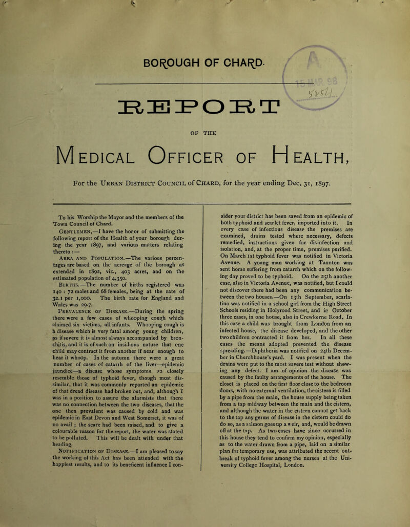 BOROUGH OF OHAI^D- OF THE Medical Officer of Health, For the Urban District Council of Chard, for the year ending Dec. 31, 1897. To his Worship the Mayor and the members of the Town Council of Chard. Gentlemen,—I have the honor of submitting the following report of the Health of your borough dur- ing the year 1897, and various matters relating thereto :— Area and Population.—The various percen- tages are based on the acreage of the borough as extended in 1892, viz., 403 acres, and on the estimated population of 4,350. Births.—The number of births registered was 140 : 72 males and 68 females, being at the rate of 32.1 per 1,000. The birth rate for England and Wales was 29.7. Prevalence of Disease.—During the spring there were a few cases of whooping cough which claimed six victims, alt infants. Whooping cough is a disease which is very fatal among young children, as if severe it is almost always accompanied by bron- chitis, and it is of such an insidious nature that one child may contract it from another if near enough to hear it whoop. In the autumn there were a great number of cases of catarrh of the liver—epidemic jaundice—a disease whose symptoms .'O closely resemble those of typhoid fever, though most dis- similar, that it was commonly reported an epidemic of that dread disease had broken out, and, although I was in a position to assure the alarmists that there was no connection between the two diseases, that the one then prevalent was caused by cold and was epidemic in East Devon and West Sometset, it was of no avail ; the scare had been raised, and to give a colourable reason for the report, the water was stated to be polluted. This wilt be dealt with under that heading. Notification of Disease.—I am pleased to say the working of this Act has been attended with the happiest results, and to its beneficent influence I con- sider your district has been saved from an epidemic of both typhoid and scarlet fever, imported into it. In every case of infectious disease the premises are examined, drains tested where necessary, defects remedied, instructions given for disinfection and isolation, and, at the proper time, premises purified. On March ist typhoid fever was notified in Victoria Avenue. A young man working at Taunton was sent home suffering from catarrh which on the follow- ing day proved to be typhoid. On the 25th another case, also in Victoria Avenue, was notified, but I could not discover there had been any communication be- tween the two houses.—On 13th September, scarla- tina was notified in a school girl from the High Street Schools residing in Holyrood Street, and in October three cases, in one house, also in Crewkerne Road. In this case a child was brought from London from an infected house, the disease developed, and the other two children contracted it from her. In all these cases the means adopted prevented the disease spreading.—Diphtheria was notified on 24th Decem- ber in Churchhouse’s yard. I was present when the drains were put to the most severe test without show- ing any defect. I am of opinion the disease was caused by the faulty arrangements of the house. The closet is placed on the first floor close to the bedroom doors, with no external ventilation, the cistern is filled by a pipe from the main, the house supply being taken from a tap midway between the main and the cistern, and although the water in the cistern cannot get back to the tap any germs of disease in the cistern could do do so, as a salmon goes up a w eir, and, would be drawn off at the tap. As two cases have since occurred in this house they tend to confirm my opinion, especially as to the water drawn from a pipe, laid on a similar plan for temporary use, was attributed the recent out- break of typhoid fever among the nurses at the Uni- versity College Hospital, London.