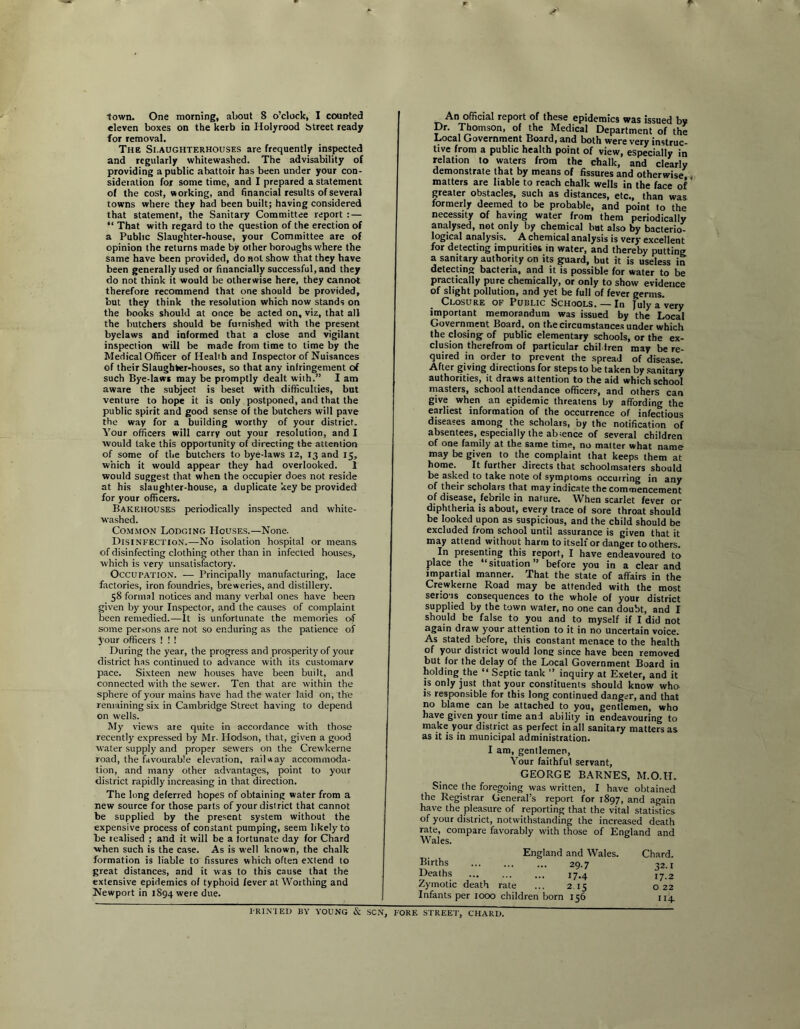 town. One morning, about 8 o’clock, I counted eleven boxes on the kerb in Holyrood btreet ready for removal. The Slaughterhouses are frequently inspected and regularly whitewashed. The advisability of providing a public abattoir has been under your con- sideration for some time, and I prepared a statement of the cost, working, and hnancial results of several towns where they had been built; having considered that statement, the Sanitary Committee report : — “ That with regard to the question of the erection of a Public Slaughter-house, your Committee are of opinion the returns made by other boroughs w'here the same have been provided, do not show that they have been generally used or financially successful, and they do not think it would be otherwise here, they cannot therefore recommend that one should be provided, but they think the resolution which now stands on the books should at once be acted on, viz, that all the butchers should be furnished with the present byelaws and informed that a close and vigilant inspection will be made from time to time by the Medical Officer of Health and Inspector of Nuisances of their Slaughter-houses, so that any infringement of such Bye-lawi may be promptly dealt with.” I am aware the subject is beset with difficulties, but venture to hope it is only postponed, and that the public spirit and good sense of the butchers will pave the way for a building worthy of your district. Your officers will carry out your resolution, and I would take this opportunity of directing the attention of some of the butchers to bye-laws 12, 13 and 15, which it would appear they had overlooked. 1 would suggest that when the occupier does not reside at his slaughter-house, a duplicate key be provided for your officers. Bakehouses periodically inspected and white- washed. Common Lodging Houses.—None. Disinfection.—No isolation hospital or means of disinfecting clothing other than in infected houses, which is very unsatisfactory. Occupation. — Principally manufacturing, lace factories, iron foundries, breweries, and distillery. 58 formal notices and many verbal ones have been given by your Inspector, and the causes of complaint been remedied.—It is unfortunate the memories of some persons are not so enduring as the patience of your officers ! ! ! During the year, the progress and prosperity of your district has continued to advance with its customary pace. Sixteen new houses have been built, and connected with the sewer. Ten that are within the sphere of your mains have had the water laid on, the remaining six in Cambridge Street having to depend on wells. My views are quite in accordance with those recently expressed by Mr. Ilodson, that, given a good water supply and proper sewers on the Crewkerne road, the favourable elevation, railway accommoda- tion, and many other advantages, point to your district rapidly increasing in that direction. The long deferred hopes of obtaining water from a new source for those parts of your district that cannot be supplied by the present system without the expensive process of constant pumping, seem likely to be realised ; and it will be a fortunate day for Chard when such is the case. As is well known, the chalk formation is liable to fissures which often extend to great distances, and it was to this cause that the extensive epidemics of typhoid fever at Worthing and Newport in 1894 were due. An official report of these epidemics was issued by Dr. Thomson, of the Medical Department of the Local Government Board, and both were very instruc- tive from a public health point of view, especially in relation to waters from the chalk, and clearly demonstrate that by means of fissures and otherwise . matters are liable to reach chalk wells in the face of * greater obstacles, such as distances, etc., than was formerly deemed to be probable, and point to the necessity of having water from them periodically analysed, not only by chemical hut also by bacterio- logical analysis. A chemical analysis is very excellent for detecting impurities in water, and thereby putting a sanitary authority on its guard, but it is useless in detecting bacteria, and it is possible for water to be practically pure chemically, or only to show evidence of slight pollution, and yet be full of fever germs. Closure of Public Schools. — In July a very important memorandum was issued by the Local Government Board, on the circumstance.s under which the clo.sing of public elementary schools, or the ex- clusion therefrom of particular chiMren may be re- quired in order to prevent the spread of disease. After giving directions for steps to be taken by .sanitary authorities, it draws attention to the aid which school masters, school attendance officers, and others can give when an epidemic threatens by affording the earliest information of the occurrence of infectious diseases among the scholars, by the notification of absentees, especially the absence of several children of one family at the same time, no matter what name may be given to the complaint that keeps them at home. It further directs that schoolmsaters should be asked to take note of symptoms occurring in any of their scholars that may indicate the commencement of disease, febrile in nature. When scarlet fever or diphtheria is about, every trace of sore throat should be looked upon as suspicious, and the child should be excluded from school until assurance is given that it may attend without harm to itself or danger toothers. In presenting this report, I have endeavoured to place the “situation” before you in a clear and impartial manner. That the state of affairs in the Crewkerne Road may be attended with the most serio'is consequences to the whole of your district supplied by the town water, no one can doubt, and I should be false to you and to myself if I did not again draw your attention to it in no uncertain voice. As stated before, this constant menace to the health of your district would long since have been removed but (or the delay of the Local Government Board in holding the “ Septic tank ” inquiry at Exeter, and it is only just that your constituents should know who is responsible for this long continued danger, and that no blame can be attached to you, gentlemen, who have given your time and ability in endeavouring to make your district as perfect in all sanitary matters as as it is in municipal administration. I am, gentlemen, Your faithful servant, GEORGE BARNES, M.O.H. Since the foregoing was written, I have obtained the Registrar General’s report for 1897, and again have the plepure of reporting that the vital statistics of your district, notwithstanding the increased death rate, compare favorably with those of England and Wales. Chard. 32-1 17.2 o 22 114. England and Wales. Births 29.7 Deaths 17.4 Zymotic death rate ... 2.15 Infants per 1000 children born 156 l-RIN'lEl) BY YOUNG & .SCN, FORE STREET, CHARD.