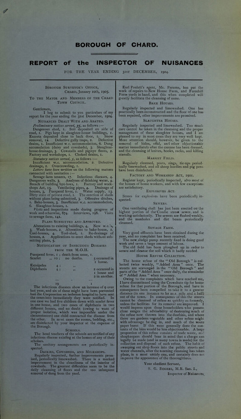 REPORT of the INSPECTOR OF NUISANCES FOR THE YEAR ENDING 31ST DECEMBER, 1904. Borough Surveyor’s Office, Chard, January loth, 1905. To THE Mayor and Members of the Chard Town Council. Earl Poulett’s agent, Mr. Parsons, has put the work of repairs to New House Farm, and Furzehill Farru yards in hand, and this when completed will gieatly facilitate the cleansing of same. Bake Houses. Gentlemen, I beg to submit to you particulars of my report for the year ending the 31st December, 1904. Nuisances Dealt With and Abated. Preliminarv notices served, jj, as follows :— Dangerous shed, i. Soil deposited on side of road, I. Pigs kept in slaughter-house buildings, i. Excreta deposited close to back door, i. Snow removal, 13. Defective gully traps, 2. Defective drains, i. Insufficient w.c. accommodation, 6. Dung accumulation (dairy and cowsheds), 3. Slaughter- house drainage, 3. Cowstalls and pigstye floors, 2. Factory and workshops, i. Choked drains, i. Statutory notices served, 5, as follows :— Insufficient w.c. accommodation, 2. Defective drainage, 2. Overcrowding, i. Letters have been written on the following matters connected with sanitation :— Sewage farm tenants, 17. Infectious diseases, 4. Dangerous walls, 3. Analyses of drinking water, 4. Breach of building bye-laws, i. Factory and work- shops Act, 15. Ventilating pipes, 4. Drainage of houses, 3, Puerperal fever, i. Water supply, 13. Dirty state of private road, i. The erection of sheds without plans being submitted, 3. Offensive ditches, 1. Bake-houses, 3. Insufficient w,c. accommodation, 6. Slaughter-houses, i. Visits and inspections made during progress of work and otherwise, 874. Interviews, 198. Visits to sewage farm, 141. Plans Submitted and Approved. Alterations to existing buildings, 4, New w.c.’s, 3. Wash-houses, 2. Alterations to bake-house, i. Coal-houses, 4. Tool-shed, i. Re-drainage of houses, 2. Applications to erect sheds without sub- mitting plans, 5. Notification of Infectious Diseases FROM the M.O.H. Puerperal fever . I : death from same, i. .Scarlet ,, 10 ; no deaths. 5 occurred in i house. Erysipelas 4 ; ,, Diphtheria 4 ; ,, 2 occurred in 1 house and 2 in another. 19 I The infectious diseases show an increase of 9 over last year, and six of these might have been prevented had the Corporation an isolation hospital to have sent the cases into immediately they were notified. In one case we had five children down with scarlet fever in one house, and two cases of diphtheria in tw’o different houses, and no doubt (owing to want of proper isolation, which was impossible under the circumstances) one child contracted the disease from the other. In most cases the rooms, bedding, etc., are disinfected by your inspector at the expense of the Borough. Schools. The head teachers of the schools are notified of any infectious disease existing at the homes of any of their scholars. The sanitar}' arrangements are periodically in- spected. Dairies, Cowsheds, and Milkshops. Regularly inspected, further improvements prom- ised, periodically limew'ashed. There is a marked improvement in the cleanliness of the interior of cowsheds. The greatest difficulties seem to be the daily cleansing of floors and the too infrequent removal of dung from the yard. Regularly inspected and limewashed. One has practically been reconstructed and the floor of one has been repaired, other improvements are promised. Slaughter Houses. Regularly inspected and limewashed. Too much care cannot be taken in the cleansing and the proper managenient of these slaughter houses, and I am pleased to say in most cases they are very well kept. More attention should, however, be given to the removal of hides, offal, and other objectionable matter immediately after the carcase has been dressed, and the cleansing of knives, hooks, racks, aud killing utensils. Market Field. Regularly cleansed, posts, rings, tie-ups period- ically limew’ashed, and all sheep hurdles and pig pens have been disinfected. Factory and Workshop Act, 1901. Register kept, periodically inspected, also most of the houses of home w'orkers, and with few exceptions are satisfactory. Explosives Act. Stores for explosives have been periodically in- spected. Sewers. One ventilating shaft has just been erected ou the highest portion of the'Combe stree* sewer, and is working satisfactorily. The sewers are flushed w’eekly, and the manholes and dirt boxes periodically cleansed. Sewage Farm. Very good effluents have been obtained during the year, and no complaint has been received. The new sludge pump recentl}' fixed is doing good w'ork and saves a large amount of labour. The old field has been ploughed uj) in order to aerate and cleanse the soil which it badly needed House Refuse Collection. The house refuse of the “ Old Borough ” is col- lected twice weekly, “Added Area” once. The streets are scavenged in the “ Old Borough ” and parts of the “ Added Area ’’ once daily, the remainder of ‘ ‘ Added Area ” when necessary. Owing to the complaints which have reached me, I have discontinued using the Crowshute tip for house refuse for that portion of the Borough, and have in consequence been compelled to take it to a greater distance (in one instance so far as a mile and a half) out of the town. In consequence of this the streets cannot be cleansed of refuse as quickty as formerly, unless the facilities for its removal are improved. I would impress upon those householders who possess dose ranges the advisability of destroying much of the refuse now’ thrown into the dustbins, and where there are gardens vegetable and other refuse might with advantage be dug in, and much of the waste paper burnt If this were generally done the con- tents of the bins would be less objectionable. A large proportion of this refuse consists of trade w aste, and shopkeepers should bear in mind that a chaige can legally be made (and in many towns is made) for the collection and disposal of such refuse. The habit of sweeping out shop floors into the public streets and W’ater channels, after the nmrning cleansing has taken place, is a most untidy one, and certainlj’ does not improve the appearance of the thoroughfares. Your obedient Servant, S. G. Rogers, M.R. San. I., Inspector of Nuisances.