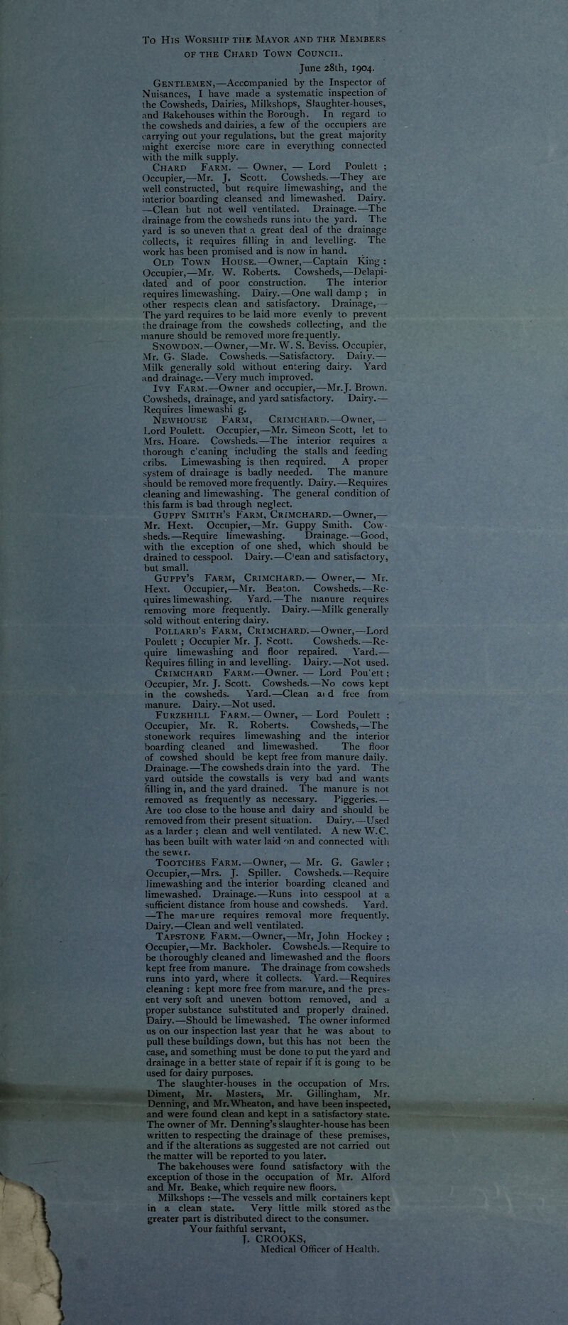 To His Worship the Mayor and the Members OF THE Chard Town Council. June 28th, 1904. Gentlemen,—Accompanied bj' the Inspector of Nuisances, I have made a systematic inspection of the Cowsheds, Dairies, Milkshops, Slaughter-houses, and J-iakehouses within the Borough. In regard to the cowsheds and dairies, a few of the occupiers are carrying out your regulations, but the great majority might exercise more care in everything connected with the milic supply. Chard Farm. — Owner, — Lord Pouletl ; Occupier,—Mr. J. Scott. Cowsheds.—They are well constructed, but require iimewashing, and the interior boarding cleansed .and limewashed. Dairy. —Clean but not well ventilated. Drainage.—The drainage from the cowsheds runs into the yard. The yard is so uneven that a great deal of the drainage collects, it requires filling in and levelling. The work has been promised and is now in hand. Old Town House.—Owner,—Captain King ; Occupier,—Mr. W. Roberts. Cowsheds,—Delapi- dated and of poor construction. The interior requires limewashing. Dairy.—One wall damp ; in other respects clean and satisfactory. Drainage,— The yard requires to be laid more evenly to prevent the drainage from the cowsheds collecting, and the manure should be removed more frequently. Snowdon.—Owner,—Mr. W. S. Beviss. Occupier, Mr. G. Slade. Cowsheds.—Satisfactory. Daily.— Milk generally sold without entering dairy. Yard and drainage.—Very much improved. Ivy Farm.—Owner and occupier,—Mr.J. Brown. Cowsheds, drainage, and yard satisfactory. Dairy.— Requires limewashi g. Newhouse Farm, Crimchard.—Owner,— Lord Poulett. Occupier,—Mr. Simeon Scott, let to Mrs. Hoare. Cowsheds.—The interior requires a thorough c'eaning including the stalls and feeding cribs. Limewashing is then required. A proper .system of drainage is badly needed. The manure should be removed more frequently. Dairy.—Requires cleaning and limewashing. The general condition of this farm is bad through neglect. Guppy Smith’s Farm, Crimchard.—Owner,— Mr. Hext. Occupier,—Mr. Guppy Smith. Cow- -sheds.—Require limewashing. Drainage.—Good, with the exception of one shed, which should be drained to cesspool. Dairy.—C'ean and satisfactory, but small. Guppy’s Farm, Crimchard.— Owner,— ]Mr. Hext. Occupier,—Mr. Beaton. Cowsheds.—Re- quires limewashing. Yard.—The manure requires removing more frequently. Dairy.—Milk generally sold without entering dairy. Pollard’s Farm, Crimchard.—Owner,—Lord Poulett ; Occupier Mr. J. Scott. Cowsheds.—Re- quire limewashing and floor repaired. Yard.— Requires filling in and levelling. Dairy.—Not used. Crimchard Farm—Owner. — Lord Pou'ett; Occupier, Mr. J. Scott. Cowsheds.—No cows kept in the cowsheds. Yard.—Clean ai d free from manure. Dairy.—Not used. Furzehill Farm.— Owner, — Lord Poulett ; Occupier, Mr. R. Roberts. Cow'sheds,—The stonework requires limewashing and the interior boarding cleaned and limewashed. The floor of cowshed should be kept free from manure daily. Drainage.—The cowsheds drain into the yard. The yard outside the cowstalls is very bad and wants filling in, and the yard drained. The manure is not removed as frequently as necessary. Piggeries.— .\re too close to the house and dairy and should be removed from their present situation. Dairy.—Used as a larder ; clean and well ventilated. A new W.C. has been built with water laid 'in and connected with the sewtr. Tootches Farm.—Owner, — Mr. G. Gawler ; Occupier,—Mrs. J. Spiller. Cowsheds.—Require limewashing and the interior boarding cleaned and limewashed. Drainage.—Runs into cesspool at a sufficient distance from house and cowsheds. Yard. —The marure requires removal more frequently. Dairy.—Clean and well ventilated. Tapstone Farm.—Owner,—Mr, John Hockey ; Occupier,—Mr. Backholer. Cowsheds.—Require to be thoroughly cleaned and limewashed and the floors kept free from manure. The drainage from cowsheds runs into yard, where it collects. Yard.—Requires cleaning : kept more free from manure, and the pres- ent very soft and uneven bottom removed, and a proper substance substituted and properly drained. Dairy.—Should be limewashed. The owner informed us on our inspection last year that he was about to pull these buildings down, but this has not been the case, and something must be done to put the yard and drainage in a better state of repair if it is going to be used for dairy purposes. The slaughter-houses in the occupation of Mrs. Diment, Mr. Masters, Mr. Gillingham, Mr. Denning, and Mr. Wheaton, and have been inspected, and were found clean and kept in a satisfactory state. The owner of Mr. Denning’s slaughter-house has been written to respecting the drainage of these premises, and if the alterations as suggested are not carried out the matter will be reported to you later. The bakehouses were found satisfactory with the exception of those in the occupation of Mr. Alford and Mr. Beake, which require new floors. Milkshops :—The vessels and milk cortainers kept in a clean state. Very little milk stored as the greater part is distributed direct to the consumer. Your faithful servant, J. CROOKS, Medical Officer of Health.