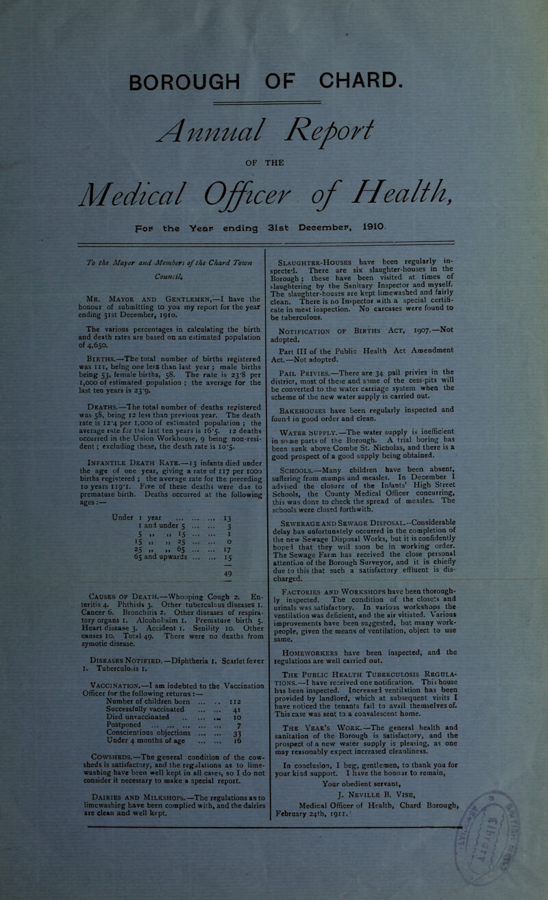 BOROUGH OF CHARD A nnual Report OF THE Medical Officer of Health, pop the Yeap ending 31st DeeembeP, 1910. To the Mayor and Members of the Chard Town Council, Mr. Mayor and Gentlemen,—I have the honour of submitting to you my report for the year ending 31st December, 1910. The various percentages in calculating the birth and death rates are based on an estimated population of 4,650. Births.—The total number of births registered was III, being one less than last year ; male births being 53, female births, 58. The rate is 23’8 per 1,000 of estimated population ; the average for the last ten years is 23*9. Deaths.—The total number of deaths registered was 58, being 12 less than previous year. The death rate is I2‘4 per 1,000 of estimated population ; the average rate for the last ten years is l6'5. 12 deaths occurred in the Union Workhouse, 9 being non-resi- dent ; excluding these, the death rate is lo'j. Infantile Death Rate.—13 infants died under the age of one year, giving a rate of 117 per 1000 births registered ; the average rate for the preceding 10 years iig'i. Five of these deaths were due to premature birth. Deaths occurred at the following ages:— Under i year 13 I and under 5 ^ 5 .. .. IS I 15 .. .. 25 o 25 .. I. 65 17 65 and upwards 15 49 Causes of Death.—Whooping Cough 2. En- teritis 4. Phthisis 3. Other tuberculous diseases i. Cancer 6. Bronchitis 2. Other diseases of respira- tory organs i. Alcoholisim 1. Premature birth 5. Heart disease 3. Accident i. Senility 10. Other causes 10. Total 49. There were no deaths from zymotic disease. Diseases Notified.—Diphtheria i. I. Tuberculo.-is I. Scarlet fever Vaccination.—I am indebted to the Vaccination Officer for the following returns :— Number of children born 112 Successfully vaccinated 41 Died unvaccinated 10 Postponed 7 Conscientious objections 33 Under 4 months of age 16 Cowsheds.—The general condition of the cow- sheds is satisfactory, and the regulations as to lime- washing have been well kept in all cases, so I do not consider it necessary to make a special report. Dairies and Milkshops.—The regulations as to limcwashicg have been complied with, and the dairies are clean and well kept. Slaughter-Houses have been regularly in- spected. There are six slaughter-houses in the Borough t these have been visited at times of i-laughtering by the Sanitary Inspector and myself. The slaughter-houses are kept limewasbed and fairly clean. There is no Inspector with a special certiS- cate in meat inspection. No carcases were found to be tuberculous. Notification of Births Act, 1907.—Not adopted. Part III of the Public Health Act Amendment Act.—Not adopted. Pail Privies.—There are 34 pail privies in the district, most of these and some of the cess-pits will be converted to the water carriage system when the scheme of the new water supply is carried out. Bakehouses have been regularly inspected and found in good order and clean. Water supply.—The water supply is inefficient in some parts of the Borough. A trial boring has been sunk above Combe St. Nicholas, and there is a good prospect of a good supply being obtained. Schools.—Many children have been absent, suffering from mumps and measles. In December I advised the closure of the Infants’ High Street Schools, the County Medical Officer concurring, this was done to check the spread of measles. The schools were closed forthwith. Sewerage and Sewage Disposal.-Considerable delay has unfortunately occurred in the completion of the new Sewage Disposal Works, but it is confidently hoped that they will soon be in working order. The Sewage Farm has received the close personal attention of the Borough Surveyor, and it is chiefly due to this that such a satisfactory effluent is dis- charged. Factories and Workshops have been thorough- ly inspected. The condition of the closets and urinals was satisfactory. In various workshops the ventilation was deficient, and the air vitiated. Various improvements have been suggested, but many work- people, given the means of ventilation, object to use same. Homeworkers have been inspected, and the regulations are well carried out. The Public Health Tuberculosis Regula- tions.—I have received one notification. This bouse has been inspected. Increased ventilation has been provided by landlord, which at subsequent visits I have ooticed the tenants fail to avail themselves of. This case was sent to a convalescent home. The Year’s Work.—The general health and sanitation of the Borough is satisfactory, and the prospect of a new water supply is pleasing, as one may reasonably expect increased cleanliness. In conclusion, I beg, gentlemen, to thank you for your kind support. I hive the honour to remain. Your obedient servant, J. Neville B. Vise, Medical Officer of Health, Chard Borough, February 24th, 1911.'