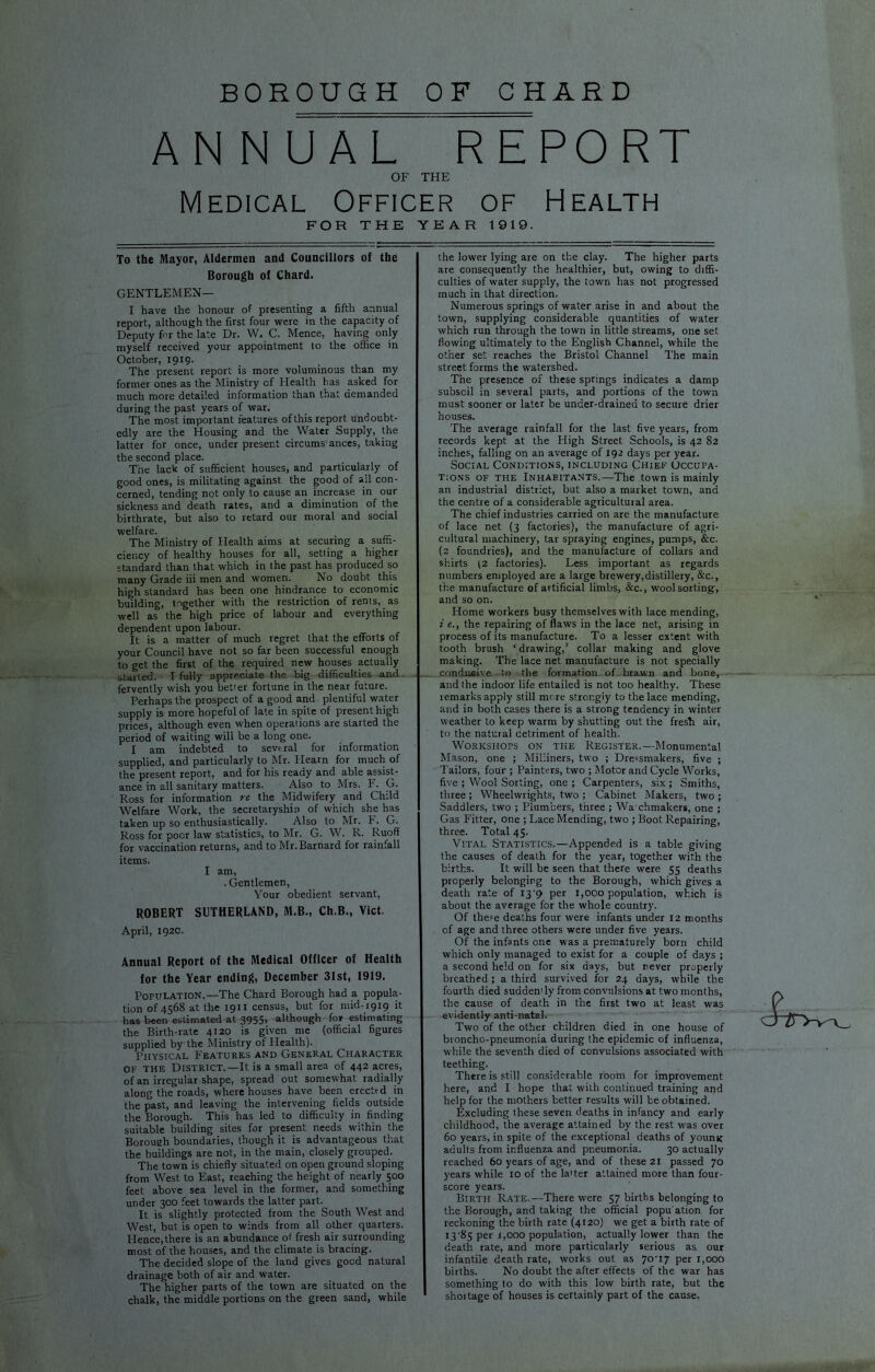 BOROUGH OF CHARD ANNUAL REPORT OF THE Medical Officer of Health FOR THE YEAR 1919. To the Mayor, Aldermen and Councillors of the Borough of Chard. GENTLEMEN— I have the honour of presenting a fifth annual report, although the first four were in the capacity of Deputy for the late Dr. W. C. Mence, having only myself received your appointment to the office in October, 1919. The present report is more voluminous than my former ones as the Ministry of Flealth has asked for much more detailed information than that demanded during the past years of war. The most important features of this report undoubt- edly are the Housing and the Water Supply, the latter for once, under present circums'ances, taking the second place. The lack of sufficient houses, and particularly of good ones, is militating against the good of all con- cerned, tending not only to cause an increase in our sickness and death rates, and a diminution of the birthrate, but also to retard our moral and social welfare. The Ministry of Health aims at securing a suffi- ciency of healthy houses for all, setting a higher standard than that which in the past has produced so many Grade iii men and women. No doubt this high standard has been one hindrance to economic bmlding, together with the restriction of rents, as well as the high price of labour and everything dependent upon labour. It is a matter of much regret that the efforts of your Council have not so far been successful enough to get the first of the required new houses actually started. I fully appreciate the big difficulties and fervently wish you better fortune in the near future. Perhaps the prospect of a good and plentiful water supply is more hopeful of late in spite of present high prices, although even when operations are started the period of waiting will be a long one. I am indebted to several for information supplied, and particularly to Mr. Hearn for much of the present report, and for his ready and able assist- ance in all sanitary matters. Also to Mrs. F. G. Ross for information re the Midwifery and Child Welfare Work, the secretaryship of which she has taken up so enthusiastically. Also to Mr. F. G. Ross for poor law statistics, to Mr. G. W. R. Ruoflf for vaccination returns, and to Mr. Barnard for rainfall items. I am, . Gentlemen, Your obedient servant, ROBERT SUTHERLAND, M.B., Ch.B., Viet. April, 1920. Annual Report of the Medical Officer of Health for the Year ending, December 31st, 1919. Population.—The Chard Borough had a popula- tion 014568 at the 1911 census, but for mid-1919 it has been estimated at 3955, although for estimating the Birth-rate 4120 is given me (official figures supplied by the Ministry of Health). Physical Features and General Character OF THE District.—It is a small area of 442 acres, of an irregular shape, spread out somewhat radially along the roads, where houses have been erected in the past, and leaving the intervening fields outside the Borough. This has led to difficulty in finding suitable building sites for present needs within the Boroueh boundaries, though it is advantageous that the buildings are not, in the main, closely grouped. The town is chiefly situated on open ground sloping from West to East, reaching the height of nearly 500 feet above sea level in the former, and something under 300 feet towards the latter part. It is slightly protected from the South West and West, but is open to winds from all other quarters. Hence, there is an abundance of fresh air surrounding most of the houses, and the climate is bracing. The decided slope of the land gives good natural drainage both of air and water. The higher parts of the town are situated on the chalk, the middle portions on the green sand, while the lower lying are on the clay. The higher parts are consequently the healthier, but, owing to diffi- culties of water supply, the town has not progressed much in that direction. Numerous springs of water arise in and about the town, supplying considerable quantities of water which run through the town in little streams, one set flowing ultimately to the English Channel, while the other set reaches the Bristol Channel The main street forms the watershed. The presence of these springs indicates a damp subsoil in several parts, and portions of the town must sooner or later be under-drained to secure drier houses. The average rainfall for the last five years, from records kept at the High Street Schools, is 42 82 inches, falling on an average of 192 days per year. Social Conditions, including Chief Occupa- tions OF THE Inhabitants.—The town is mainly an industrial district, but also a market town, and the centre of a considerable agricultural area. The chief industries carried on are the manufacture of lace net (3 factories), the manufacture of agri- cultural machinery, tar spraying engines, pumps, &c. (2 foundries), and the manufacture of collars and shirts 12 factories). Less important as regards numbers employed are a large brewery, distillery, &c., the manufacture of artificial limbs, &c., wool sorting, and so on. Home workers busy themselves with lace mending, i e., the repairing of flaws in the lace net, arising in process of its manufacture. To a lesser extent with tooth brush ‘ drawing,’ collar making and glove making. The lace net manufacture is not specially condueive to the formation of brawn and bone, and the indoor life entailed is not too healthy. These remarks apply still more strongly to the lace mending, and in both cases there is a strong tendency in winter weather to keep warm by shutting out the fresh air, to the natural detriment of health. Workshops on the Register.—Monumental Mason, one ; Milliners, two ; Dressmakers, five ; Tailors, four ; Painters, two ; Motor and Cycle Works, five ; Wool Sorting, one ; Carpenters, six ; Smiths, three ; Wheelwrights, two ; Cabinet Makers, two ; Saddlers, two ; Plumbers, three ; Wa chmakers, one ; Gas Fitter, one ; Lace Mending, two ; Boot Repairing, three. Total 45. Vital Statistics.—Appended is a table giving the causes of death for the year, together with the births. It will be seen that there were 55 deaths properly belonging to the Borough, which gives a death rate of I3‘9 per 1,000 population, which is about the average for the whole country. Of the?e deaths four were infants under 12 months of age and three others were under five years. Of the infants one was a prematurely born child which only managed to exist for a couple of days ; a second held on for six days, but never properly breathed; a third survived for 24 days, while the fourth died suddemly from convulsions at two months, the cause of death in the first two at least was evidently anti-natal. Two of the other children died in one house of broncho-pneumonia during the epidemic of influenza, while the seventh died of convulsions associated with teething. There is still considerable room for improvement here, and I hope that with continued training and help for the mothers better results will be obtained. Excluding these seven deaths in infancy and early childhood, the average attained by the rest was over 60 years, in spite of the exceptional deaths of young adults from influenza and pneumonia. 30 actually reached 60 years of age, and of these 21 passed 70 years while 10 of the la'ter attained more than four- score years. Birth Rate.—There were 57 births belonging to the Borough, and taking the official popu'ation for reckoning the birth rate (4120) we get a birth rate of 13‘85 per 1,000 population, actually lower than the death rate, and more particularly serious as our infantile death rate, works out as yo'iy per 1,000 births. No doubt the after effects df the war has something to do with this low birth rate, but the shortage of houses is certainly part of the cause.