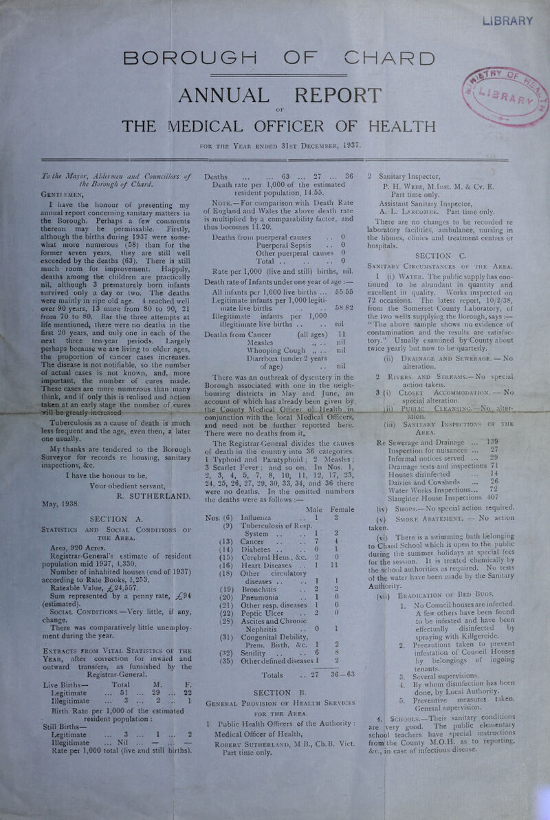 LIBRARY BOROUGH OF CHARD ANNUAL REPORT OK THE MEDICAL OFFICER OF HEALTH KOK THE Year ended 31st December, 1937. To the J/ayor, Aldcimcn and Coimcillors of the Borough oj Chard. Genti.f.men, I have the honour of presenting my annual report concerning sanitary matters in the Borough. Perhaps a few comments thereon may be permissable. Firstly, although the births during 1937 were some- what more numerous (58) than for the former seven years, they are still well exceeded by the deaths (63). Tiiere is still much room for improvement. Happily, deaths among the children are practically nil, although 3 prematurely born infants survived only a day or two. The deaths were mainly in ripe old age. 4 reached well over 90 years, 13 more from 80 to 90, 21 from 70 to 80. Bar the three attempts at life mentioned, there were no deaths in the first 20 years, and only one in each of the next three ten-year periods. Largely perhaps because we are living to older ages, the proportion of cancer cases increases. The disease is not notifiable, so the number of actual cases is not known, and, more important, the number of cures made. These cases are more numerous than many think, and if only this is realised and action taken at an early stage the number of cures will be greatly increased. Tuberculosis as a cause of death is much less frequent and the age, even then, a later- one usually. My thanks are tendered to the Borough Surveyor for records re housing, sanitary inspections, &c. 1 have the honour to be. Your obedient servant, R. SUTHERLAND. May, 1938, SEC'ITON A. St.atistics and Social Conditions of THE Area. Area, 920 Acres. Registrar-General’s estimate of resident population mid 1937, 1,330. Number of inhabited houses (end of 1937) according to Rate Books, 1,253. Rateable Value, ;^24,55T Sum represented by a penny rate, ;^94 (estimated). Social Conditions.—Very little, if any, change. There was comparatively little unemploy- ment during the year. Extracts from Vital Statistics of the Year, after correction for inward and outward transfers, as furnished by the Registrar-General. Live Births— Total M. F. Legitimate ... 51 ... 29 ... 22 Illegitimate ... 3 ... 2 .. 1 Birth Rate per 1,000 of the estimated resident population : Still Births— Legitimate ... 3 ... 1 ... 2 Illegitimate ... Nil ... — ... — Rate per 1,000 total (live and still births). Deaths ... ... 63 ... 27 ... 36 Death rate per 1,000 of the estimated resident population, 14.55. Note. — For comparison with Death Rate of England and Wales the above death rate is multiplied by a comparability factor, and thus becomes 11.20. Deaths from puerperal causes . 0 Puerperal Sepsis . 0 Other puerperal causes 0 Total . . . 0 Rate per 1,000 (live and still) births, nil. Death rate of Infants under one year of age All infants per 1,000 live births ... 55.55 Legitimate infants per 1,000 legiti- mate live births 58.82 Illegitimate infants per 1,000 illegitimate live births . . nil Deaths fiom Cancer (all ages) 11 Measles ,, . . nil Whooping Cough ,, . . nil Diarrhoea (under 2 years of age) . . nil There was an outbreak of dysentery in the Borough associated with one in the neigh- bouring districts in May and June, an account of which has already been given by the C_ounty Medical Officer oLHeaUh_in conjunction with the local Medical Officers, and need not be further reported here. There were no deaths from it. The Registrar-General divides the causes of death in the country into 36 categories. 1 Typhoid and Paratyphoid ; 2 Measles; 3 Scarlet Fever; and so on. In Nos. 1, 2, 3, 4, 5, 7, 8, 10, 11, 12, 17, 23, 24, 25, 26, 27, 29, 30, 33, 34, and 36 there were no deaths. In the omitted numbers the deaths were as follows :— Male Female Nos. (6) (9) Influenza Tuberculosis of Resp. 1 2 System . . 1 2 (13) Cancer 7 4 (14) Diabetes .. 0 1 (15) Cerebral Hem., &c. 2 0 (16) Heart Diseases 1 11 (18) Other circulatory diseases . . I 1 (19) Bronchitis 2 2 (20) Pneumonia 1 0 (21) Other resp. diseases 1 0 (22) (2S) Peptic Ulcer Ascites and Chronic 2 0 Nephritis Congenital Debility, 0 1 (31) Prem. Birth, &:c. 1 2 (32) Senility 6 8 (35) Other defined diseases 1 2 Totals . . 1 !7 36 SECTION B. General Provision of Hf.alth Services FOR THE Area. 1 Public Health Officers of the Authority ; Medical Officer of Health, Robert Sutherland, M B., Ch.B. Viet. Part time only. 2 Sanitary Inspector, P. H. Webb, M.Inst. M. & Cv. E. Part time only. Assistant Sanitary Inspector, A. L. La ROOM BE. Part time only. There are no changes to be recorded re laboratory facilities, ambulance, nursing in the homes, clinics and treatment centres or hospitals. SECTION C. Sanitary Circum.stances of the Area. 1 (i) Water. The public supply has con- tinued to be abundant in quantity and excellent in rjuality. Works inspected on 72 occasions. The latest report, 10/2/38, from the Somerset County Laboratory, of the two wells supplying the Borough, says :— “ Tlie above sample shows no evidence of contamination and the results are satisfac- tory.” Usually examined by County about twice yearly but now to be quarterly. (ii) Drainage and Sewerage. — No alteration. 2 Rivers and Strka.ms.—No special action taken. 3 (i) Closet Accommodaiion.— No special alteration. lii) Public Cleansing.—No, alter- ation. (iii) Sanitary Inspectiox.s OF 1 Area. Re Sewerage and Drainage ... 139 Inspection for nuisances ... 27 Informal notices served ... 29 Drainage tests and inspections 71 Houses disinfected 14 Dail ies and Cowsheds 26 Water Works Inspections... 72 Slaughter House Inspections 407 (iv) Siior.s.—No special action rcquii (v) Smoke Abatement. — No action taken. (vi) There is a swimming bath belonging to Chard School which is open to the public during the summer holidays at special fees for the ses.sion. It is treated chemically by the school authorities as required. No tests of the water have been made by the Sanitary Authority. (vii) Eradication of Bed Bugs. 1. No Council houses are infected. A few others have been found to be infested and have been effectually disinfected by spraying with Killgercide. 2. Precautions taken to prevent infestation of Council Houses by belongings of ingoing tenants. 3. Several supervisions. 4. By whom disinfection has been done, by Local Authority. 5. Preventive measures taken. General supervi.sion. 4. Schools.—Their sanitary conditions are very good. The pulilic elemental y school teachers have special instructions from the County M.O.H. as to reporting, &:c., in case of infectious disease.