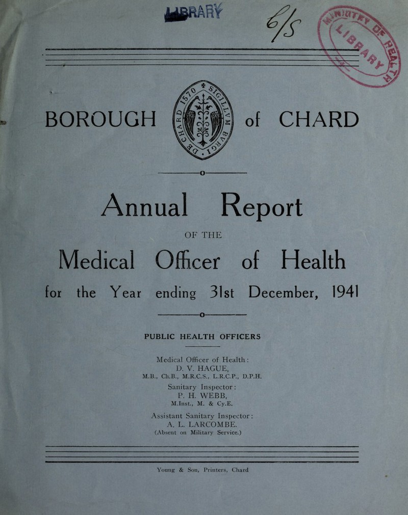 Annual Report ^ OF THE Medical Officer of Health for the Year ending 31st December, 1941 O PUBLIC HEALTH OFFICERS Medical Officer of Health : D. V. HAGUE, M.B., Ch.B., M.R.CS., L.R.C.P., D.P.H. Sanitary Inspector: P. H. WEBB, M.Inst., M. & Cy.E. Assistant Sanitary Inspector: A. L. LARCOMBE. (Absent on Military Service.) Young & Son, Printers, Chard