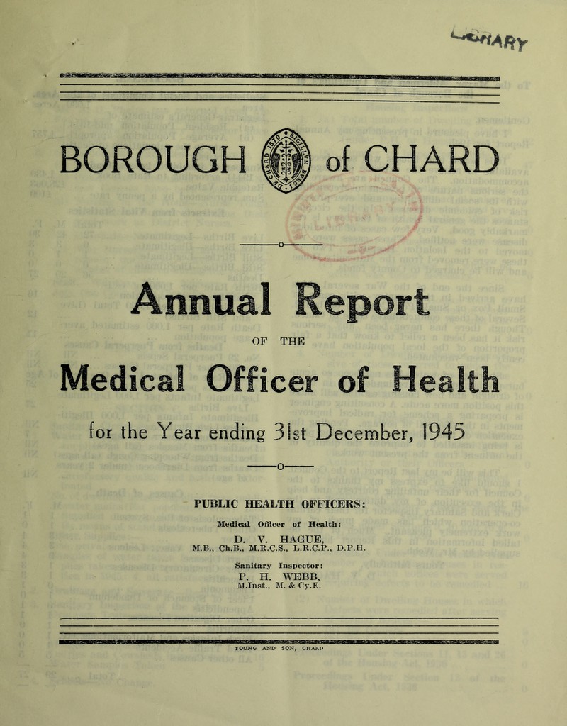 BOROUGH of CHARD Annual Report OF THE Medical Officer of Health for the Year ending 31st December, 1945 O PUBLIC HEALTH OFFICERS: Medical Officer of Health: D. V. HAGUE, M.B., Ch.B., M.R.C.S., L.R.C.P., D.P.H. Sanitary Inspector: P. H. WEBB, M.Inst., M. & Cy.E. YOUNG AND SON, CHARD