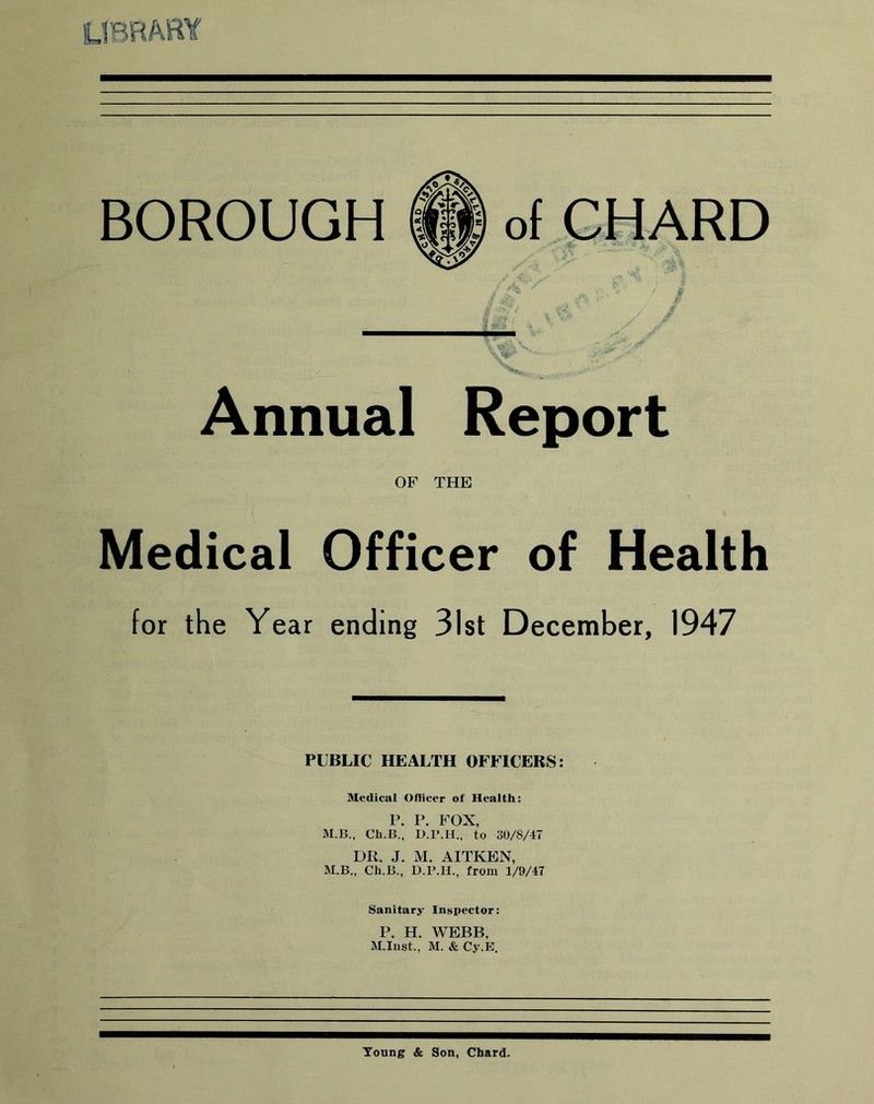 BOROUGH IP of CHARD / j? & v /. t vp Annual Report OF THE Medical Officer of Health for the Year ending 31st December, 1947 PUBLIC HEALTH OFFICERS: Medical Officer of Health: P. P. FOX, M.B., Cli.B., D.P.H., to 30/8/47 DR. J. M. AITKEN, M.B., Ch.B., D.P.H., from 1/9/47 Sanitary Inspector: P. H. WEBB, M.Inst., M. & Cy.E. Young & Son, Chard.