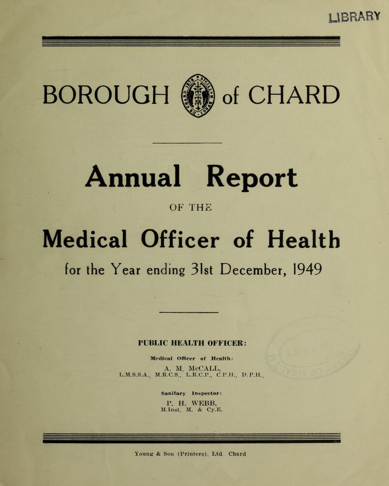 library BOROUGH of CHARD Annual Report OF THE Medical Officer of Health for the Year ending 31st December, 1949 PUBLIC HEALTH OFFICER: Mediical Officer of Health: A. M. McCALL, L.M.S.S.A., M.R.C.S., L.R.C.P., C.P.H., D.P.H., Sanitary Inspector: P. H. WEBB, M.Inst. M. & Cy.E. Young & Son (Printers). Ltd. Chard